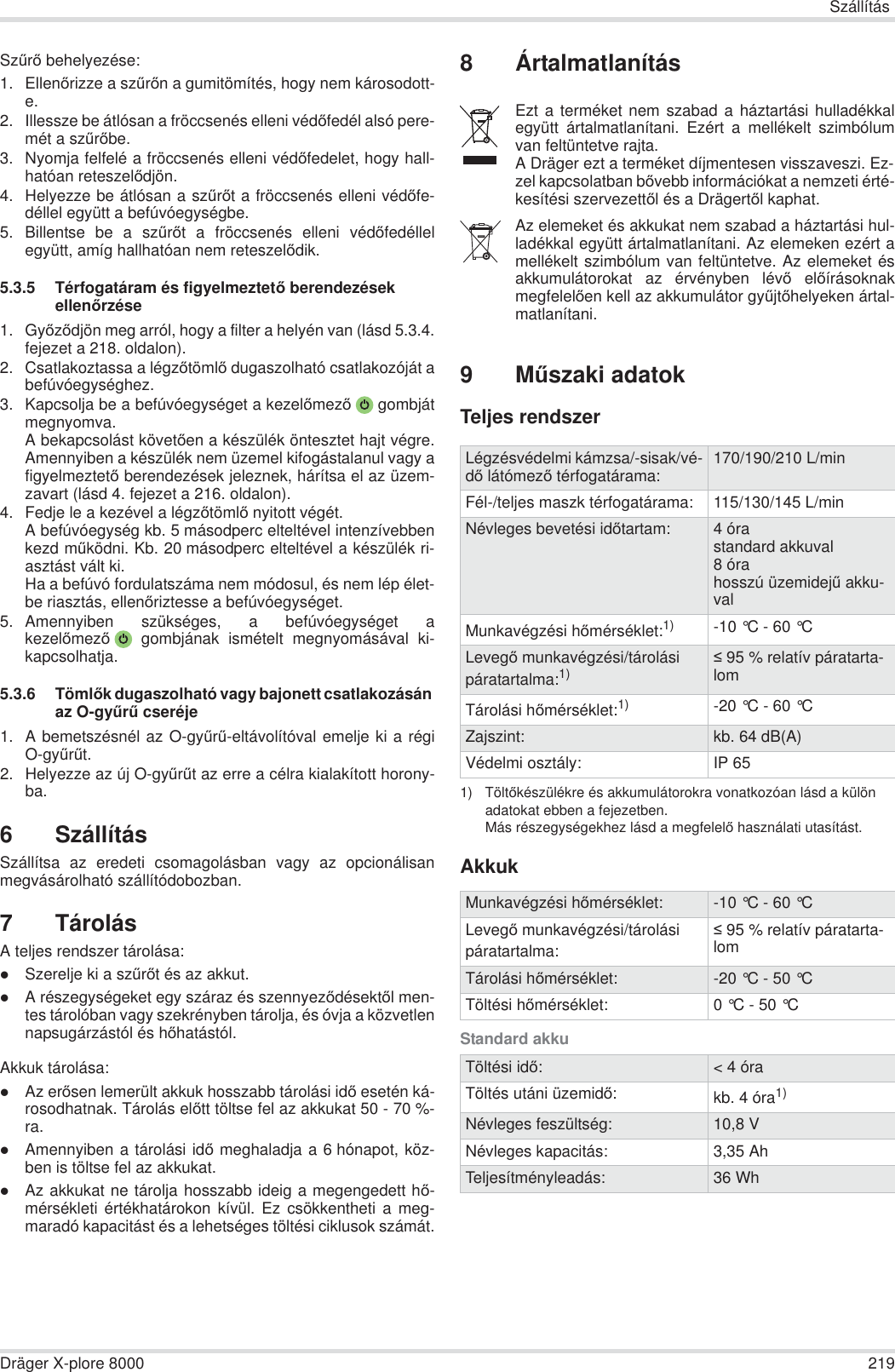 SzállításDräger X-plore 8000 219SzĦrĘ behelyezése:1. EllenĘrizze a szĦrĘn a gumitömítés, hogy nem károsodott-e. 2. Illessze be átlósan a fröccsenés elleni védĘfedél alsó pere-mét a szĦrĘbe.3. Nyomja felfelé a fröccsenés elleni védĘfedelet, hogy hall-hatóan reteszelĘdjön.4. Helyezze be átlósan a szĦrĘt a fröccsenés elleni védĘfe-déllel együtt a befúvóegységbe.5. Billentse be a szĦrĘt a fröccsenés elleni védĘfedéllelegyütt, amíg hallhatóan nem reteszelĘdik.5.3.5 Térfogatáram és figyelmeztetĘ berendezések ellenĘrzése1. GyĘzĘdjön meg arról, hogy a filter a helyén van (lásd 5.3.4.fejezet a 218. oldalon).2. Csatlakoztassa a légzĘtömlĘ dugaszolható csatlakozóját abefúvóegységhez.3. Kapcsolja be a befúvóegységet a kezelĘmezĘ gombjátmegnyomva.A bekapcsolást követĘen a készülék öntesztet hajt végre.Amennyiben a készülék nem üzemel kifogástalanul vagy afigyelmeztetĘ berendezések jeleznek, hárítsa el az üzem-zavart (lásd 4. fejezet a 216. oldalon).4. Fedje le a kezével a légzĘtömlĘ nyitott végét.A befúvóegység kb. 5 másodperc elteltével intenzívebbenkezd mĦködni. Kb. 20 másodperc elteltével a készülék ri-asztást vált ki.Ha a befúvó fordulatszáma nem módosul, és nem lép élet-be riasztás, ellenĘriztesse a befúvóegységet.5. Amennyiben szükséges, a befúvóegységet akezelĘmezĘ gombjának ismételt megnyomásával ki-kapcsolhatja.5.3.6 TömlĘk dugaszolható vagy bajonett csatlakozásán az O-gyĦrĦ cseréje1. A bemetszésnél az O-gyĦrĦ-eltávolítóval emelje ki a régiO-gyĦrĦt.2. Helyezze az új O-gyĦrĦt az erre a célra kialakított horony-ba.6 SzállításSzállítsa az eredeti csomagolásban vagy az opcionálisanmegvásárolható szállítódobozban.7 TárolásA teljes rendszer tárolása:zSzerelje ki a szĦrĘt és az akkut.zA részegységeket egy száraz és szennyezĘdésektĘl men-tes tárolóban vagy szekrényben tárolja, és óvja a közvetlennapsugárzástól és hĘhatástól.Akkuk tárolása:zAz erĘsen lemerült akkuk hosszabb tárolási idĘ esetén ká-rosodhatnak. Tárolás elĘtt töltse fel az akkukat 50 - 70 %-ra.zAmennyiben a tárolási idĘ meghaladja a 6 hónapot, köz-ben is töltse fel az akkukat.zAz akkukat ne tárolja hosszabb ideig a megengedett hĘ-mérsékleti értékhatárokon kívül. Ez csökkentheti a meg-maradó kapacitást és a lehetséges töltési ciklusok számát.8 Ártalmatlanítás9MĦszaki adatokTeljes rendszerAkkukStandard akkuEzt a terméket nem szabad a háztartási hulladékkalegyütt ártalmatlanítani. Ezért a mellékelt szimbólumvan feltüntetve rajta.A Dräger ezt a terméket díjmentesen visszaveszi. Ez-zel kapcsolatban bĘvebb információkat a nemzeti érté-kesítési szervezettĘl és a DrägertĘl kaphat.Az elemeket és akkukat nem szabad a háztartási hul-ladékkal együtt ártalmatlanítani. Az elemeken ezért amellékelt szimbólum van feltüntetve. Az elemeket ésakkumulátorokat az érvényben lévĘ elĘírásoknakmegfelelĘen kell az akkumulátor gyĦjtĘhelyeken ártal-matlanítani.Légzésvédelmi kámzsa/-sisak/vé-dĘ látómezĘ térfogatárama: 170/190/210 L/minFél-/teljes maszk térfogatárama: 115/130/145 L/minNévleges bevetési idĘtartam: 4 órastandard akkuval8 órahosszú üzemidejĦ akku-valMunkavégzési hĘmérséklet:1)1) TöltĘkészülékre és akkumulátorokra vonatkozóan lásd a külön adatokat ebben a fejezetben.Más részegységekhez lásd a megfelelĘ használati utasítást.-10 °C - 60 °C LevegĘ munkavégzési/tárolási páratartalma:1)  95 % relatív páratarta-lomTárolási hĘmérséklet:1) -20 °C - 60 °C Zajszint: kb. 64 dB(A)Védelmi osztály: IP 65Munkavégzési hĘmérséklet: -10 °C - 60 °C LevegĘ munkavégzési/tárolási páratartalma: 95 % relatív páratarta-lomTárolási hĘmérséklet: -20 °C - 50 °C Töltési hĘmérséklet: 0 °C - 50 °C Töltési idĘ:&lt; 4 óraTöltés utáni üzemidĘ:kb. 4 óra1)Névleges feszültség: 10,8 VNévleges kapacitás: 3,35 AhTeljesítményleadás: 36 Wh