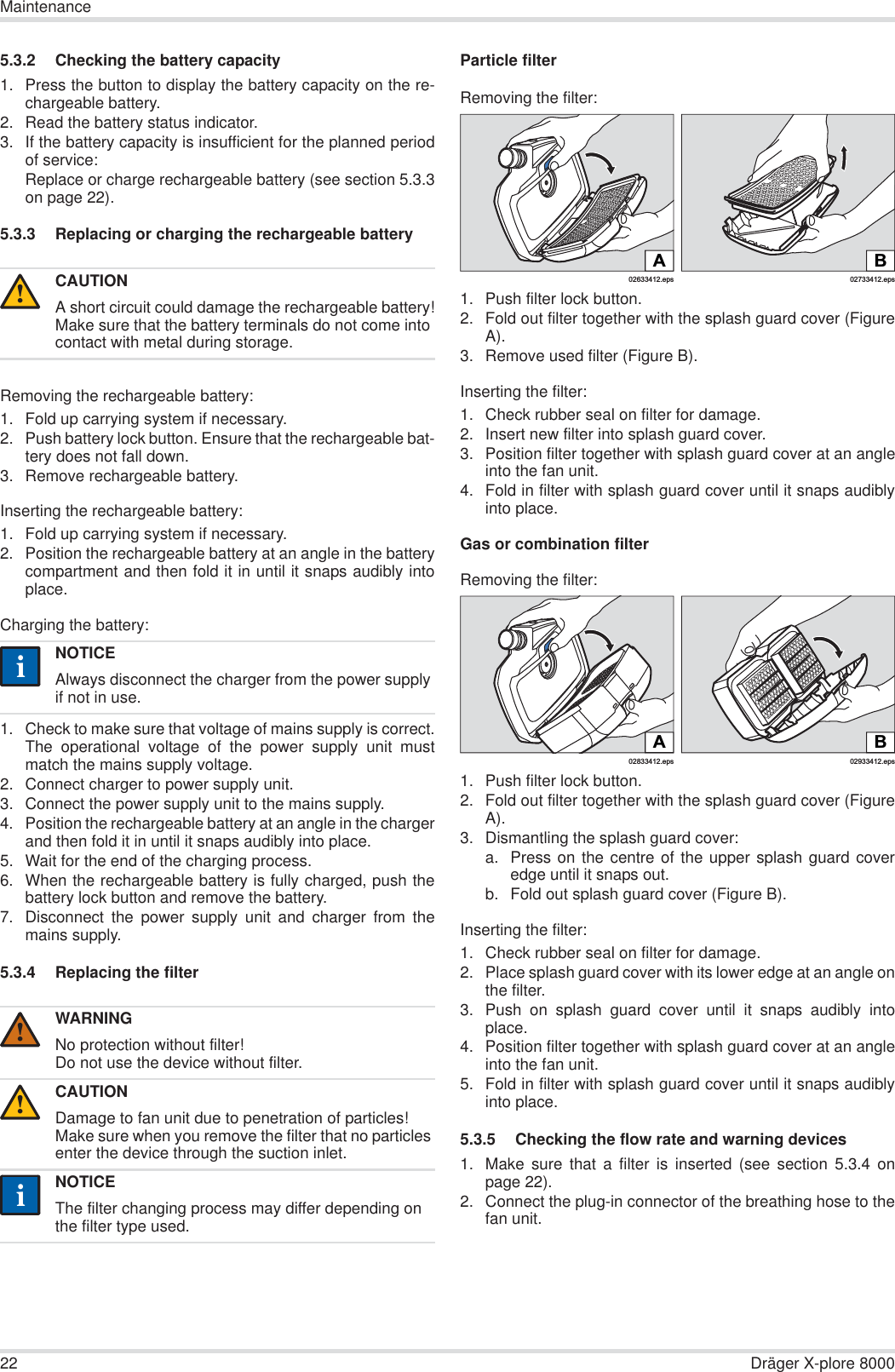 22 Dräger X-plore 8000Maintenance5.3.2 Checking the battery capacity1. Press the button to display the battery capacity on the re-chargeable battery.2. Read the battery status indicator.3. If the battery capacity is insufficient for the planned periodof service:Replace or charge rechargeable battery (see section 5.3.3on page 22).5.3.3 Replacing or charging the rechargeable battery Removing the rechargeable battery:1. Fold up carrying system if necessary.2. Push battery lock button. Ensure that the rechargeable bat-tery does not fall down.3. Remove rechargeable battery.Inserting the rechargeable battery:1. Fold up carrying system if necessary.2. Position the rechargeable battery at an angle in the batterycompartment and then fold it in until it snaps audibly intoplace.Charging the battery:1. Check to make sure that voltage of mains supply is correct.The operational voltage of the power supply unit mustmatch the mains supply voltage.2. Connect charger to power supply unit.3. Connect the power supply unit to the mains supply.4. Position the rechargeable battery at an angle in the chargerand then fold it in until it snaps audibly into place.5. Wait for the end of the charging process.6. When the rechargeable battery is fully charged, push thebattery lock button and remove the battery.7. Disconnect the power supply unit and charger from themains supply.5.3.4 Replacing the filterParticle filterRemoving the filter:1. Push filter lock button.2. Fold out filter together with the splash guard cover (FigureA).3. Remove used filter (Figure B).Inserting the filter:1. Check rubber seal on filter for damage.2. Insert new filter into splash guard cover.3. Position filter together with splash guard cover at an angleinto the fan unit.4. Fold in filter with splash guard cover until it snaps audiblyinto place.Gas or combination filterRemoving the filter:1. Push filter lock button.2. Fold out filter together with the splash guard cover (FigureA).3. Dismantling the splash guard cover:a. Press on the centre of the upper splash guard coveredge until it snaps out.b. Fold out splash guard cover (Figure B).Inserting the filter:1. Check rubber seal on filter for damage. 2. Place splash guard cover with its lower edge at an angle onthe filter.3. Push on splash guard cover until it snaps audibly intoplace.4. Position filter together with splash guard cover at an angleinto the fan unit.5. Fold in filter with splash guard cover until it snaps audiblyinto place.5.3.5 Checking the flow rate and warning devices1. Make sure that a filter is inserted (see section 5.3.4 onpage 22).2. Connect the plug-in connector of the breathing hose to thefan unit.CAUTIONA short circuit could damage the rechargeable battery!Make sure that the battery terminals do not come into contact with metal during storage.NOTICEAlways disconnect the charger from the power supply if not in use.WARNINGNo protection without filter!Do not use the device without filter.CAUTIONDamage to fan unit due to penetration of particles!Make sure when you remove the filter that no particles enter the device through the suction inlet.NOTICEThe filter changing process may differ depending on the filter type used.!ii!!ii02633412.epsA02733412.epsBB02933412.eps02833412.epsA