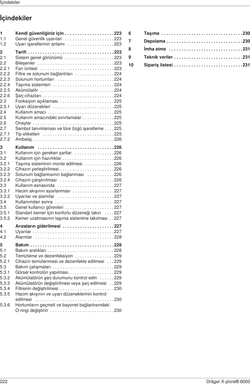 222 Dräger X-plore® 8000øçindekilerøçindekiler1 Kendi güvenli÷iniz için . . . . . . . . . . . . . . . . . . . .2231.1 Genel güvenlik uyarÕlarÕ  . . . . . . . . . . . . . . . . . . . .2231.2 UyarÕ iúaretlerinin anlamÕ  . . . . . . . . . . . . . . . . . . .2232 Tarifi . . . . . . . . . . . . . . . . . . . . . . . . . . . . . . . . . . .2232.1 Sistem genel görünümü  . . . . . . . . . . . . . . . . . . . .2232.2 Bileúenler  . . . . . . . . . . . . . . . . . . . . . . . . . . . . . . .2232.2.1 Fan ünitesi  . . . . . . . . . . . . . . . . . . . . . . . . . . . . . .2232.2.2 Filtre ve solunum ba÷lantÕlarÕ  . . . . . . . . . . . . . . . .2242.2.3 Solunum hortumlarÕ   . . . . . . . . . . . . . . . . . . . . . . .2242.2.4 TaúÕma sistemleri  . . . . . . . . . . . . . . . . . . . . . . . . .2242.2.5 Akümülatör  . . . . . . . . . . . . . . . . . . . . . . . . . . . . . .2242.2.6 ùarj cihazlarÕ . . . . . . . . . . . . . . . . . . . . . . . . . . . . .2242.3 Fonksiyon açÕklamasÕ . . . . . . . . . . . . . . . . . . . . . .2252.3.1 UyarÕ düzenekleri  . . . . . . . . . . . . . . . . . . . . . . . . .2252.4 KullanÕm amacÕ . . . . . . . . . . . . . . . . . . . . . . . . . . .2252.5 KullanÕm amacÕndaki sÕnÕrlamalar . . . . . . . . . . . . .2252.6 Onaylar  . . . . . . . . . . . . . . . . . . . . . . . . . . . . . . . . .2252.7 Sembol tanÕmlamasÕ ve türe özgü iúaretleme . . . .2252.7.1 Tip etiketleri   . . . . . . . . . . . . . . . . . . . . . . . . . . . . .2252.7.2 Ambalaj . . . . . . . . . . . . . . . . . . . . . . . . . . . . . . . . .2263KullanÕm   . . . . . . . . . . . . . . . . . . . . . . . . . . . . . . .2263.1 KullanÕm için gereken úartlar   . . . . . . . . . . . . . . . .2263.2 KullanÕm için hazÕrlÕklar . . . . . . . . . . . . . . . . . . . . .2263.2.1 TaúÕma sisteminin monte edilmesi  . . . . . . . . . . . .2263.2.2 CihazÕn yerleútirilmesi . . . . . . . . . . . . . . . . . . . . . .2263.2.3 Solunum ba÷lantÕsÕnÕn ba÷lanmasÕ   . . . . . . . . . . .2263.2.4 CihazÕn çalÕútÕrÕlmasÕ   . . . . . . . . . . . . . . . . . . . . . .2263.3 KullanÕm esnasÕnda   . . . . . . . . . . . . . . . . . . . . . . .2273.3.1 Hacim akÕúÕnÕn ayarlanmasÕ  . . . . . . . . . . . . . . . . .2273.3.2 UyarÕlar ve alarmlar   . . . . . . . . . . . . . . . . . . . . . . .2273.4 KullanÕmdan sonra  . . . . . . . . . . . . . . . . . . . . . . . .2273.5 Genel kullanÕcÕ görevleri  . . . . . . . . . . . . . . . . . . . .2273.5.1 Standart kemer için konforlu düzene÷i takÕn   . . . .2273.5.2 Kemer uzatmasÕnÕn taúÕma sistemine takÕlmasÕ . .2274ArÕzalarÕn giderilmesi  . . . . . . . . . . . . . . . . . . . . .2274.1 UyarÕlar  . . . . . . . . . . . . . . . . . . . . . . . . . . . . . . . . .2274.2 Alarmlar   . . . . . . . . . . . . . . . . . . . . . . . . . . . . . . . .2285BakÕm . . . . . . . . . . . . . . . . . . . . . . . . . . . . . . . . . .2285.1 BakÕm aralÕklarÕ . . . . . . . . . . . . . . . . . . . . . . . . . . .2285.2 Temizleme ve dezenfeksiyon  . . . . . . . . . . . . . . . .2295.2.1 CihazÕn temizlenmesi ve dezenfekte edilmesi  . . .2295.3 BakÕm çalÕúmalarÕ  . . . . . . . . . . . . . . . . . . . . . . . . .2295.3.1 Görsel kontrolün yapÕlmasÕ . . . . . . . . . . . . . . . . . .2295.3.2 Akümülatörün úarj durumunu kontrol edin  . . . . . .2295.3.3 Akümülatörün de÷iútirilmesi veya úarj edilmesi   . .2295.3.4 Filtrenin de÷iútirilmesi  . . . . . . . . . . . . . . . . . . . . . .2305.3.5 Hacim akÕúÕnÕn ve uyarÕ düzeneklerinin kontrol edilmesi   . . . . . . . . . . . . . . . . . . . . . . . . . . . . . . . .2305.3.6 HortumlarÕn geçmeli ve bayonet ba÷lantÕsÕndaki O-ringi de÷iútirin  . . . . . . . . . . . . . . . . . . . . . . . . . .2306TaúÕma  . . . . . . . . . . . . . . . . . . . . . . . . . . . . . . . . .2307 Depolama . . . . . . . . . . . . . . . . . . . . . . . . . . . . . . .2308ømha etme  . . . . . . . . . . . . . . . . . . . . . . . . . . . . . .2319 Teknik veriler . . . . . . . . . . . . . . . . . . . . . . . . . . . .23110 Sipariú listesi . . . . . . . . . . . . . . . . . . . . . . . . . . . .231