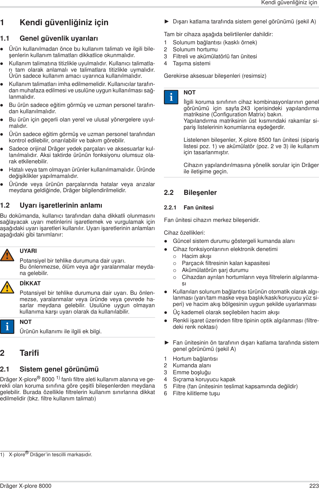 Kendi güvenli÷iniz içinDräger X-plore 8000 2231 Kendi güvenli÷iniz için1.1 Genel güvenlik uyarÕlarÕzÜrün kullanÕlmadan önce bu kullanÕm talimatÕ ve ilgili bile-úenlerin kullanÕm talimatlarÕ dikkatlice okunmalÕdÕr.zKullanÕm talimatÕna titizlikle uyulmalÕdÕr. KullanÕcÕ talimatla-rÕ tam olarak anlamalÕ ve talimatlara titizlikle uymalÕdÕr.Ürün sadece kullanÕm amacÕ uyarÕnca kullanÕlmalÕdÕr.zKullanÕm talimatlarÕ imha edilmemelidir. KullanÕcÕlar tarafÕn-dan muhafaza edilmesi ve usulüne uygun kullanÕlmasÕ sa÷-lanmalÕdÕr.zBu ürün sadece e÷itim görmüú ve uzman personel tarafÕn-dan kullanÕlmalÕdÕr.zBu ürün için geçerli olan yerel ve ulusal yönergelere uyul-malÕdÕr.zÜrün sadece e÷itim görmüú ve uzman personel tarafÕndankontrol edilebilir, onarÕlabilir ve bakÕm görebilir.zSadece orijinal Dräger yedek parçalarÕ ve aksesuarlar kul-lanÕlmalÕdÕr. Aksi taktirde ürünün fonksiyonu olumsuz ola-rak etkilenebilir.zHatalÕ veya tam olmayan ürünler kullanÕlmamalÕdÕr. Üründede÷iúiklikler yapÕlmamalÕdÕr.zÜründe veya ürünün parçalarÕnda hatalar veya arÕzalarmeydana geldi÷inde, Dräger bilgilendirilmelidir.1.2 UyarÕ iúaretlerinin anlamÕBu dokümanda, kullanÕcÕ tarafÕndan daha dikkatli olunmasÕnÕsa÷layacak uyarÕ metinlerini iúaretlemek ve vurgulamak içinaúa÷Õdaki uyarÕ iúaretleri kullanÕlÕr. UyarÕ iúaretlerinin anlamlarÕaúa÷Õdaki gibi tanÕmlanÕr:2Tarifi2.1 Sistem genel görünümüDräger X-plore®8000 1) fanlÕ filtre aleti kullanÕm alanÕna ve ge-rekli olan koruma sÕnÕfÕna göre çeúitli bileúenlerden meydanagelebilir. Burada özellikle filtrelerin kullanÕm sÕnÕrlarÕna dikkatedilmelidir (bkz. filtre kullanÕm talimatÕ)ŹDÕúarÕ katlama tarafÕnda sistem genel görünümü (úekil A)Tam bir cihaza aúa÷Õda belirtilenler dahildir:1 Solunum ba÷lantÕsÕ (kasklÕ örnek)2 Solunum hortumu3 Filtreli ve akümülatörlü fan ünitesi4TaúÕma sistemiGerekirse aksesuar bileúenleri (resimsiz)2.2 Bileúenler2.2.1 Fan ünitesiFan ünitesi cihazÕn merkez bileúenidir.Cihaz özellikleri:zGüncel sistem durumu göstergeli kumanda alanÕzCihaz fonksiyonlarÕnÕn elektronik denetimi{Hacim akÕúÕ{ParçacÕk filtresinin kalan kapasitesi{Akümülatörün úarj durumu{Cihazdan ayrÕlan hortumlarÕn veya filtrelerin algÕlanma-sÕzKullanÕlan solunum ba÷lantÕsÕ türünün otomatik olarak algÕ-lanmasÕ (yarÕ/tam maske veya baúlÕk/kask/koruyucu yüz si-peri) ve hacim akÕú bölgesinin uygun úekilde uyarlanmasÕzÜç kademeli olarak seçilebilen hacim akÕúÕzRenkli iúaret üzerinden filtre tipinin optik algÕlanmasÕ (filtre-deki renk noktasÕ)ŹFan ünitesinin ön tarafÕnÕn dÕúarÕ katlama tarafÕnda sistemgenel görünümü (úekil A)1Hortum ba÷lantÕsÕ2 Kumanda alanÕ3 Emme boúlu÷u4SÕçrama koruyucu kapak5 Filtre (fan ünitesinin teslimat kapsamÕnda de÷ildir)6 Filtre kilitleme tuúuUYARIPotansiyel bir tehlike durumuna dair uyarÕ.Bu önlenmezse, ölüm veya a÷Õr yaralanmalar meyda-na gelebilir.DøKKATPotansiyel bir tehlike durumuna dair uyarÕ. Bu önlen-mezse, yaralanmalar veya üründe veya çevrede ha-sarlar meydana gelebilir. Usulüne uygun olmayankullanÕma karúÕ uyarÕ olarak da kullanÕlabilir.NOTÜrünün kullanÕmÕ ile ilgili ek bilgi.1) X-plore® Dräger’in tescilli markasÕdÕr.!!iiNOTølgili koruma sÕnÕfÕnÕn cihaz kombinasyonlarÕnÕn genelgörünümü için sayfa 243 içerisindeki yapÕlandÕrmamatriksine (Configuration Matrix) bakÕn.YapÕlandÕrma matriksinin üst kÕsmÕndaki rakamlar si-pariú listelerinin konumlarÕna eúde÷erdir.Listelenen bileúenler, X-plore 8500 fan ünitesi (sipariúlistesi poz. 1) ve akümülatör (poz. 2 ve 3) ile kullanÕmiçin tasarlanmÕútÕr. CihazÕn yapÕlandÕrÕlmasÕna yönelik sorular için Drägerile iletiúime geçin.ii