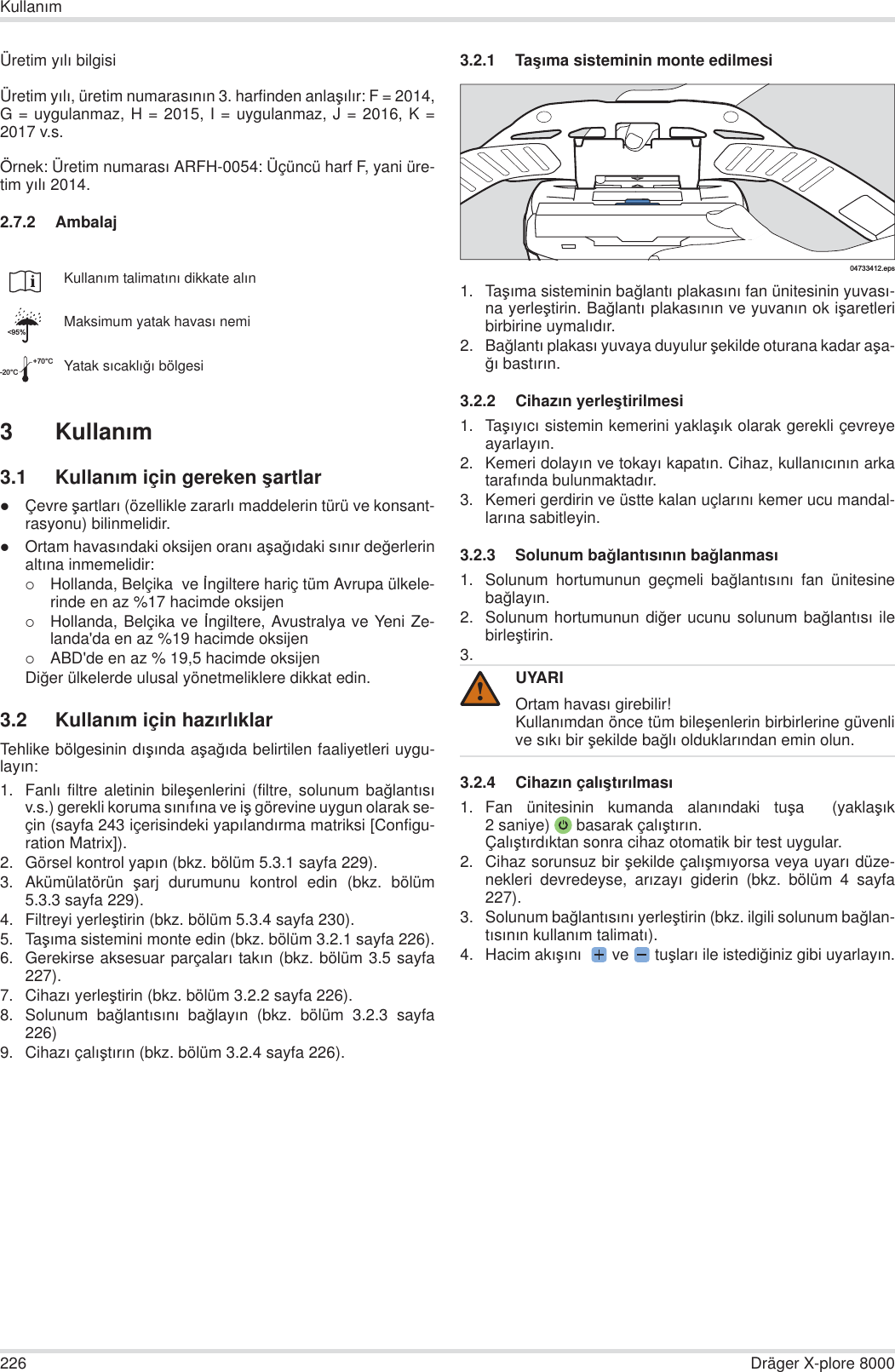 226 Dräger X-plore 8000KullanÕmÜretim yÕlÕ bilgisiÜretim yÕlÕ, üretim numarasÕnÕn 3. harfinden anlaúÕlÕr: F = 2014,G = uygulanmaz, H = 2015, I = uygulanmaz, J = 2016, K =2017 v.s.Örnek: Üretim numarasÕ ARFH-0054: Üçüncü harf F, yani üre-tim yÕlÕ 2014.2.7.2 Ambalaj3KullanÕm3.1 KullanÕm için gereken úartlarzÇevre úartlarÕ (özellikle zararlÕ maddelerin türü ve konsant-rasyonu) bilinmelidir.zOrtam havasÕndaki oksijen oranÕ aúa÷Õdaki sÕnÕr de÷erlerinaltÕna inmemelidir:{Hollanda, Belçika  ve øngiltere hariç tüm Avrupa ülkele-rinde en az %17 hacimde oksijen{Hollanda, Belçika ve øngiltere, Avustralya ve Yeni Ze-landa&apos;da en az %19 hacimde oksijen{ABD&apos;de en az % 19,5 hacimde oksijenDi÷er ülkelerde ulusal yönetmeliklere dikkat edin.3.2 KullanÕm için hazÕrlÕklarTehlike bölgesinin dÕúÕnda aúa÷Õda belirtilen faaliyetleri uygu-layÕn:1. FanlÕ filtre aletinin bileúenlerini (filtre, solunum ba÷lantÕsÕv.s.) gerekli koruma sÕnÕfÕna ve iú görevine uygun olarak se-çin (sayfa 243 içerisindeki yapÕlandÕrma matriksi [Configu-ration Matrix]).2. Görsel kontrol yapÕn (bkz. bölüm 5.3.1 sayfa 229).3. Akümülatörün  úarj durumunu kontrol edin (bkz. bölüm5.3.3 sayfa 229).4. Filtreyi yerleútirin (bkz. bölüm 5.3.4 sayfa 230).5. TaúÕma sistemini monte edin (bkz. bölüm 3.2.1 sayfa 226).6. Gerekirse aksesuar parçalarÕ takÕn (bkz. bölüm 3.5 sayfa227).7. CihazÕ yerleútirin (bkz. bölüm 3.2.2 sayfa 226).8. Solunum ba÷lantÕsÕnÕ ba÷layÕn (bkz. bölüm 3.2.3 sayfa226)9. CihazÕ çalÕútÕrÕn (bkz. bölüm 3.2.4 sayfa 226).3.2.1 TaúÕma sisteminin monte edilmesi1. TaúÕma sisteminin ba÷lantÕ plakasÕnÕ fan ünitesinin yuvasÕ-na yerleútirin. Ba÷lantÕ plakasÕnÕn ve yuvanÕn ok iúaretleribirbirine uymalÕdÕr.2. Ba÷lantÕ plakasÕ yuvaya duyulur úekilde oturana kadar aúa-÷Õ bastÕrÕn.3.2.2 CihazÕn yerleútirilmesi1. TaúÕyÕcÕ sistemin kemerini yaklaúÕk olarak gerekli çevreyeayarlayÕn.2. Kemeri dolayÕn ve tokayÕ kapatÕn. Cihaz, kullanÕcÕnÕn arkatarafÕnda bulunmaktadÕr.3. Kemeri gerdirin ve üstte kalan uçlarÕnÕ kemer ucu mandal-larÕna sabitleyin.3.2.3 Solunum ba÷lantÕsÕnÕn ba÷lanmasÕ1. Solunum hortumunun geçmeli ba÷lantÕsÕnÕ fan ünitesineba÷layÕn.2. Solunum hortumunun di÷er ucunu solunum ba÷lantÕsÕ ilebirleútirin.3.3.2.4 CihazÕn çalÕútÕrÕlmasÕ1. Fan ünitesinin kumanda alanÕndaki tuúa   (yaklaúÕk2 saniye)  basarak çalÕútÕrÕn.ÇalÕútÕrdÕktan sonra cihaz otomatik bir test uygular.2. Cihaz sorunsuz bir úekilde çalÕúmÕyorsa veya uyarÕ düze-nekleri devredeyse, arÕzayÕ giderin (bkz. bölüm 4 sayfa227).3. Solunum ba÷lantÕsÕnÕ yerleútirin (bkz. ilgili solunum ba÷lan-tÕsÕnÕn kullanÕm talimatÕ).4. Hacim akÕúÕnÕ   ve   tuúlarÕ ile istedi÷iniz gibi uyarlayÕn.KullanÕm talimatÕnÕ dikkate alÕnMaksimum yatak havasÕ nemiYatak sÕcaklÕ÷Õ bölgesi&lt;95%-20°C+70°CUYARIOrtam havasÕ girebilir!KullanÕmdan önce tüm bileúenlerin birbirlerine güvenlive sÕkÕ bir úekilde ba÷lÕ olduklarÕndan emin olun.04733412.eps!