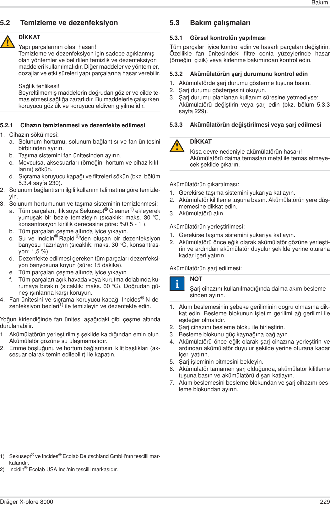 BakÕmDräger X-plore 8000 2295.2 Temizleme ve dezenfeksiyon5.2.1 CihazÕn temizlenmesi ve dezenfekte edilmesi1. CihazÕn sökülmesi:a. Solunum hortumu, solunum ba÷lantÕsÕ ve fan ünitesinibirbirinden ayÕrÕn.b. TaúÕma sistemini fan ünitesinden ayÕrÕn.c. Mevcutsa, aksesuarlarÕ (örne÷in  hortum ve cihaz kÕlÕf-larÕnÕ) sökün.d. SÕçrama koruyucu kapa÷Õ ve filtreleri sökün (bkz. bölüm5.3.4 sayfa 230).2. Solunum ba÷lantÕsÕnÕ ilgili kullanÕm talimatÕna göre temizle-yin.3. Solunum hortumunun ve taúÕma sisteminin temizlenmesi:a. Tüm parçalarÕ, ÕlÕk suya Sekusept® Cleaner1) ekleyerekyumuúak bir bezle temizleyin (sÕcaklÕk: maks. 30 °C,konsantrasyon kirlilik derecesine göre: %0,5 - 1 ).b. Tüm parçalarÕ çeúme altÕnda iyice yÕkayÕn.c. Su ve Incidin®Rapid 2)&apos;den oluúan bir dezenfeksiyonbanyosu hazÕrlayÕn (sÕcaklÕk: maks. 30 °C, konsantras-yon: 1,5 %).d. Dezenfekte edilmesi gereken tüm parçalarÕ dezenfeksi-yon banyosuna koyun (süre: 15 dakika).e. Tüm parçalarÕ çeúme altÕnda iyice yÕkayÕn.f. Tüm parçalarÕ açÕk havada veya kurutma dolabÕnda ku-rumaya bÕrakÕn (sÕcaklÕk: maks. 60 °C). Do÷rudan gü-neú ÕúÕnlarÕna karúÕ koruyun.4. Fan ünitesini ve sÕçrama koruyucu kapa÷Õ Incides®N de-zenfeksiyon bezleri1) ile temizleyin ve dezenfekte edin.Yo÷un kirlendi÷inde fan ünitesi aúa÷Õdaki gibi çeúme altÕndadurulanabilir.1. Akümülatörün yerleútirilmiú úekilde kaldÕ÷Õndan emin olun.Akümülatör gözüne su ulaúmamalÕdÕr.2. Emme boúlu÷unu ve hortum ba÷lantÕsÕnÕ kilit baúlÕklarÕ (ak-sesuar olarak temin edilebilir) ile kapatÕn.5.3 BakÕm çalÕúmalarÕ5.3.1 Görsel kontrolün yapÕlmasÕTüm parçalarÕ iyice kontrol edin ve hasarlÕ parçalarÕ de÷iútirin.Özellikle fan ünitesindeki filtre conta yüzeylerinde hasar(örne÷in  çizik) veya kirlenme bakÕmÕndan kontrol edin.5.3.2 Akümülatörün úarj durumunu kontrol edin1. Akümülatörde úarj durumu gösterme tuúuna basÕn.2. ùarj durumu göstergesini okuyun.3. ùarj durumu planlanan kullanÕm süresine yetmediyse:Akümülatörü de÷iútirin veya úarj edin (bkz. bölüm 5.3.3sayfa 229).5.3.3 Akümülatörün de÷iútirilmesi veya úarj edilmesiAkümülatörün çÕkartÕlmasÕ:1. Gerekirse taúÕma sistemini yukarÕya katlayÕn.2. Akümülatör kilitleme tuúuna basÕn. Akümülatörün yere düú-memesine dikkat edin.3. Akümülatörü alÕn.Akümülatörün yerleútirilmesi:1. Gerekirse taúÕma sistemini yukarÕya katlayÕn.2. Akümülatörü önce e÷ik olarak akümülatör gözüne yerleúti-rin ve ardÕndan akümülatör duyulur úekilde yerine oturanakadar içeri yatÕrÕn.Akümülatörün úarj edilmesi:1. AkÕm beslemesinin úebeke geriliminin do÷ru olmasÕna dik-kat edin. Besleme blokunun iúletim gerilimi a÷ gerilimi ileeúde÷er olmalÕdÕr.2. ùarj cihazÕnÕ besleme bloku ile birleútirin.3. Besleme blokunu güç kayna÷Õna ba÷layÕn.4. Akümülatörü önce e÷ik olarak úarj cihazÕna yerleútirin veardÕndan akümülatör duyulur úekilde yerine oturana kadariçeri yatÕrÕn.5. ùarj iúleminin bitmesini bekleyin.6. Akümülatör tamamen úarj oldu÷unda, akümülatör kilitlemetuúuna basÕn ve akümülatörü dÕúarÕ katlayÕn.7. AkÕm beslemesini besleme blokundan ve úarj cihazÕnÕ bes-leme blokundan ayÕrÕn.DøKKATYapÕ parçalarÕnÕn olasÕ hasarÕ!Temizleme ve dezenfeksiyon için sadece açÕklanmÕú olan yöntemler ve belirtilen temizlik ve dezenfeksiyon maddeleri kullanÕlmalÕdÕr. Di÷er maddeler ve yöntemler, dozajlar ve etki süreleri yapÕ parçalarÕna hasar verebilir.Sa÷lÕk tehlikesi!Seyreltilmemiú maddelerin do÷rudan gözler ve cilde te-mas etmesi sa÷lÕ÷a zararlÕdÕr. Bu maddelerle çalÕúÕrken koruyucu gözlük ve koruyucu eldiven giyilmelidir.1) Sekusept® ve Incides® Ecolab Deutschland GmbH&apos;nÕn tescilli mar-kalarÕdÕr.2) Incidin® Ecolab USA Inc.&apos;nin tescilli markasÕdÕr.!DøKKATKÕsa devre nedeniyle akümülatörün hasarÕ!Akümülatörü daima temaslarÕ metal ile temas etmeye-cek úekilde çÕkarÕn.NOTùarj cihazÕnÕ kullanÕlmadÕ÷Õnda daima akÕm besleme-sinden ayÕrÕn.!ii