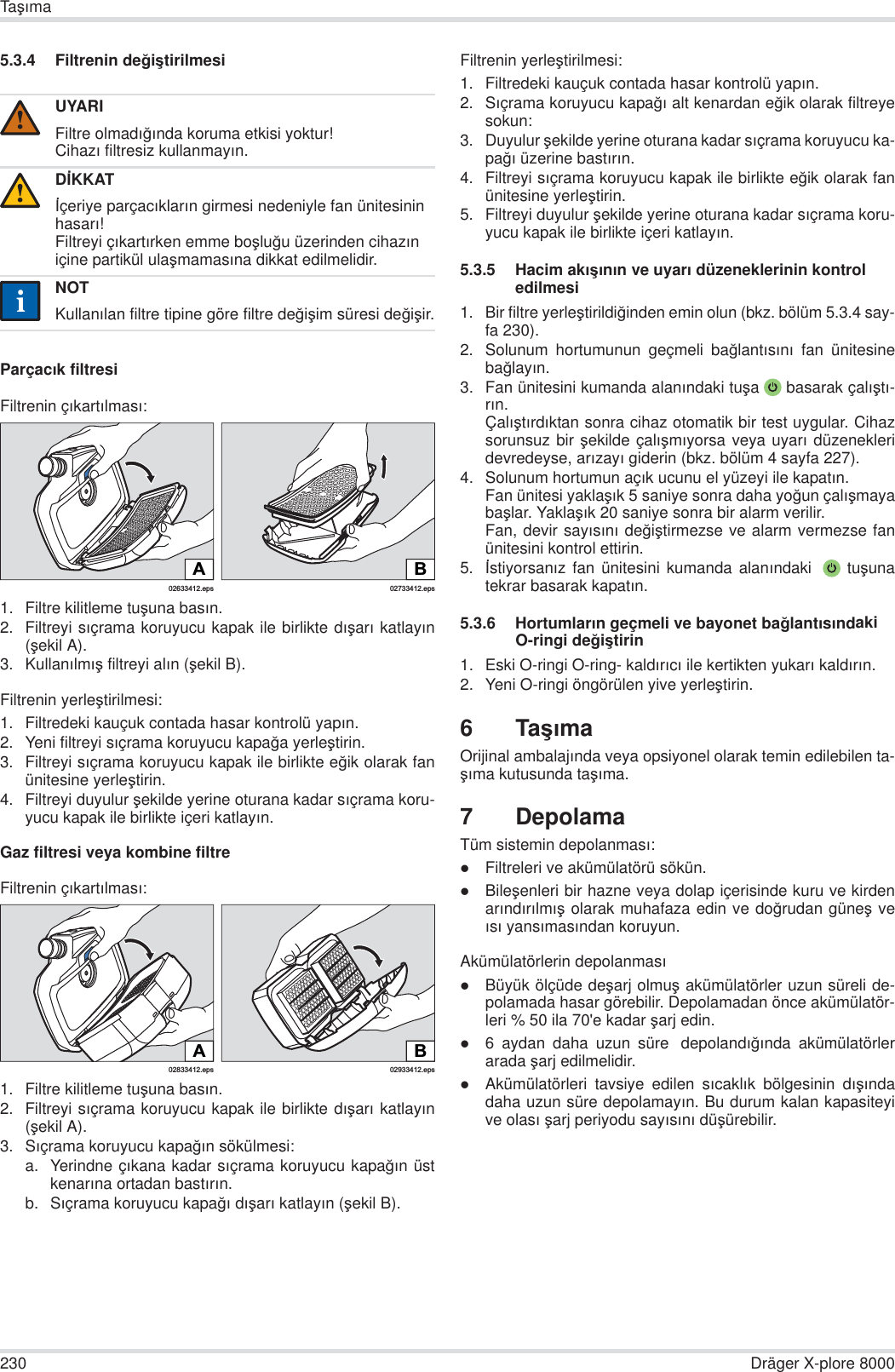 230 Dräger X-plore 8000TaúÕma5.3.4 Filtrenin de÷iútirilmesiParçacÕk filtresiFiltrenin çÕkartÕlmasÕ:1. Filtre kilitleme tuúuna basÕn.2. Filtreyi sÕçrama koruyucu kapak ile birlikte dÕúarÕ katlayÕn(úekil A).3. KullanÕlmÕú filtreyi alÕn (úekil B).Filtrenin yerleútirilmesi:1. Filtredeki kauçuk contada hasar kontrolü yapÕn.2. Yeni filtreyi sÕçrama koruyucu kapa÷a yerleútirin.3. Filtreyi sÕçrama koruyucu kapak ile birlikte e÷ik olarak fanünitesine yerleútirin.4. Filtreyi duyulur úekilde yerine oturana kadar sÕçrama koru-yucu kapak ile birlikte içeri katlayÕn.Gaz filtresi veya kombine filtreFiltrenin çÕkartÕlmasÕ:1. Filtre kilitleme tuúuna basÕn.2. Filtreyi sÕçrama koruyucu kapak ile birlikte dÕúarÕ katlayÕn(úekil A).3. SÕçrama koruyucu kapa÷Õn sökülmesi:a. Yerindne çÕkana kadar sÕçrama koruyucu kapa÷Õn üstkenarÕna ortadan bastÕrÕn.b. SÕçrama koruyucu kapa÷Õ dÕúarÕ katlayÕn (úekil B).Filtrenin yerleútirilmesi:1. Filtredeki kauçuk contada hasar kontrolü yapÕn. 2. SÕçrama koruyucu kapa÷Õ alt kenardan e÷ik olarak filtreyesokun:3. Duyulur úekilde yerine oturana kadar sÕçrama koruyucu ka-pa÷Õ üzerine bastÕrÕn.4. Filtreyi sÕçrama koruyucu kapak ile birlikte e÷ik olarak fanünitesine yerleútirin.5. Filtreyi duyulur úekilde yerine oturana kadar sÕçrama koru-yucu kapak ile birlikte içeri katlayÕn.5.3.5 Hacim akÕúÕnÕn ve uyarÕ düzeneklerinin kontrol edilmesi1. Bir filtre yerleútirildi÷inden emin olun (bkz. bölüm 5.3.4 say-fa 230).2. Solunum hortumunun geçmeli ba÷lantÕsÕnÕ fan ünitesineba÷layÕn.3. Fan ünitesini kumanda alanÕndaki tuúa  basarak çalÕútÕ-rÕn.ÇalÕútÕrdÕktan sonra cihaz otomatik bir test uygular. Cihazsorunsuz bir úekilde çalÕúmÕyorsa veya uyarÕ düzenekleridevredeyse, arÕzayÕ giderin (bkz. bölüm 4 sayfa 227).4. Solunum hortumun açÕk ucunu el yüzeyi ile kapatÕn.Fan ünitesi yaklaúÕk 5 saniye sonra daha yo÷un çalÕúmayabaúlar. YaklaúÕk 20 saniye sonra bir alarm verilir.Fan, devir sayÕsÕnÕ de÷iútirmezse ve alarm vermezse fanünitesini kontrol ettirin.5. østiyorsanÕz fan ünitesini kumanda alanÕndaki  tuúunatekrar basarak kapatÕn.5.3.6 HortumlarÕn geçmeli ve bayonet ba÷lantÕsÕndaki O-ringi de÷iútirin1. Eski O-ringi O-ring- kaldÕrÕcÕ ile kertikten yukarÕ kaldÕrÕn.2. Yeni O-ringi öngörülen yive yerleútirin.6TaúÕmaOrijinal ambalajÕnda veya opsiyonel olarak temin edilebilen ta-úÕma kutusunda taúÕma.7 DepolamaTüm sistemin depolanmasÕ:zFiltreleri ve akümülatörü sökün.zBileúenleri bir hazne veya dolap içerisinde kuru ve kirdenarÕndÕrÕlmÕú olarak muhafaza edin ve do÷rudan güneú veÕsÕ yansÕmasÕndan koruyun.Akümülatörlerin depolanmasÕzBüyük ölçüde deúarj olmuú akümülatörler uzun süreli de-polamada hasar görebilir. Depolamadan önce akümülatör-leri % 50 ila 70&apos;e kadar úarj edin.z6 aydan daha uzun süre  depolandÕ÷Õnda akümülatörlerarada úarj edilmelidir.zAkümülatörleri tavsiye edilen sÕcaklÕk bölgesinin dÕúÕndadaha uzun süre depolamayÕn. Bu durum kalan kapasiteyive olasÕ úarj periyodu sayÕsÕnÕ düúürebilir.UYARIFiltre olmadÕ÷Õnda koruma etkisi yoktur!CihazÕ filtresiz kullanmayÕn.DøKKATøçeriye parçacÕklarÕn girmesi nedeniyle fan ünitesinin hasarÕ!Filtreyi çÕkartÕrken emme boúlu÷u üzerinden cihazÕn içine partikül ulaúmamasÕna dikkat edilmelidir.NOTKullanÕlan filtre tipine göre filtre de÷iúim süresi de÷iúir.!!ii02633412.epsA02733412.epsBB02933412.eps02833412.epsA