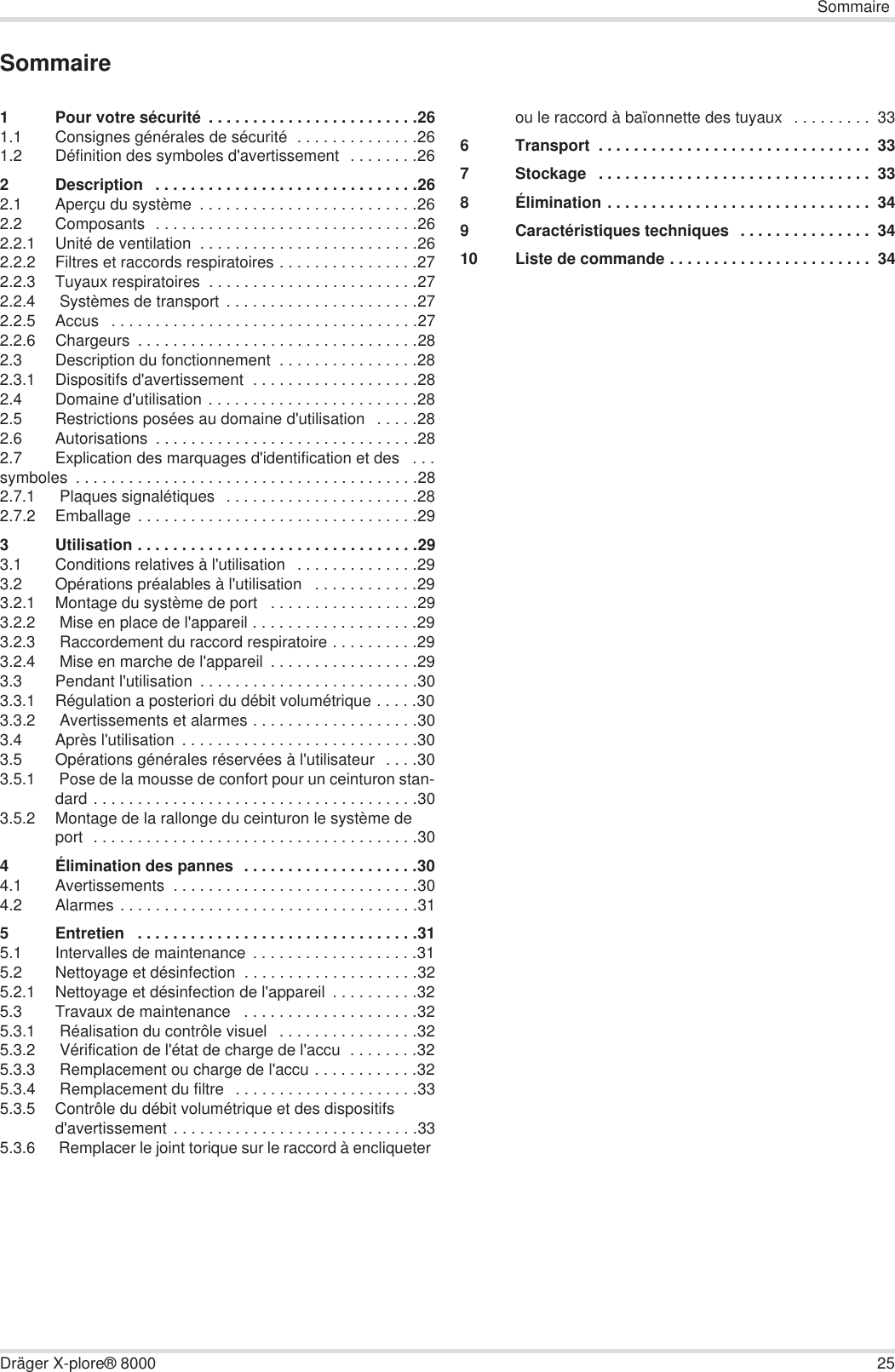 SommaireDräger X-plore® 8000 25Sommaire1 Pour votre sécurité  . . . . . . . . . . . . . . . . . . . . . . . .261.1 Consignes générales de sécurité  . . . . . . . . . . . . . .261.2 Définition des symboles d&apos;avertissement  . . . . . . . .262 Description   . . . . . . . . . . . . . . . . . . . . . . . . . . . . . .262.1 Aperçu du système  . . . . . . . . . . . . . . . . . . . . . . . . .262.2 Composants  . . . . . . . . . . . . . . . . . . . . . . . . . . . . . .262.2.1 Unité de ventilation  . . . . . . . . . . . . . . . . . . . . . . . . .262.2.2 Filtres et raccords respiratoires . . . . . . . . . . . . . . . .272.2.3 Tuyaux respiratoires  . . . . . . . . . . . . . . . . . . . . . . . .272.2.4  Systèmes de transport . . . . . . . . . . . . . . . . . . . . . .272.2.5 Accus   . . . . . . . . . . . . . . . . . . . . . . . . . . . . . . . . . . .272.2.6 Chargeurs  . . . . . . . . . . . . . . . . . . . . . . . . . . . . . . . .282.3 Description du fonctionnement  . . . . . . . . . . . . . . . .282.3.1 Dispositifs d&apos;avertissement  . . . . . . . . . . . . . . . . . . .282.4 Domaine d&apos;utilisation . . . . . . . . . . . . . . . . . . . . . . . .282.5 Restrictions posées au domaine d&apos;utilisation   . . . . .282.6 Autorisations  . . . . . . . . . . . . . . . . . . . . . . . . . . . . . .282.7 Explication des marquages d&apos;identification et des   . . .symboles  . . . . . . . . . . . . . . . . . . . . . . . . . . . . . . . . . . . . . . .282.7.1  Plaques signalétiques   . . . . . . . . . . . . . . . . . . . . . .282.7.2 Emballage . . . . . . . . . . . . . . . . . . . . . . . . . . . . . . . .293 Utilisation . . . . . . . . . . . . . . . . . . . . . . . . . . . . . . . .293.1 Conditions relatives à l&apos;utilisation   . . . . . . . . . . . . . .293.2 Opérations préalables à l&apos;utilisation   . . . . . . . . . . . .293.2.1 Montage du système de port   . . . . . . . . . . . . . . . . .293.2.2  Mise en place de l&apos;appareil . . . . . . . . . . . . . . . . . . .293.2.3  Raccordement du raccord respiratoire . . . . . . . . . .293.2.4  Mise en marche de l&apos;appareil  . . . . . . . . . . . . . . . . .293.3 Pendant l&apos;utilisation  . . . . . . . . . . . . . . . . . . . . . . . . .303.3.1 Régulation a posteriori du débit volumétrique . . . . .303.3.2  Avertissements et alarmes . . . . . . . . . . . . . . . . . . .303.4 Après l&apos;utilisation  . . . . . . . . . . . . . . . . . . . . . . . . . . .303.5 Opérations générales réservées à l&apos;utilisateur  . . . .303.5.1  Pose de la mousse de confort pour un ceinturon stan-dard . . . . . . . . . . . . . . . . . . . . . . . . . . . . . . . . . . . . .303.5.2 Montage de la rallonge du ceinturon le système de port  . . . . . . . . . . . . . . . . . . . . . . . . . . . . . . . . . . . . .304 Élimination des pannes  . . . . . . . . . . . . . . . . . . . .304.1 Avertissements  . . . . . . . . . . . . . . . . . . . . . . . . . . . .304.2 Alarmes . . . . . . . . . . . . . . . . . . . . . . . . . . . . . . . . . .315 Entretien   . . . . . . . . . . . . . . . . . . . . . . . . . . . . . . . .315.1 Intervalles de maintenance  . . . . . . . . . . . . . . . . . . .315.2 Nettoyage et désinfection  . . . . . . . . . . . . . . . . . . . .325.2.1 Nettoyage et désinfection de l&apos;appareil  . . . . . . . . . .325.3 Travaux de maintenance   . . . . . . . . . . . . . . . . . . . .325.3.1  Réalisation du contrôle visuel   . . . . . . . . . . . . . . . .325.3.2  Vérification de l&apos;état de charge de l&apos;accu  . . . . . . . .325.3.3  Remplacement ou charge de l&apos;accu . . . . . . . . . . . .325.3.4  Remplacement du filtre  . . . . . . . . . . . . . . . . . . . . .335.3.5 Contrôle du débit volumétrique et des dispositifs d&apos;avertissement . . . . . . . . . . . . . . . . . . . . . . . . . . . .335.3.6  Remplacer le joint torique sur le raccord à encliqueter ou le raccord à baïonnette des tuyaux  . . . . . . . . .  336 Transport  . . . . . . . . . . . . . . . . . . . . . . . . . . . . . . .  337 Stockage   . . . . . . . . . . . . . . . . . . . . . . . . . . . . . . .  338 Élimination . . . . . . . . . . . . . . . . . . . . . . . . . . . . . .  349 Caractéristiques techniques  . . . . . . . . . . . . . . .  3410 Liste de commande . . . . . . . . . . . . . . . . . . . . . . .  34