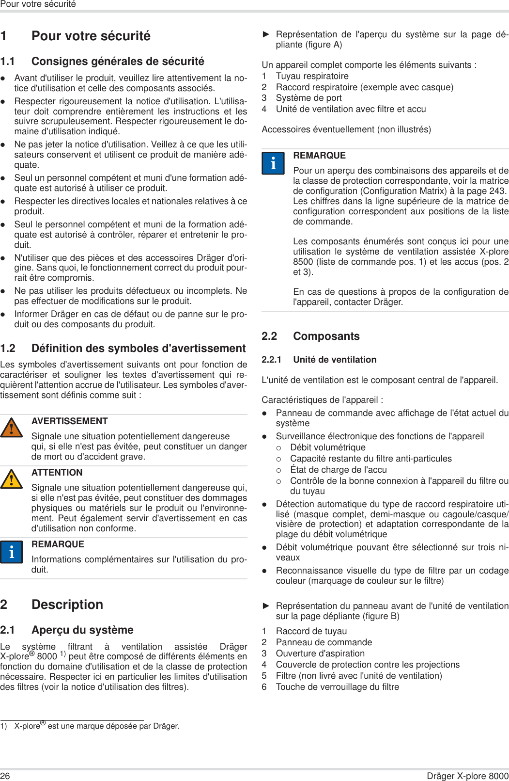 26 Dräger X-plore 8000Pour votre sécurité1 Pour votre sécurité1.1 Consignes générales de sécuritézAvant d&apos;utiliser le produit, veuillez lire attentivement la no-tice d&apos;utilisation et celle des composants associés.zRespecter rigoureusement la notice d&apos;utilisation. L&apos;utilisa-teur doit comprendre entièrement les instructions et lessuivre scrupuleusement. Respecter rigoureusement le do-maine d&apos;utilisation indiqué.zNe pas jeter la notice d&apos;utilisation. Veillez à ce que les utili-sateurs conservent et utilisent ce produit de manière adé-quate.zSeul un personnel compétent et muni d&apos;une formation adé-quate est autorisé à utiliser ce produit.zRespecter les directives locales et nationales relatives à ceproduit.zSeul le personnel compétent et muni de la formation adé-quate est autorisé à contrôler, réparer et entretenir le pro-duit.zN&apos;utiliser que des pièces et des accessoires Dräger d&apos;ori-gine. Sans quoi, le fonctionnement correct du produit pour-rait être compromis.zNe pas utiliser les produits défectueux ou incomplets. Nepas effectuer de modifications sur le produit.zInformer Dräger en cas de défaut ou de panne sur le pro-duit ou des composants du produit.1.2 Définition des symboles d&apos;avertissementLes symboles d&apos;avertissement suivants ont pour fonction decaractériser et souligner les textes d&apos;avertissement qui re-quièrent l&apos;attention accrue de l&apos;utilisateur. Les symboles d&apos;aver-tissement sont définis comme suit :2 Description2.1 Aperçu du systèmeLe système filtrant à ventilation assistée DrägerX-plore®8000 1) peut être composé de différents éléments enfonction du domaine d&apos;utilisation et de la classe de protectionnécessaire. Respecter ici en particulier les limites d&apos;utilisationdes filtres (voir la notice d&apos;utilisation des filtres).ŹReprésentation de l&apos;aperçu du système sur la page dé-pliante (figure A)Un appareil complet comporte les éléments suivants :1 Tuyau respiratoire2 Raccord respiratoire (exemple avec casque) 3 Système de port 4 Unité de ventilation avec filtre et accuAccessoires éventuellement (non illustrés)2.2 Composants2.2.1 Unité de ventilationL&apos;unité de ventilation est le composant central de l&apos;appareil.Caractéristiques de l&apos;appareil :zPanneau de commande avec affichage de l&apos;état actuel dusystèmezSurveillance électronique des fonctions de l&apos;appareil{Débit volumétrique{Capacité restante du filtre anti-particules{État de charge de l&apos;accu{Contrôle de la bonne connexion à l&apos;appareil du filtre oudu tuyau zDétection automatique du type de raccord respiratoire uti-lisé (masque complet, demi-masque ou cagoule/casque/visière de protection) et adaptation correspondante de laplage du débit volumétriquezDébit volumétrique pouvant être sélectionné sur trois ni-veauxzReconnaissance visuelle du type de filtre par un codagecouleur (marquage de couleur sur le filtre)ŹReprésentation du panneau avant de l&apos;unité de ventilationsur la page dépliante (figure B)1 Raccord de tuyau2 Panneau de commande3 Ouverture d&apos;aspiration4 Couvercle de protection contre les projections5 Filtre (non livré avec l&apos;unité de ventilation)6 Touche de verrouillage du filtreAVERTISSEMENTSignale une situation potentiellement dangereusequi, si elle n&apos;est pas évitée, peut constituer un dangerde mort ou d&apos;accident grave.ATTENTIONSignale une situation potentiellement dangereuse qui,si elle n&apos;est pas évitée, peut constituer des dommagesphysiques ou matériels sur le produit ou l&apos;environne-ment. Peut également servir d&apos;avertissement en casd&apos;utilisation non conforme.REMARQUEInformations complémentaires sur l&apos;utilisation du pro-duit.1) X-plore® est une marque déposée par Dräger.!!iiREMARQUEPour un aperçu des combinaisons des appareils et dela classe de protection correspondante, voir la matricede configuration (Configuration Matrix) à la page 243.Les chiffres dans la ligne supérieure de la matrice deconfiguration correspondent aux positions de la listede commande.Les composants énumérés sont conçus ici pour uneutilisation le système de ventilation assistée X-plore8500 (liste de commande pos. 1) et les accus (pos. 2et 3). En cas de questions à propos de la configuration del&apos;appareil, contacter Dräger.ii