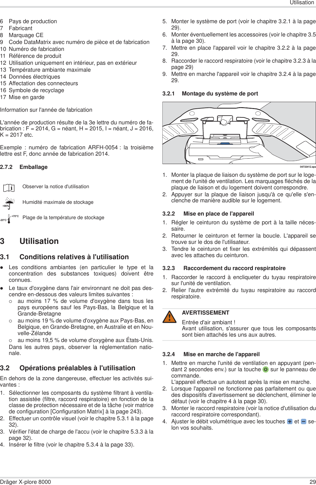 UtilisationDräger X-plore 8000 296 Pays de production7 Fabricant8 Marquage CE9 Code DataMatrix avec numéro de pièce et de fabrication10 Numéro de fabrication11 Référence de produit12 Utilisation uniquement en intérieur, pas en extérieur13 Température ambiante maximale14 Données électriques15 Affectation des connecteurs16 Symbole de recyclage17 Mise en gardeInformation sur l&apos;année de fabricationL&apos;année de production résulte de la 3e lettre du numéro de fa-brication : F = 2014, G = néant, H = 2015, I = néant, J = 2016,K = 2017 etc.Exemple : numéro de fabrication ARFH-0054 : la troisièmelettre est F, donc année de fabrication 2014.2.7.2 Emballage3 Utilisation3.1 Conditions relatives à l&apos;utilisationzLes conditions ambiantes (en particulier le type et laconcentration des substances toxiques) doivent êtreconnues.zLe taux d&apos;oxygène dans l&apos;air environnant ne doit pas des-cendre en-dessous des valeurs limites suivantes :{au moins 17 % de volume d&apos;oxygène dans tous lespays européens sauf les Pays-Bas, la Belgique et laGrande-Bretagne{au moins 19 % de volume d&apos;oxygène aux Pays-Bas, enBelgique, en Grande-Bretagne, en Australie et en Nou-velle-Zélande{au moins 19,5 % de volume d&apos;oxygène aux États-Unis.Dans les autres pays, observer la réglementation natio-nale.3.2 Opérations préalables à l&apos;utilisationEn dehors de la zone dangereuse, effectuer les activités sui-vantes :1. Sélectionner les composants du système filtrant à ventila-tion assistée (filtre, raccord respiratoire) en fonction de laclasse de protection nécessaire et de la tâche (voir matricede configuration [Configuration Matrix] à la page 243).2. Effectuer un contrôle visuel (voir le chapitre 5.3.1 à la page32).3. Vérifier l&apos;état de charge de l&apos;accu (voir le chapitre 5.3.3 à lapage 32).4. Insérer le filtre (voir le chapitre 5.3.4 à la page 33).5. Monter le système de port (voir le chapitre 3.2.1 à la page29).6. Monter éventuellement les accessoires (voir le chapitre 3.5à la page 30).7. Mettre en place l&apos;appareil voir le chapitre 3.2.2 à la page29.8. Raccorder le raccord respiratoire (voir le chapitre 3.2.3 à lapage 29)9. Mettre en marche l&apos;appareil voir le chapitre 3.2.4 à la page29.3.2.1 Montage du système de port1. Monter la plaque de liaison du système de port sur le loge-ment de l&apos;unité de ventilation. Les marquages fléchés de laplaque de liaison et du logement doivent correspondre.2. Appuyer sur la plaque de liaison jusqu&apos;à ce qu&apos;elle s&apos;en-clenche de manière audible sur le logement.3.2.2  Mise en place de l&apos;appareil1. Régler le ceinturon du système de port à la taille néces-saire.2. Retourner le ceinturon et fermer la boucle. L&apos;appareil setrouve sur le dos de l&apos;utilisateur.3. Tendre le ceinturon et fixer les extrémités qui dépassentavec les attaches du ceinturon.3.2.3  Raccordement du raccord respiratoire1. Raccorder le raccord à encliqueter du tuyau respiratoiresur l&apos;unité de ventilation.2. Relier l&apos;autre extrémité du tuyau respiratoire au raccordrespiratoire.3.2.4  Mise en marche de l&apos;appareil1. Mettre en marche l&apos;unité de ventilation en appuyant (pen-dant 2 secondes env.) sur la touche  sur le panneau decommande.L&apos;appareil effectue un autotest après la mise en marche.2. Lorsque l&apos;appareil ne fonctionne pas parfaitement ou quedes dispositifs d&apos;avertissement se déclenchent, éliminer ledéfaut (voir le chapitre 4 à la page 30).3. Monter le raccord respiratoire (voir la notice d&apos;utilisation duraccord respiratoire correspondant).4. Ajuster le débit volumétrique avec les touches  et   se-lon vos souhaits.Observer la notice d&apos;utilisationHumidité maximale de stockagePlage de la température de stockage&lt;95%-20°C+70°CAVERTISSEMENTEntrée d&apos;air ambiant !Avant utilisation, s&apos;assurer que tous les composantssont bien attachés les uns aux autres.04733412.eps!