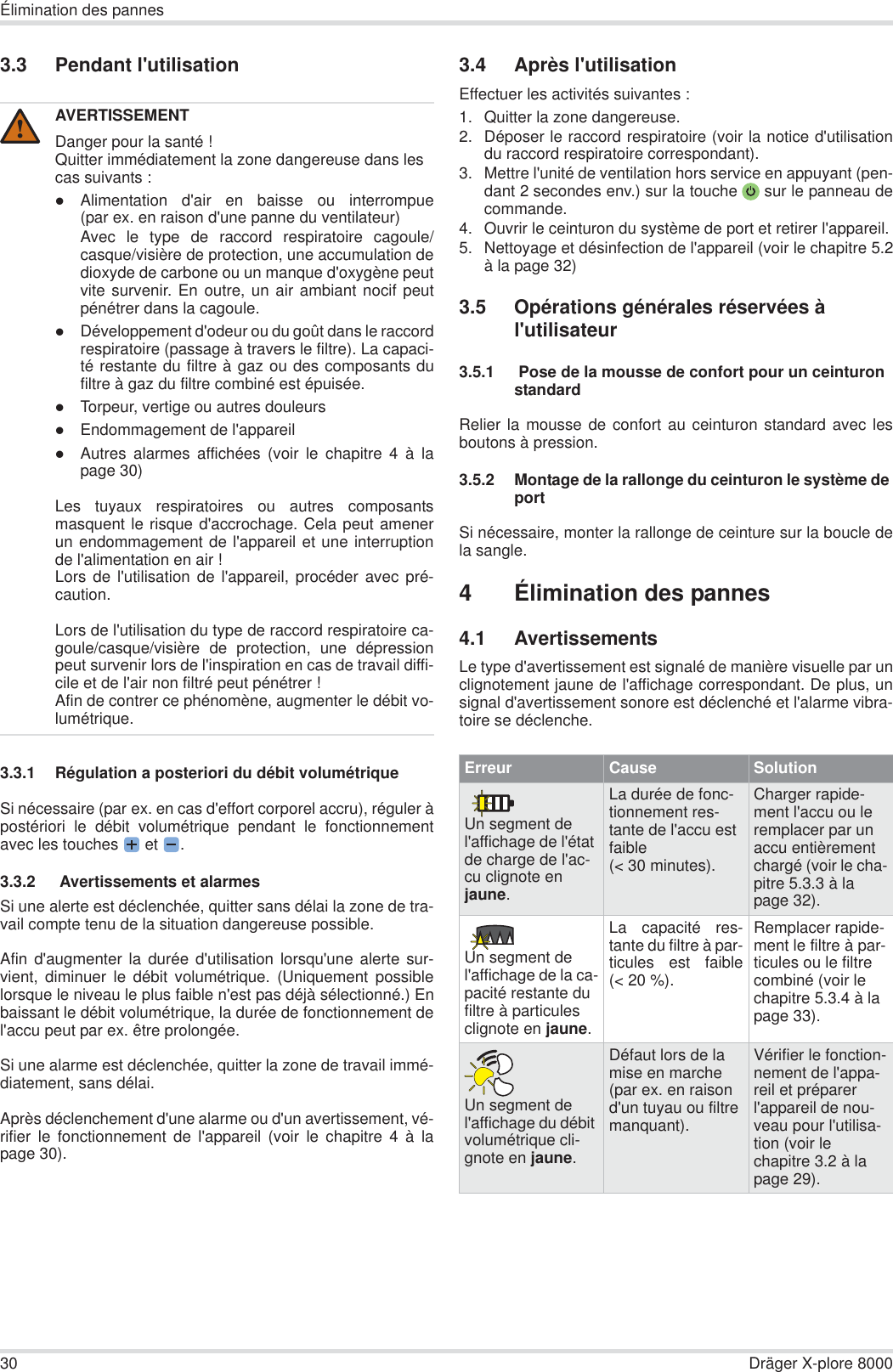 30 Dräger X-plore 8000Élimination des pannes3.3 Pendant l&apos;utilisation3.3.1 Régulation a posteriori du débit volumétriqueSi nécessaire (par ex. en cas d&apos;effort corporel accru), réguler àpostériori le débit volumétrique pendant le fonctionnementavec les touches  et  .3.3.2  Avertissements et alarmesSi une alerte est déclenchée, quitter sans délai la zone de tra-vail compte tenu de la situation dangereuse possible.Afin d&apos;augmenter la durée d&apos;utilisation lorsqu&apos;une alerte sur-vient, diminuer le débit volumétrique. (Uniquement possiblelorsque le niveau le plus faible n&apos;est pas déjà sélectionné.) Enbaissant le débit volumétrique, la durée de fonctionnement del&apos;accu peut par ex. être prolongée.Si une alarme est déclenchée, quitter la zone de travail immé-diatement, sans délai.Après déclenchement d&apos;une alarme ou d&apos;un avertissement, vé-rifier le fonctionnement de l&apos;appareil (voir le chapitre 4 à lapage 30).3.4 Après l&apos;utilisationEffectuer les activités suivantes :1. Quitter la zone dangereuse.2. Déposer le raccord respiratoire (voir la notice d&apos;utilisationdu raccord respiratoire correspondant).3. Mettre l&apos;unité de ventilation hors service en appuyant (pen-dant 2 secondes env.) sur la touche  sur le panneau decommande.4. Ouvrir le ceinturon du système de port et retirer l&apos;appareil.5. Nettoyage et désinfection de l&apos;appareil (voir le chapitre 5.2à la page 32)3.5 Opérations générales réservées à l&apos;utilisateur3.5.1  Pose de la mousse de confort pour un ceinturon standardRelier la mousse de confort au ceinturon standard avec lesboutons à pression.3.5.2 Montage de la rallonge du ceinturon le système de portSi nécessaire, monter la rallonge de ceinture sur la boucle dela sangle.4 Élimination des pannes4.1 AvertissementsLe type d&apos;avertissement est signalé de manière visuelle par unclignotement jaune de l&apos;affichage correspondant. De plus, unsignal d&apos;avertissement sonore est déclenché et l&apos;alarme vibra-toire se déclenche.AVERTISSEMENTDanger pour la santé !Quitter immédiatement la zone dangereuse dans les cas suivants :zAlimentation d&apos;air en baisse ou interrompue(par ex. en raison d&apos;une panne du ventilateur)Avec le type de raccord respiratoire cagoule/casque/visière de protection, une accumulation dedioxyde de carbone ou un manque d&apos;oxygène peutvite survenir. En outre, un air ambiant nocif peutpénétrer dans la cagoule.zDéveloppement d&apos;odeur ou du goût dans le raccordrespiratoire (passage à travers le filtre). La capaci-té restante du filtre à gaz ou des composants dufiltre à gaz du filtre combiné est épuisée.zTorpeur, vertige ou autres douleurszEndommagement de l&apos;appareilzAutres alarmes affichées (voir le chapitre 4 à lapage 30)Les tuyaux respiratoires ou autres composantsmasquent le risque d&apos;accrochage. Cela peut amenerun endommagement de l&apos;appareil et une interruptionde l&apos;alimentation en air !Lors de l&apos;utilisation de l&apos;appareil, procéder avec pré-caution.Lors de l&apos;utilisation du type de raccord respiratoire ca-goule/casque/visière de protection, une dépressionpeut survenir lors de l&apos;inspiration en cas de travail diffi-cile et de l&apos;air non filtré peut pénétrer !Afin de contrer ce phénomène, augmenter le débit vo-lumétrique.!Erreur Cause SolutionUn segment de l&apos;affichage de l&apos;état de charge de l&apos;ac-cu clignote en jaune.La durée de fonc-tionnement res-tante de l&apos;accu est faible (&lt; 30 minutes).Charger rapide-ment l&apos;accu ou le remplacer par un accu entièrement chargé (voir le cha-pitre 5.3.3 à la page 32).Un segment de l&apos;affichage de la ca-pacité restante du filtre à particules clignote en jaune.La capacité res-tante du filtre à par-ticules est faible(&lt; 20 %).Remplacer rapide-ment le filtre à par-ticules ou le filtre combiné (voir le chapitre 5.3.4 à la page 33).Un segment de l&apos;affichage du débit volumétrique cli-gnote en jaune.Défaut lors de la mise en marche (par ex. en raison d&apos;un tuyau ou filtre manquant).Vérifier le fonction-nement de l&apos;appa-reil et préparer l&apos;appareil de nou-veau pour l&apos;utilisa-tion (voir le chapitre 3.2 à la page 29).