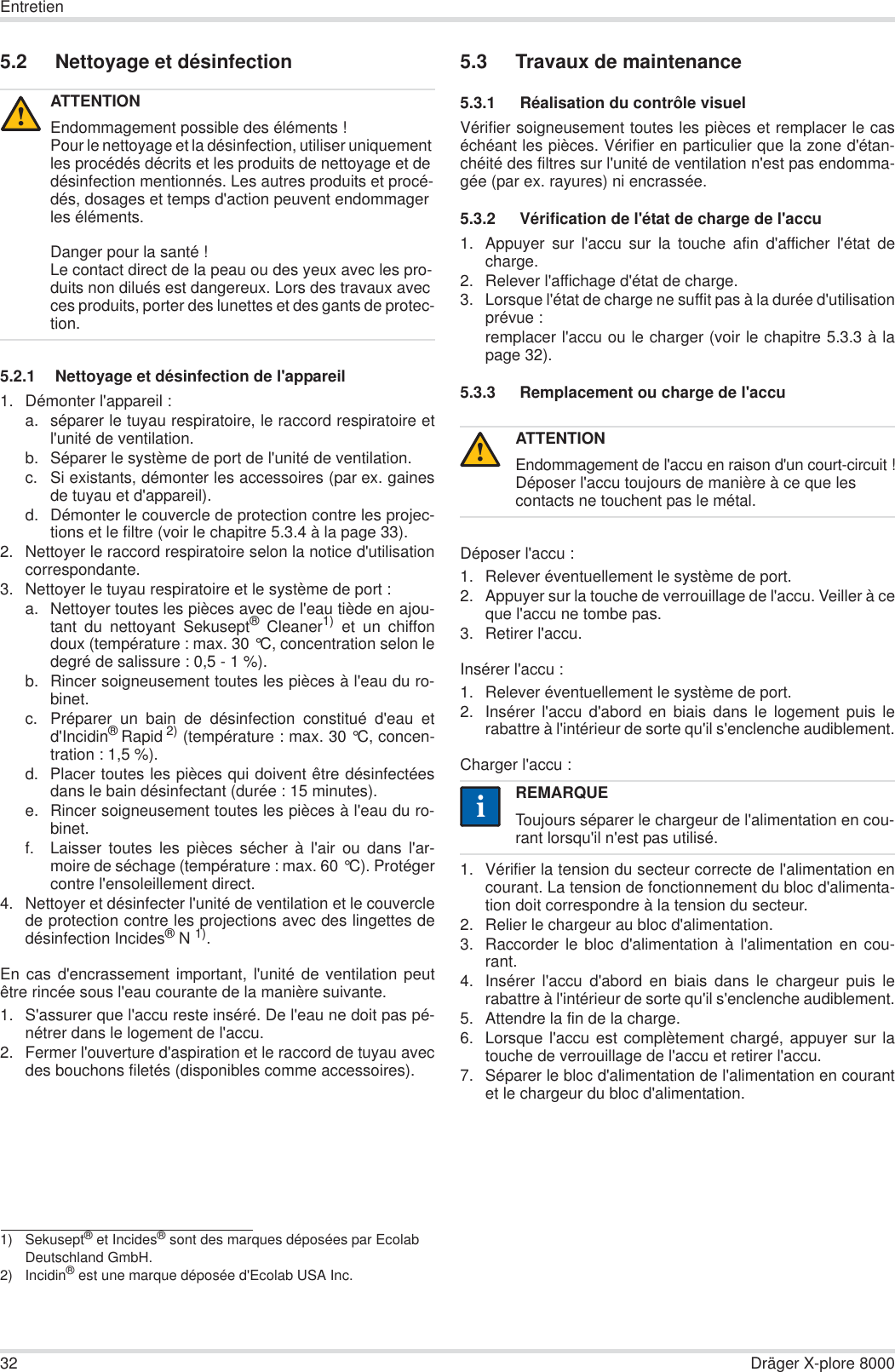 32 Dräger X-plore 8000Entretien5.2 Nettoyage et désinfection5.2.1 Nettoyage et désinfection de l&apos;appareil1. Démonter l&apos;appareil :a. séparer le tuyau respiratoire, le raccord respiratoire etl&apos;unité de ventilation.b. Séparer le système de port de l&apos;unité de ventilation.c. Si existants, démonter les accessoires (par ex. gainesde tuyau et d&apos;appareil).d. Démonter le couvercle de protection contre les projec-tions et le filtre (voir le chapitre 5.3.4 à la page 33).2. Nettoyer le raccord respiratoire selon la notice d&apos;utilisationcorrespondante.3. Nettoyer le tuyau respiratoire et le système de port :a. Nettoyer toutes les pièces avec de l&apos;eau tiède en ajou-tant du nettoyant Sekusept® Cleaner1) et un chiffondoux (température : max. 30 °C, concentration selon ledegré de salissure : 0,5 - 1 %).b. Rincer soigneusement toutes les pièces à l&apos;eau du ro-binet.c. Préparer un bain de désinfection constitué d&apos;eau etd&apos;Incidin®Rapid 2) (température : max. 30 °C, concen-tration : 1,5 %).d. Placer toutes les pièces qui doivent être désinfectéesdans le bain désinfectant (durée : 15 minutes).e. Rincer soigneusement toutes les pièces à l&apos;eau du ro-binet.f. Laisser toutes les pièces sécher à l&apos;air ou dans l&apos;ar-moire de séchage (température : max. 60 °C). Protégercontre l&apos;ensoleillement direct.4. Nettoyer et désinfecter l&apos;unité de ventilation et le couverclede protection contre les projections avec des lingettes dedésinfection Incides®N 1).En cas d&apos;encrassement important, l&apos;unité de ventilation peutêtre rincée sous l&apos;eau courante de la manière suivante.1. S&apos;assurer que l&apos;accu reste inséré. De l&apos;eau ne doit pas pé-nétrer dans le logement de l&apos;accu.2. Fermer l&apos;ouverture d&apos;aspiration et le raccord de tuyau avecdes bouchons filetés (disponibles comme accessoires).5.3 Travaux de maintenance5.3.1  Réalisation du contrôle visuelVérifier soigneusement toutes les pièces et remplacer le caséchéant les pièces. Vérifier en particulier que la zone d&apos;étan-chéité des filtres sur l&apos;unité de ventilation n&apos;est pas endomma-gée (par ex. rayures) ni encrassée.5.3.2  Vérification de l&apos;état de charge de l&apos;accu1. Appuyer sur l&apos;accu sur la touche afin d&apos;afficher l&apos;état decharge.2. Relever l&apos;affichage d&apos;état de charge.3. Lorsque l&apos;état de charge ne suffit pas à la durée d&apos;utilisationprévue :remplacer l&apos;accu ou le charger (voir le chapitre 5.3.3 à lapage 32).5.3.3  Remplacement ou charge de l&apos;accuDéposer l&apos;accu :1. Relever éventuellement le système de port.2. Appuyer sur la touche de verrouillage de l&apos;accu. Veiller à ceque l&apos;accu ne tombe pas.3. Retirer l&apos;accu.Insérer l&apos;accu :1. Relever éventuellement le système de port.2. Insérer l&apos;accu d&apos;abord en biais dans le logement puis lerabattre à l&apos;intérieur de sorte qu&apos;il s&apos;enclenche audiblement.Charger l&apos;accu :1. Vérifier la tension du secteur correcte de l&apos;alimentation encourant. La tension de fonctionnement du bloc d&apos;alimenta-tion doit correspondre à la tension du secteur.2. Relier le chargeur au bloc d&apos;alimentation.3. Raccorder le bloc d&apos;alimentation à l&apos;alimentation en cou-rant.4. Insérer l&apos;accu d&apos;abord en biais dans le chargeur puis lerabattre à l&apos;intérieur de sorte qu&apos;il s&apos;enclenche audiblement.5. Attendre la fin de la charge.6. Lorsque l&apos;accu est complètement chargé, appuyer sur latouche de verrouillage de l&apos;accu et retirer l&apos;accu.7. Séparer le bloc d&apos;alimentation de l&apos;alimentation en courantet le chargeur du bloc d&apos;alimentation.ATTENTIONEndommagement possible des éléments !Pour le nettoyage et la désinfection, utiliser uniquement les procédés décrits et les produits de nettoyage et de désinfection mentionnés. Les autres produits et procé-dés, dosages et temps d&apos;action peuvent endommager les éléments.Danger pour la santé !Le contact direct de la peau ou des yeux avec les pro-duits non dilués est dangereux. Lors des travaux avec ces produits, porter des lunettes et des gants de protec-tion.1) Sekusept® et Incides® sont des marques déposées par Ecolab Deutschland GmbH.2) Incidin® est une marque déposée d&apos;Ecolab USA Inc.!ATTENTIONEndommagement de l&apos;accu en raison d&apos;un court-circuit !Déposer l&apos;accu toujours de manière à ce que les contacts ne touchent pas le métal.REMARQUEToujours séparer le chargeur de l&apos;alimentation en cou-rant lorsqu&apos;il n&apos;est pas utilisé.!ii