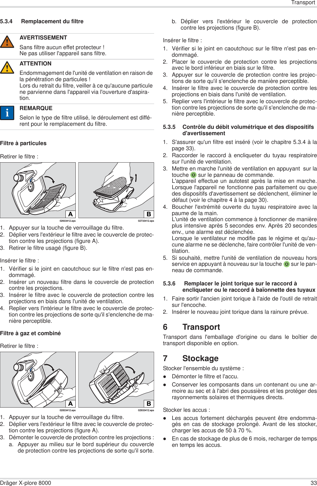 TransportDräger X-plore 8000 335.3.4  Remplacement du filtreFiltre à particulesRetirer le filtre :1. Appuyer sur la touche de verrouillage du filtre.2. Déplier vers l&apos;extérieur le filtre avec le couvercle de protec-tion contre les projections (figure A).3. Retirer le filtre usagé (figure B).Insérer le filtre :1. Vérifier si le joint en caoutchouc sur le filtre n&apos;est pas en-dommagé.2. Insérer un nouveau filtre dans le couvercle de protectioncontre les projections.3. Insérer le filtre avec le couvercle de protection contre lesprojections en biais dans l&apos;unité de ventilation.4. Replier vers l&apos;intérieur le filtre avec le couvercle de protec-tion contre les projections de sorte qu&apos;il s&apos;enclenche de ma-nière perceptible.Filtre à gaz et combinéRetirer le filtre :1. Appuyer sur la touche de verrouillage du filtre.2. Déplier vers l&apos;extérieur le filtre avec le couvercle de protec-tion contre les projections (figure A).3. Démonter le couvercle de protection contre les projections :a. Appuyer au milieu sur le bord supérieur du couverclede protection contre les projections de sorte qu&apos;il sorte.b. Déplier vers l&apos;extérieur le couvercle de protectioncontre les projections (figure B).Insérer le filtre :1. Vérifier si le joint en caoutchouc sur le filtre n&apos;est pas en-dommagé. 2. Placer le couvercle de protection contre les projectionsavec le bord inférieur en biais sur le filtre.3. Appuyer sur le couvercle de protection contre les projec-tions de sorte qu&apos;il s&apos;enclenche de manière perceptible.4. Insérer le filtre avec le couvercle de protection contre lesprojections en biais dans l&apos;unité de ventilation.5. Replier vers l&apos;intérieur le filtre avec le couvercle de protec-tion contre les projections de sorte qu&apos;il s&apos;enclenche de ma-nière perceptible.5.3.5 Contrôle du débit volumétrique et des dispositifs d&apos;avertissement1. S&apos;assurer qu&apos;un filtre est inséré (voir le chapitre 5.3.4 à lapage 33).2. Raccorder le raccord à encliqueter du tuyau respiratoiresur l&apos;unité de ventilation.3. Mettre en marche l&apos;unité de ventilation en appuyant  sur latouche  sur le panneau de commande.L&apos;appareil effectue un autotest après la mise en marche.Lorsque l&apos;appareil ne fonctionne pas parfaitement ou quedes dispositifs d&apos;avertissement se déclenchent, éliminer ledéfaut (voir le chapitre 4 à la page 30).4. Boucher l&apos;extrémité ouverte du tuyau respiratoire avec lapaume de la main.L&apos;unité de ventilation commence à fonctionner de manièreplus intensive après 5 secondes env. Après 20 secondesenv., une alarme est déclenchée.Lorsque le ventilateur ne modifie pas le régime et qu&apos;au-cune alarme ne se déclenche, faire contrôler l&apos;unité de ven-tilation.5. Si souhaité, mettre l&apos;unité de ventilation de nouveau horsservice en appuyant à nouveau sur la touche  sur le pan-neau de commande.5.3.6  Remplacer le joint torique sur le raccord à encliqueter ou le raccord à baïonnette des tuyaux1. Faire sortir l&apos;ancien joint torique à l&apos;aide de l&apos;outil de retraitsur l&apos;encoche.2. Insérer le nouveau joint torique dans la rainure prévue.6TransportTransport dans l&apos;emballage d&apos;origine ou dans le boîtier detransport disponible en option.7 StockageStocker l&apos;ensemble du système :zDémonter le filtre et l&apos;accu.zConserver les composants dans un contenant ou une ar-moire au sec et à l&apos;abri des poussières et les protéger desrayonnements solaires et thermiques directs.Stocker les accus :zLes accus fortement déchargés peuvent être endomma-gés en cas de stockage prolongé. Avant de les stocker,charger les accus de 50 à 70 %.zEn cas de stockage de plus de 6 mois, recharger de tempsen temps les accus.AVERTISSEMENTSans filtre aucun effet protecteur !Ne pas utiliser l&apos;appareil sans filtre.ATTENTIONEndommagement de l&apos;unité de ventilation en raison de la pénétration de particules !Lors du retrait du filtre, veiller à ce qu&apos;aucune particule ne parvienne dans l&apos;appareil via l&apos;ouverture d&apos;aspira-tion.REMARQUESelon le type de filtre utilisé, le déroulement est diffé-rent pour le remplacement du filtre.!!ii02633412.epsA02733412.epsBB02933412.eps02833412.epsA