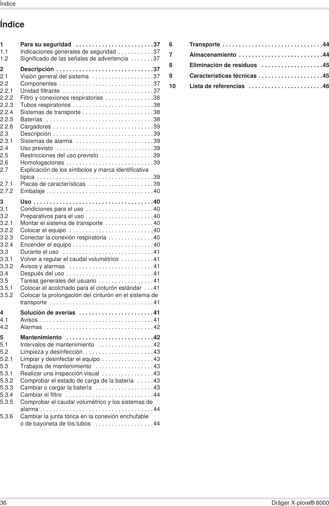 36 Dräger X-plore® 8000ÍndiceÍndice1 Para su seguridad   . . . . . . . . . . . . . . . . . . . . . . . .371.1 Indicaciones generales de seguridad  . . . . . . . . . . .371.2 Significado de las señales de advertencia  . . . . . . .372 Descripción . . . . . . . . . . . . . . . . . . . . . . . . . . . . . .372.1 Visión general del sistema  . . . . . . . . . . . . . . . . . . .372.2 Componentes  . . . . . . . . . . . . . . . . . . . . . . . . . . . . .372.2.1 Unidad filtrante  . . . . . . . . . . . . . . . . . . . . . . . . . . . .372.2.2 Filtro y conexiones respiratorias . . . . . . . . . . . . . . .382.2.3 Tubos respiratorios . . . . . . . . . . . . . . . . . . . . . . . . .382.2.4 Sistemas de transporte . . . . . . . . . . . . . . . . . . . . . .382.2.5 Baterías   . . . . . . . . . . . . . . . . . . . . . . . . . . . . . . . . .382.2.6 Cargadores . . . . . . . . . . . . . . . . . . . . . . . . . . . . . . .392.3 Descripción . . . . . . . . . . . . . . . . . . . . . . . . . . . . . . .392.3.1 Sistemas de alarma  . . . . . . . . . . . . . . . . . . . . . . . .392.4 Uso previsto  . . . . . . . . . . . . . . . . . . . . . . . . . . . . . .392.5 Restricciones del uso previsto  . . . . . . . . . . . . . . . .392.6 Homologaciones . . . . . . . . . . . . . . . . . . . . . . . . . . .392.7 Explicación de los símbolos y marca identificativa típica . . . . . . . . . . . . . . . . . . . . . . . . . . . . . . . . . . . .392.7.1 Placas de características  . . . . . . . . . . . . . . . . . . . .392.7.2 Embalaje . . . . . . . . . . . . . . . . . . . . . . . . . . . . . . . . .403 Uso . . . . . . . . . . . . . . . . . . . . . . . . . . . . . . . . . . . . .403.1 Condiciones para el uso . . . . . . . . . . . . . . . . . . . . .403.2 Preparativos para el uso . . . . . . . . . . . . . . . . . . . . .403.2.1 Montar el sistema de transporte  . . . . . . . . . . . . . . .403.2.2 Colocar el equipo  . . . . . . . . . . . . . . . . . . . . . . . . . .403.2.3 Conectar la conexión respiratoria . . . . . . . . . . . . . .403.2.4 Encender el equipo . . . . . . . . . . . . . . . . . . . . . . . . .403.3 Durante el uso   . . . . . . . . . . . . . . . . . . . . . . . . . . . .413.3.1 Volver a regular el caudal volumétrico  . . . . . . . . . .413.3.2 Avisos y alarmas   . . . . . . . . . . . . . . . . . . . . . . . . . .413.4 Después del uso . . . . . . . . . . . . . . . . . . . . . . . . . . .413.5 Tareas generales del usuario . . . . . . . . . . . . . . . . .413.5.1 Colocar el acolchado para el cinturón estándar  . . .413.5.2 Colocar la prolongación del cinturón en el sistema de transporte  . . . . . . . . . . . . . . . . . . . . . . . . . . . . . . . .414 Solución de averías  . . . . . . . . . . . . . . . . . . . . . . .414.1 Avisos . . . . . . . . . . . . . . . . . . . . . . . . . . . . . . . . . . .414.2 Alarmas   . . . . . . . . . . . . . . . . . . . . . . . . . . . . . . . . .425 Mantenimiento   . . . . . . . . . . . . . . . . . . . . . . . . . . .425.1 Intervalos de mantenimiento   . . . . . . . . . . . . . . . . .425.2 Limpieza y desinfección  . . . . . . . . . . . . . . . . . . . . .435.2.1 Limpiar y desinfectar el equipo . . . . . . . . . . . . . . . .435.3 Trabajos de mantenimiento  . . . . . . . . . . . . . . . . . .435.3.1 Realizar una inspección visual  . . . . . . . . . . . . . . . .435.3.2 Comprobar el estado de carga de la batería   . . . . .435.3.3 Cambiar o cargar la batería  . . . . . . . . . . . . . . . . . .435.3.4 Cambiar el filtro   . . . . . . . . . . . . . . . . . . . . . . . . . . .445.3.5 Comprobar el caudal volumétrico y los sistemas de alarma . . . . . . . . . . . . . . . . . . . . . . . . . . . . . . . . . . .445.3.6 Cambiar la junta tórica en la conexión enchufable o de bayoneta de los tubos   . . . . . . . . . . . . . . . . . .446 Transporte . . . . . . . . . . . . . . . . . . . . . . . . . . . . . . .447 Almacenamiento . . . . . . . . . . . . . . . . . . . . . . . . . .448 Eliminación de residuos   . . . . . . . . . . . . . . . . . . .459 Características técnicas . . . . . . . . . . . . . . . . . . . .4510 Lista de referencias  . . . . . . . . . . . . . . . . . . . . . . .46