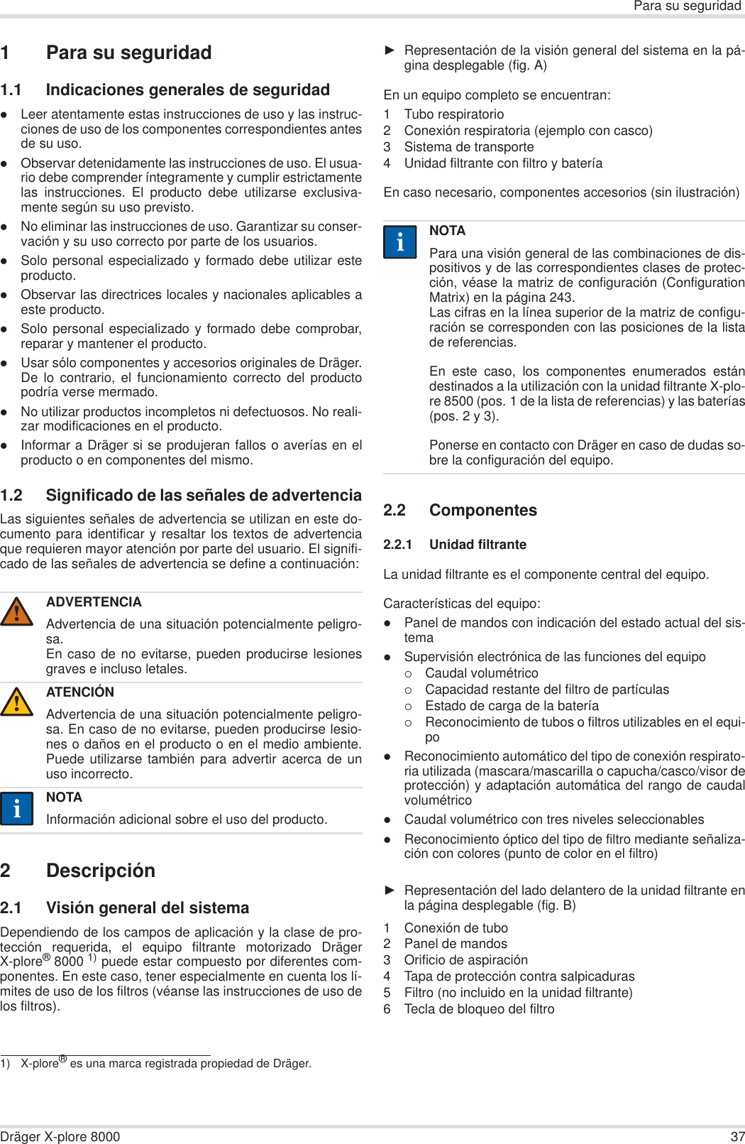 Para su seguridadDräger X-plore 8000 371 Para su seguridad1.1 Indicaciones generales de seguridadzLeer atentamente estas instrucciones de uso y las instruc-ciones de uso de los componentes correspondientes antesde su uso.zObservar detenidamente las instrucciones de uso. El usua-rio debe comprender íntegramente y cumplir estrictamentelas instrucciones. El producto debe utilizarse exclusiva-mente según su uso previsto.zNo eliminar las instrucciones de uso. Garantizar su conser-vación y su uso correcto por parte de los usuarios.zSolo personal especializado y formado debe utilizar esteproducto.zObservar las directrices locales y nacionales aplicables aeste producto.zSolo personal especializado y formado debe comprobar,reparar y mantener el producto.zUsar sólo componentes y accesorios originales de Dräger.De lo contrario, el funcionamiento correcto del productopodría verse mermado.zNo utilizar productos incompletos ni defectuosos. No reali-zar modificaciones en el producto.zInformar a Dräger si se produjeran fallos o averías en elproducto o en componentes del mismo.1.2 Significado de las señales de advertenciaLas siguientes señales de advertencia se utilizan en este do-cumento para identificar y resaltar los textos de advertenciaque requieren mayor atención por parte del usuario. El signifi-cado de las señales de advertencia se define a continuación:2 Descripción2.1 Visión general del sistemaDependiendo de los campos de aplicación y la clase de pro-tección requerida, el equipo filtrante motorizado DrägerX-plore®8000 1) puede estar compuesto por diferentes com-ponentes. En este caso, tener especialmente en cuenta los lí-mites de uso de los filtros (véanse las instrucciones de uso delos filtros).ŹRepresentación de la visión general del sistema en la pá-gina desplegable (fig. A)En un equipo completo se encuentran:1 Tubo respiratorio2 Conexión respiratoria (ejemplo con casco) 3 Sistema de transporte4 Unidad filtrante con filtro y batería En caso necesario, componentes accesorios (sin ilustración)2.2 Componentes2.2.1 Unidad filtranteLa unidad filtrante es el componente central del equipo.Características del equipo:zPanel de mandos con indicación del estado actual del sis-temazSupervisión electrónica de las funciones del equipo{Caudal volumétrico{Capacidad restante del filtro de partículas{Estado de carga de la batería{Reconocimiento de tubos o filtros utilizables en el equi-pozReconocimiento automático del tipo de conexión respirato-ria utilizada (mascara/mascarilla o capucha/casco/visor deprotección) y adaptación automática del rango de caudalvolumétricozCaudal volumétrico con tres niveles seleccionableszReconocimiento óptico del tipo de filtro mediante señaliza-ción con colores (punto de color en el filtro)ŹRepresentación del lado delantero de la unidad filtrante enla página desplegable (fig. B)1 Conexión de tubo2 Panel de mandos3 Orificio de aspiración4 Tapa de protección contra salpicaduras5 Filtro (no incluido en la unidad filtrante)6 Tecla de bloqueo del filtroADVERTENCIAAdvertencia de una situación potencialmente peligro-sa.En caso de no evitarse, pueden producirse lesionesgraves e incluso letales.ATENCIÓNAdvertencia de una situación potencialmente peligro-sa. En caso de no evitarse, pueden producirse lesio-nes o daños en el producto o en el medio ambiente.Puede utilizarse también para advertir acerca de unuso incorrecto.NOTAInformación adicional sobre el uso del producto.1) X-plore® es una marca registrada propiedad de Dräger.!!iiNOTAPara una visión general de las combinaciones de dis-positivos y de las correspondientes clases de protec-ción, véase la matriz de configuración (ConfigurationMatrix) en la página 243.Las cifras en la línea superior de la matriz de configu-ración se corresponden con las posiciones de la listade referencias.En este caso, los componentes enumerados estándestinados a la utilización con la unidad filtrante X-plo-re 8500 (pos. 1 de la lista de referencias) y las baterías(pos. 2 y 3). Ponerse en contacto con Dräger en caso de dudas so-bre la configuración del equipo.ii