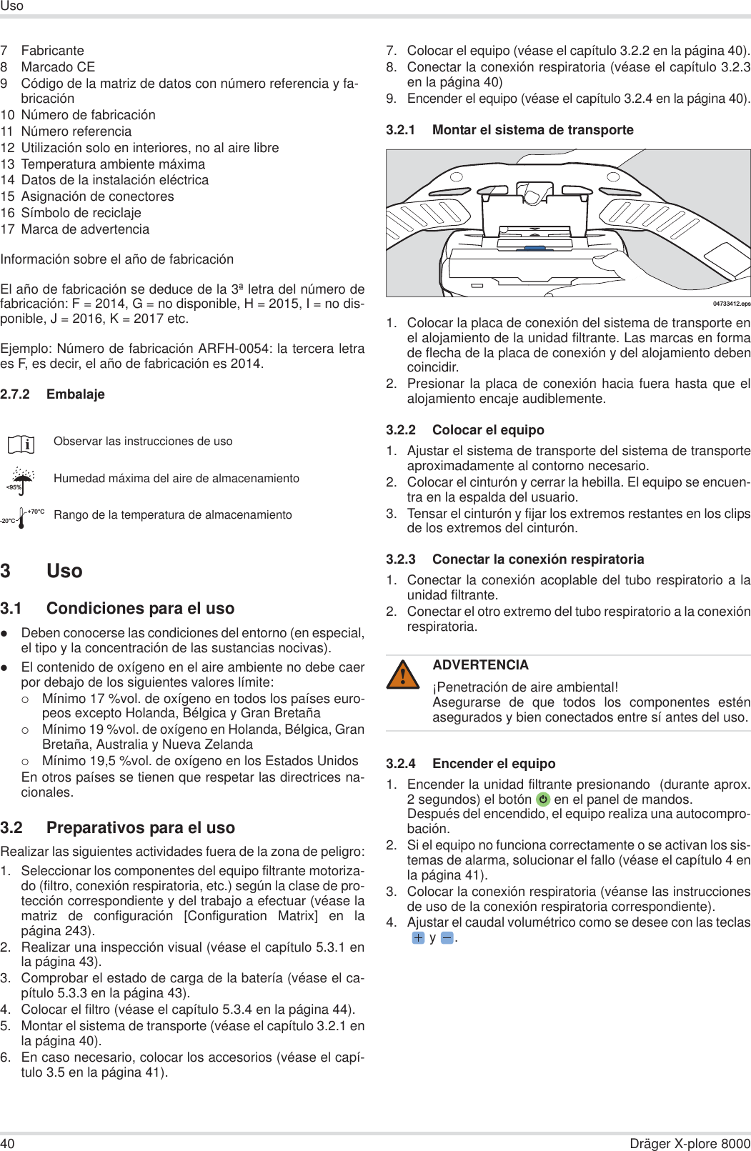 40 Dräger X-plore 8000Uso7 Fabricante8 Marcado CE9 Código de la matriz de datos con número referencia y fa-bricación10 Número de fabricación11 Número referencia12 Utilización solo en interiores, no al aire libre13 Temperatura ambiente máxima14 Datos de la instalación eléctrica15 Asignación de conectores16 Símbolo de reciclaje17 Marca de advertenciaInformación sobre el año de fabricaciónEl año de fabricación se deduce de la 3ª letra del número defabricación: F = 2014, G = no disponible, H = 2015, I = no dis-ponible, J = 2016, K = 2017 etc.Ejemplo: Número de fabricación ARFH-0054: la tercera letraes F, es decir, el año de fabricación es 2014.2.7.2 Embalaje3Uso3.1 Condiciones para el usozDeben conocerse las condiciones del entorno (en especial,el tipo y la concentración de las sustancias nocivas).zEl contenido de oxígeno en el aire ambiente no debe caerpor debajo de los siguientes valores límite:{Mínimo 17 %vol. de oxígeno en todos los países euro-peos excepto Holanda, Bélgica y Gran Bretaña{Mínimo 19 %vol. de oxígeno en Holanda, Bélgica, GranBretaña, Australia y Nueva Zelanda{Mínimo 19,5 %vol. de oxígeno en los Estados UnidosEn otros países se tienen que respetar las directrices na-cionales.3.2 Preparativos para el usoRealizar las siguientes actividades fuera de la zona de peligro:1. Seleccionar los componentes del equipo filtrante motoriza-do (filtro, conexión respiratoria, etc.) según la clase de pro-tección correspondiente y del trabajo a efectuar (véase lamatriz de configuración [Configuration Matrix] en lapágina 243).2. Realizar una inspección visual (véase el capítulo 5.3.1 enla página 43).3. Comprobar el estado de carga de la batería (véase el ca-pítulo 5.3.3 en la página 43).4. Colocar el filtro (véase el capítulo 5.3.4 en la página 44).5. Montar el sistema de transporte (véase el capítulo 3.2.1 enla página 40).6. En caso necesario, colocar los accesorios (véase el capí-tulo 3.5 en la página 41).7. Colocar el equipo (véase el capítulo 3.2.2 en la página 40).8. Conectar la conexión respiratoria (véase el capítulo 3.2.3en la página 40)9. Encender el equipo (véase el capítulo 3.2.4 en la página 40).3.2.1 Montar el sistema de transporte1. Colocar la placa de conexión del sistema de transporte enel alojamiento de la unidad filtrante. Las marcas en formade flecha de la placa de conexión y del alojamiento debencoincidir.2. Presionar la placa de conexión hacia fuera hasta que elalojamiento encaje audiblemente.3.2.2 Colocar el equipo1. Ajustar el sistema de transporte del sistema de transporteaproximadamente al contorno necesario.2. Colocar el cinturón y cerrar la hebilla. El equipo se encuen-tra en la espalda del usuario.3. Tensar el cinturón y fijar los extremos restantes en los clipsde los extremos del cinturón.3.2.3 Conectar la conexión respiratoria1. Conectar la conexión acoplable del tubo respiratorio a launidad filtrante.2. Conectar el otro extremo del tubo respiratorio a la conexiónrespiratoria.3.2.4 Encender el equipo1. Encender la unidad filtrante presionando  (durante aprox.2 segundos) el botón  en el panel de mandos.Después del encendido, el equipo realiza una autocompro-bación.2. Si el equipo no funciona correctamente o se activan los sis-temas de alarma, solucionar el fallo (véase el capítulo 4 enla página 41).3. Colocar la conexión respiratoria (véanse las instruccionesde uso de la conexión respiratoria correspondiente).4. Ajustar el caudal volumétrico como se desee con las teclas y  .Observar las instrucciones de usoHumedad máxima del aire de almacenamientoRango de la temperatura de almacenamiento&lt;95%-20°C+70°CADVERTENCIA¡Penetración de aire ambiental!Asegurarse de que todos los componentes esténasegurados y bien conectados entre sí antes del uso.04733412.eps!