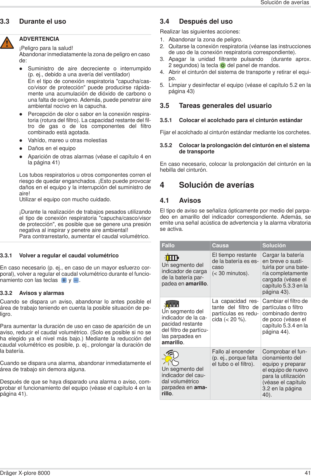 Solución de averíasDräger X-plore 8000 413.3 Durante el uso3.3.1 Volver a regular el caudal volumétricoEn caso necesario (p. ej., en caso de un mayor esfuerzo cor-poral), volver a regular el caudal volumétrico durante el funcio-namiento con las teclas   y  .3.3.2 Avisos y alarmasCuando se dispara un aviso, abandonar lo antes posible elárea de trabajo teniendo en cuenta la posible situación de pe-ligro.Para aumentar la duración de uso en caso de aparición de unaviso, reducir el caudal volumétrico. (Solo es posible si no seha elegido ya el nivel más bajo.) Mediante la reducción delcaudal volumétrico es posible, p. ej., prolongar la duración dela batería.Cuando se dispara una alarma, abandonar inmediatamente elárea de trabajo sin demora alguna.Después de que se haya disparado una alarma o aviso, com-probar el funcionamiento del equipo (véase el capítulo 4 en lapágina 41).3.4 Después del usoRealizar las siguientes acciones:1. Abandonar la zona de peligro.2. Quitarse la conexión respiratoria (véanse las instruccionesde uso de la conexión respiratoria correspondiente).3. Apagar la unidad filtrante pulsando  (durante aprox.2 segundos) la tecla  del panel de mandos.4. Abrir el cinturón del sistema de transporte y retirar el equi-po.5. Limpiar y desinfectar el equipo (véase el capítulo 5.2 en lapágina 43)3.5 Tareas generales del usuario3.5.1 Colocar el acolchado para el cinturón estándarFijar el acolchado al cinturón estándar mediante los corchetes.3.5.2 Colocar la prolongación del cinturón en el sistema de transporteEn caso necesario, colocar la prolongación del cinturón en lahebilla del cinturón.4 Solución de averías4.1 AvisosEl tipo de aviso se señaliza ópticamente por medio del parpa-deo en amarillo del indicador correspondiente. Además, seemite una señal acústica de advertencia y la alarma vibratoriase activa.ADVERTENCIA¡Peligro para la salud!Abandonar inmediatamente la zona de peligro en caso de:zSuministro de aire decreciente o interrumpido(p. ej., debido a una avería del ventilador)En el tipo de conexión respiratoria &quot;capucha/cas-co/visor de protección&quot; puede producirse rápida-mente una acumulación de dióxido de carbono ouna falta de oxígeno. Además, puede penetrar aireambiental nocivo en la capucha.zPercepción de olor o sabor en la conexión respira-toria (rotura del filtro). La capacidad restante del fil-tro de gas o de los componentes del filtrocombinado está agotada.zVahído, mareo u otras molestiaszDaños en el equipozAparición de otras alarmas (véase el capítulo 4 enla página 41)Los tubos respiratorios u otros componentes corren elriesgo de quedar enganchados. ¡Esto puede provocardaños en el equipo y la interrupción del suministro deaire!Utilizar el equipo con mucho cuidado.¡Durante la realización de trabajos pesados utilizandoel tipo de conexión respiratoria &quot;capucha/casco/visorde protección&quot;, es posible que se genere una presiónnegativa al inspirar y penetre aire ambiental!Para contrarrestarlo, aumentar el caudal volumétrico.!Fallo Causa SoluciónUn segmento del indicador de carga de la batería par-padea en amarillo.El tiempo restante de la batería es es-caso (&lt; 30 minutos).Cargar la batería en breve o susti-tuirla por una bate-ría completamente cargada (véase el capítulo 5.3.3 en la página 43).Un segmento del indicador de la ca-pacidad restante del filtro de partícu-las parpadea en amarillo.La capacidad res-tante del filtro departículas es redu-cida (&lt; 20 %).Cambiar el filtro de partículas o filtro combinado dentro de poco (véase el capítulo 5.3.4 en la página 44).Un segmento del indicador del cau-dal volumétrico parpadea en ama-rillo.Fallo al encender (p. ej., porque falta el tubo o el filtro).Comprobar el fun-cionamiento del equipo y preparar el equipo de nuevo para la utilización (véase el capítulo 3.2 en la página 40).