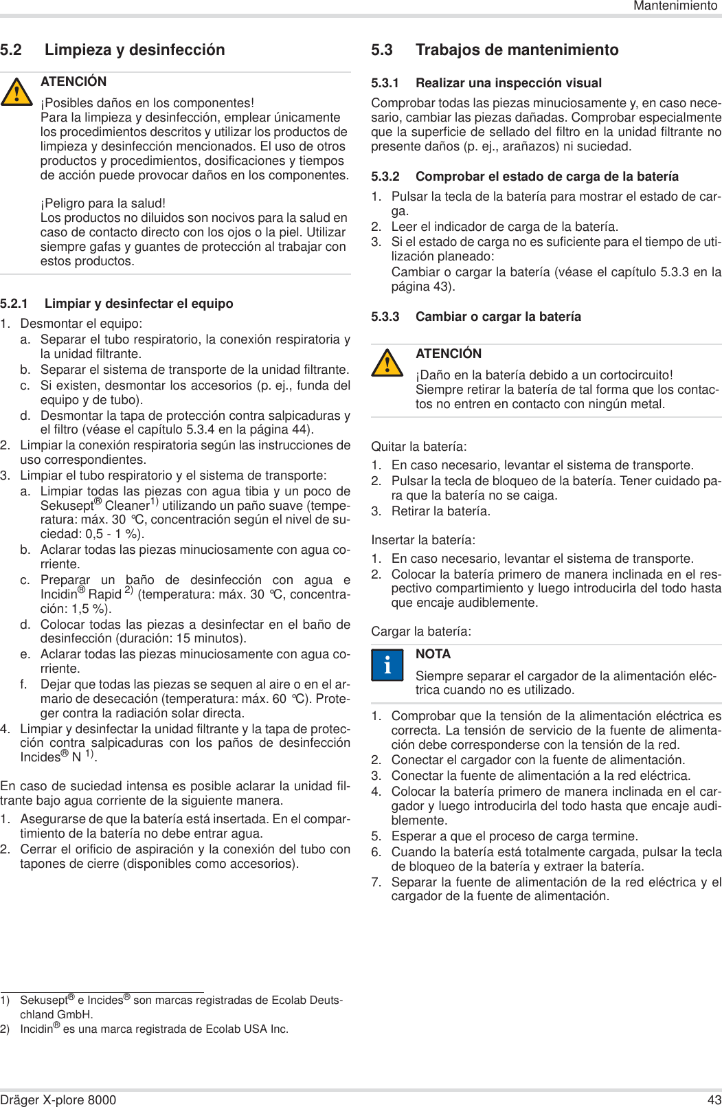 MantenimientoDräger X-plore 8000 435.2 Limpieza y desinfección5.2.1 Limpiar y desinfectar el equipo1. Desmontar el equipo:a. Separar el tubo respiratorio, la conexión respiratoria yla unidad filtrante.b. Separar el sistema de transporte de la unidad filtrante.c. Si existen, desmontar los accesorios (p. ej., funda delequipo y de tubo).d. Desmontar la tapa de protección contra salpicaduras yel filtro (véase el capítulo 5.3.4 en la página 44).2. Limpiar la conexión respiratoria según las instrucciones deuso correspondientes.3. Limpiar el tubo respiratorio y el sistema de transporte:a. Limpiar todas las piezas con agua tibia y un poco deSekusept® Cleaner1) utilizando un paño suave (tempe-ratura: máx. 30 °C, concentración según el nivel de su-ciedad: 0,5 - 1 %).b. Aclarar todas las piezas minuciosamente con agua co-rriente.c. Preparar un baño de desinfección con agua eIncidin®Rapid 2) (temperatura: máx. 30 °C, concentra-ción: 1,5 %).d. Colocar todas las piezas a desinfectar en el baño dedesinfección (duración: 15 minutos).e. Aclarar todas las piezas minuciosamente con agua co-rriente.f. Dejar que todas las piezas se sequen al aire o en el ar-mario de desecación (temperatura: máx. 60 °C). Prote-ger contra la radiación solar directa.4. Limpiar y desinfectar la unidad filtrante y la tapa de protec-ción contra salpicaduras con los paños de desinfecciónIncides®N 1).En caso de suciedad intensa es posible aclarar la unidad fil-trante bajo agua corriente de la siguiente manera.1. Asegurarse de que la batería está insertada. En el compar-timiento de la batería no debe entrar agua.2. Cerrar el orificio de aspiración y la conexión del tubo contapones de cierre (disponibles como accesorios).5.3 Trabajos de mantenimiento5.3.1 Realizar una inspección visualComprobar todas las piezas minuciosamente y, en caso nece-sario, cambiar las piezas dañadas. Comprobar especialmenteque la superficie de sellado del filtro en la unidad filtrante nopresente daños (p. ej., arañazos) ni suciedad.5.3.2 Comprobar el estado de carga de la batería1. Pulsar la tecla de la batería para mostrar el estado de car-ga.2. Leer el indicador de carga de la batería.3. Si el estado de carga no es suficiente para el tiempo de uti-lización planeado:Cambiar o cargar la batería (véase el capítulo 5.3.3 en lapágina 43).5.3.3 Cambiar o cargar la bateríaQuitar la batería:1. En caso necesario, levantar el sistema de transporte.2. Pulsar la tecla de bloqueo de la batería. Tener cuidado pa-ra que la batería no se caiga.3. Retirar la batería.Insertar la batería:1. En caso necesario, levantar el sistema de transporte.2. Colocar la batería primero de manera inclinada en el res-pectivo compartimiento y luego introducirla del todo hastaque encaje audiblemente.Cargar la batería:1. Comprobar que la tensión de la alimentación eléctrica escorrecta. La tensión de servicio de la fuente de alimenta-ción debe corresponderse con la tensión de la red.2. Conectar el cargador con la fuente de alimentación.3. Conectar la fuente de alimentación a la red eléctrica.4. Colocar la batería primero de manera inclinada en el car-gador y luego introducirla del todo hasta que encaje audi-blemente.5. Esperar a que el proceso de carga termine.6. Cuando la batería está totalmente cargada, pulsar la teclade bloqueo de la batería y extraer la batería.7. Separar la fuente de alimentación de la red eléctrica y elcargador de la fuente de alimentación.ATENCIÓN¡Posibles daños en los componentes!Para la limpieza y desinfección, emplear únicamente los procedimientos descritos y utilizar los productos de limpieza y desinfección mencionados. El uso de otros productos y procedimientos, dosificaciones y tiempos de acción puede provocar daños en los componentes.¡Peligro para la salud!Los productos no diluidos son nocivos para la salud en caso de contacto directo con los ojos o la piel. Utilizar siempre gafas y guantes de protección al trabajar con estos productos.1) Sekusept® e Incides® son marcas registradas de Ecolab Deuts-chland GmbH.2) Incidin® es una marca registrada de Ecolab USA Inc.!ATENCIÓN¡Daño en la batería debido a un cortocircuito!Siempre retirar la batería de tal forma que los contac-tos no entren en contacto con ningún metal.NOTASiempre separar el cargador de la alimentación eléc-trica cuando no es utilizado.!ii