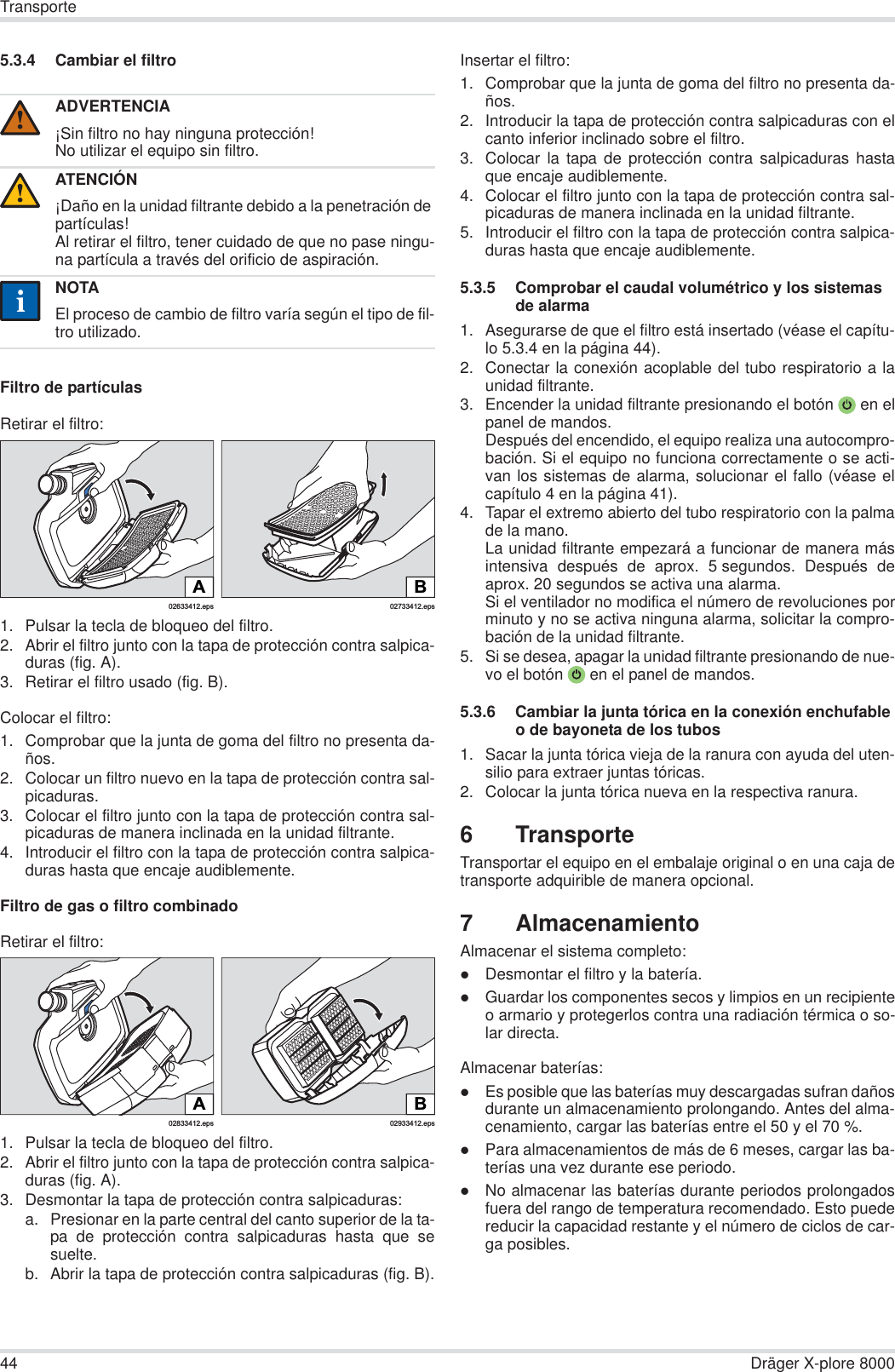 44 Dräger X-plore 8000Transporte5.3.4 Cambiar el filtroFiltro de partículasRetirar el filtro:1. Pulsar la tecla de bloqueo del filtro.2. Abrir el filtro junto con la tapa de protección contra salpica-duras (fig. A).3. Retirar el filtro usado (fig. B).Colocar el filtro:1. Comprobar que la junta de goma del filtro no presenta da-ños.2. Colocar un filtro nuevo en la tapa de protección contra sal-picaduras.3. Colocar el filtro junto con la tapa de protección contra sal-picaduras de manera inclinada en la unidad filtrante.4. Introducir el filtro con la tapa de protección contra salpica-duras hasta que encaje audiblemente.Filtro de gas o filtro combinadoRetirar el filtro:1. Pulsar la tecla de bloqueo del filtro.2. Abrir el filtro junto con la tapa de protección contra salpica-duras (fig. A).3. Desmontar la tapa de protección contra salpicaduras:a. Presionar en la parte central del canto superior de la ta-pa de protección contra salpicaduras hasta que sesuelte.b. Abrir la tapa de protección contra salpicaduras (fig. B).Insertar el filtro:1. Comprobar que la junta de goma del filtro no presenta da-ños. 2. Introducir la tapa de protección contra salpicaduras con elcanto inferior inclinado sobre el filtro.3. Colocar la tapa de protección contra salpicaduras hastaque encaje audiblemente.4. Colocar el filtro junto con la tapa de protección contra sal-picaduras de manera inclinada en la unidad filtrante.5. Introducir el filtro con la tapa de protección contra salpica-duras hasta que encaje audiblemente.5.3.5 Comprobar el caudal volumétrico y los sistemas de alarma1. Asegurarse de que el filtro está insertado (véase el capítu-lo 5.3.4 en la página 44).2. Conectar la conexión acoplable del tubo respiratorio a launidad filtrante.3. Encender la unidad filtrante presionando el botón  en elpanel de mandos.Después del encendido, el equipo realiza una autocompro-bación. Si el equipo no funciona correctamente o se acti-van los sistemas de alarma, solucionar el fallo (véase elcapítulo 4 en la página 41).4. Tapar el extremo abierto del tubo respiratorio con la palmade la mano.La unidad filtrante empezará a funcionar de manera másintensiva después de aprox. 5 segundos. Después deaprox. 20 segundos se activa una alarma.Si el ventilador no modifica el número de revoluciones porminuto y no se activa ninguna alarma, solicitar la compro-bación de la unidad filtrante.5. Si se desea, apagar la unidad filtrante presionando de nue-vo el botón  en el panel de mandos.5.3.6 Cambiar la junta tórica en la conexión enchufable o de bayoneta de los tubos1. Sacar la junta tórica vieja de la ranura con ayuda del uten-silio para extraer juntas tóricas.2. Colocar la junta tórica nueva en la respectiva ranura.6TransporteTransportar el equipo en el embalaje original o en una caja detransporte adquirible de manera opcional.7 AlmacenamientoAlmacenar el sistema completo:zDesmontar el filtro y la batería.zGuardar los componentes secos y limpios en un recipienteo armario y protegerlos contra una radiación térmica o so-lar directa.Almacenar baterías:zEs posible que las baterías muy descargadas sufran dañosdurante un almacenamiento prolongando. Antes del alma-cenamiento, cargar las baterías entre el 50 y el 70 %.zPara almacenamientos de más de 6 meses, cargar las ba-terías una vez durante ese periodo.zNo almacenar las baterías durante periodos prolongadosfuera del rango de temperatura recomendado. Esto puedereducir la capacidad restante y el número de ciclos de car-ga posibles.ADVERTENCIA¡Sin filtro no hay ninguna protección!No utilizar el equipo sin filtro.ATENCIÓN¡Daño en la unidad filtrante debido a la penetración de partículas!Al retirar el filtro, tener cuidado de que no pase ningu-na partícula a través del orificio de aspiración.NOTAEl proceso de cambio de filtro varía según el tipo de fil-tro utilizado.!!ii02633412.epsA02733412.epsBB02933412.eps02833412.epsA