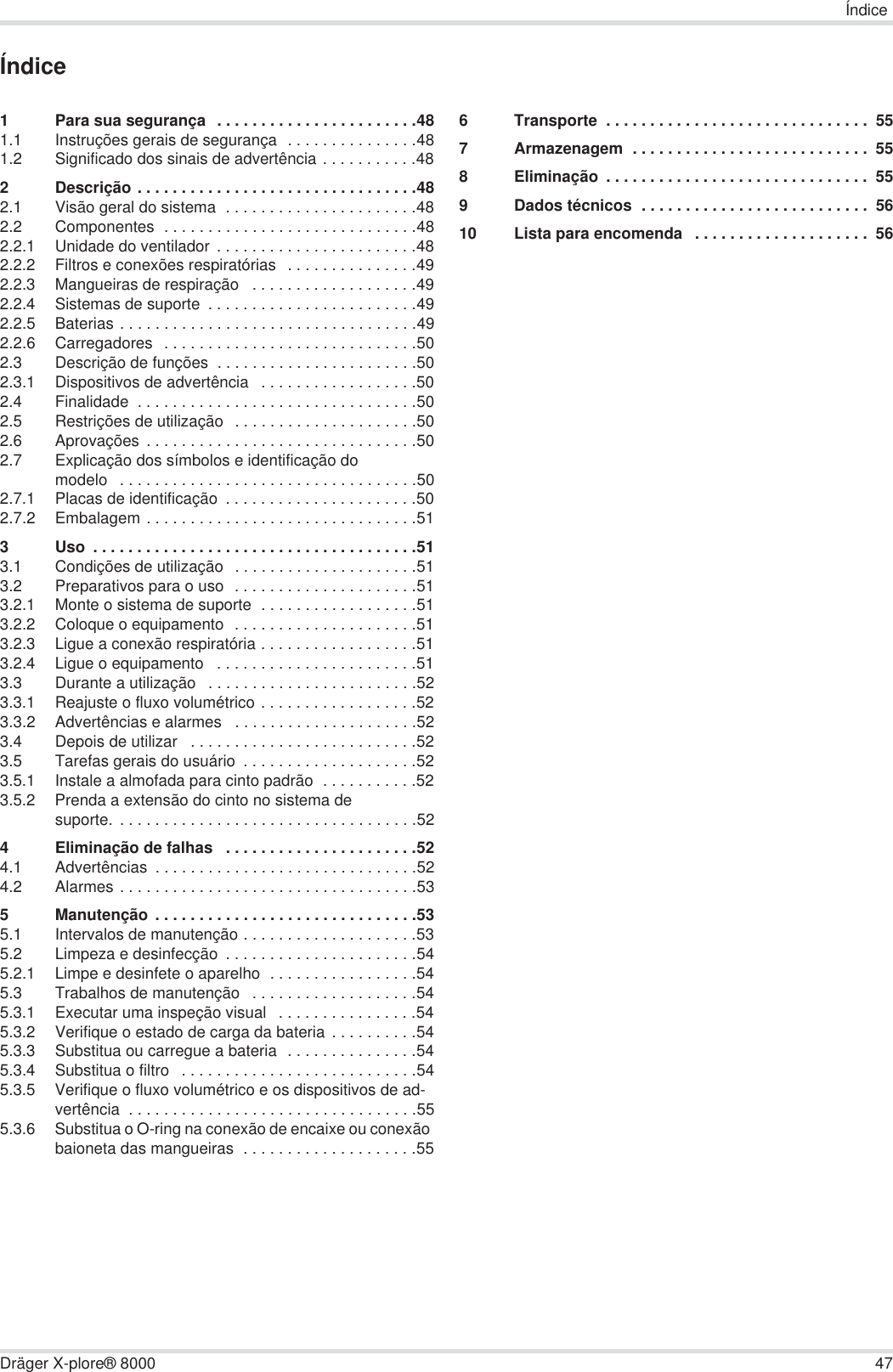 ÍndiceDräger X-plore® 8000 47Índice1 Para sua segurança  . . . . . . . . . . . . . . . . . . . . . . .481.1 Instruções gerais de segurança  . . . . . . . . . . . . . . .481.2 Significado dos sinais de advertência . . . . . . . . . . .482 Descrição . . . . . . . . . . . . . . . . . . . . . . . . . . . . . . . .482.1 Visão geral do sistema  . . . . . . . . . . . . . . . . . . . . . .482.2 Componentes  . . . . . . . . . . . . . . . . . . . . . . . . . . . . .482.2.1 Unidade do ventilador . . . . . . . . . . . . . . . . . . . . . . .482.2.2 Filtros e conexões respiratórias  . . . . . . . . . . . . . . .492.2.3 Mangueiras de respiração   . . . . . . . . . . . . . . . . . . .492.2.4 Sistemas de suporte  . . . . . . . . . . . . . . . . . . . . . . . .492.2.5 Baterias . . . . . . . . . . . . . . . . . . . . . . . . . . . . . . . . . .492.2.6 Carregadores  . . . . . . . . . . . . . . . . . . . . . . . . . . . . .502.3 Descrição de funções  . . . . . . . . . . . . . . . . . . . . . . .502.3.1 Dispositivos de advertência   . . . . . . . . . . . . . . . . . .502.4 Finalidade  . . . . . . . . . . . . . . . . . . . . . . . . . . . . . . . .502.5 Restrições de utilização  . . . . . . . . . . . . . . . . . . . . .502.6 Aprovações . . . . . . . . . . . . . . . . . . . . . . . . . . . . . . .502.7 Explicação dos símbolos e identificação do modelo   . . . . . . . . . . . . . . . . . . . . . . . . . . . . . . . . . .502.7.1 Placas de identificação  . . . . . . . . . . . . . . . . . . . . . .502.7.2 Embalagem . . . . . . . . . . . . . . . . . . . . . . . . . . . . . . .513 Uso  . . . . . . . . . . . . . . . . . . . . . . . . . . . . . . . . . . . . .513.1 Condições de utilização  . . . . . . . . . . . . . . . . . . . . .513.2 Preparativos para o uso  . . . . . . . . . . . . . . . . . . . . .513.2.1 Monte o sistema de suporte  . . . . . . . . . . . . . . . . . .513.2.2 Coloque o equipamento  . . . . . . . . . . . . . . . . . . . . .513.2.3 Ligue a conexão respiratória . . . . . . . . . . . . . . . . . .513.2.4 Ligue o equipamento   . . . . . . . . . . . . . . . . . . . . . . .513.3 Durante a utilização   . . . . . . . . . . . . . . . . . . . . . . . .523.3.1 Reajuste o fluxo volumétrico . . . . . . . . . . . . . . . . . .523.3.2 Advertências e alarmes   . . . . . . . . . . . . . . . . . . . . .523.4 Depois de utilizar   . . . . . . . . . . . . . . . . . . . . . . . . . .523.5 Tarefas gerais do usuário  . . . . . . . . . . . . . . . . . . . .523.5.1 Instale a almofada para cinto padrão  . . . . . . . . . . .523.5.2 Prenda a extensão do cinto no sistema de suporte. . . . . . . . . . . . . . . . . . . . . . . . . . . . . . . . . . .524 Eliminação de falhas   . . . . . . . . . . . . . . . . . . . . . .524.1 Advertências  . . . . . . . . . . . . . . . . . . . . . . . . . . . . . .524.2 Alarmes . . . . . . . . . . . . . . . . . . . . . . . . . . . . . . . . . .535 Manutenção . . . . . . . . . . . . . . . . . . . . . . . . . . . . . .535.1 Intervalos de manutenção . . . . . . . . . . . . . . . . . . . .535.2 Limpeza e desinfecção  . . . . . . . . . . . . . . . . . . . . . .545.2.1 Limpe e desinfete o aparelho  . . . . . . . . . . . . . . . . .545.3 Trabalhos de manutenção   . . . . . . . . . . . . . . . . . . .545.3.1 Executar uma inspeção visual   . . . . . . . . . . . . . . . .545.3.2 Verifique o estado de carga da bateria  . . . . . . . . . .545.3.3 Substitua ou carregue a bateria  . . . . . . . . . . . . . . .545.3.4 Substitua o filtro   . . . . . . . . . . . . . . . . . . . . . . . . . . .545.3.5 Verifique o fluxo volumétrico e os dispositivos de ad-vertência  . . . . . . . . . . . . . . . . . . . . . . . . . . . . . . . . .555.3.6 Substitua o O-ring na conexão de encaixe ou conexão baioneta das mangueiras  . . . . . . . . . . . . . . . . . . . .556 Transporte  . . . . . . . . . . . . . . . . . . . . . . . . . . . . . .  557 Armazenagem  . . . . . . . . . . . . . . . . . . . . . . . . . . .  558 Eliminação  . . . . . . . . . . . . . . . . . . . . . . . . . . . . . .  559 Dados técnicos  . . . . . . . . . . . . . . . . . . . . . . . . . .  5610 Lista para encomenda   . . . . . . . . . . . . . . . . . . . .  56
