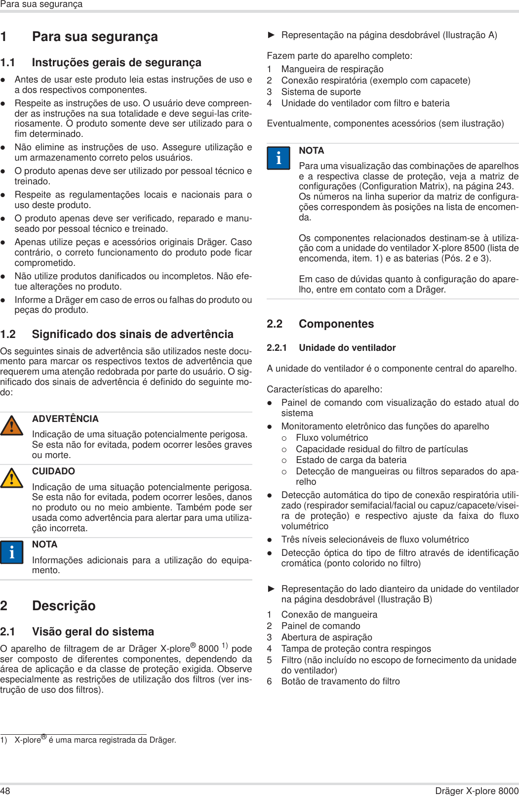 48 Dräger X-plore 8000Para sua segurança1 Para sua segurança1.1 Instruções gerais de segurançazAntes de usar este produto leia estas instruções de uso ea dos respectivos componentes.zRespeite as instruções de uso. O usuário deve compreen-der as instruções na sua totalidade e deve segui-las crite-riosamente. O produto somente deve ser utilizado para ofim determinado.zNão elimine as instruções de uso. Assegure utilização eum armazenamento correto pelos usuários.zO produto apenas deve ser utilizado por pessoal técnico etreinado.zRespeite as regulamentações locais e nacionais para ouso deste produto.zO produto apenas deve ser verificado, reparado e manu-seado por pessoal técnico e treinado.zApenas utilize peças e acessórios originais Dräger. Casocontrário, o correto funcionamento do produto pode ficarcomprometido.zNão utilize produtos danificados ou incompletos. Não efe-tue alterações no produto.zInforme a Dräger em caso de erros ou falhas do produto oupeças do produto.1.2 Significado dos sinais de advertênciaOs seguintes sinais de advertência são utilizados neste docu-mento para marcar os respectivos textos de advertência querequerem uma atenção redobrada por parte do usuário. O sig-nificado dos sinais de advertência é definido do seguinte mo-do:2 Descrição2.1 Visão geral do sistemaO aparelho de filtragem de ar Dräger X-plore®8000 1) podeser composto de diferentes componentes, dependendo daárea de aplicação e da classe de proteção exigida. Observeespecialmente as restrições de utilização dos filtros (ver ins-trução de uso dos filtros).ŹRepresentação na página desdobrável (Ilustração A)Fazem parte do aparelho completo:1 Mangueira de respiração2 Conexão respiratória (exemplo com capacete) 3 Sistema de suporte4 Unidade do ventilador com filtro e bateria Eventualmente, componentes acessórios (sem ilustração)2.2 Componentes2.2.1 Unidade do ventiladorA unidade do ventilador é o componente central do aparelho.Características do aparelho:zPainel de comando com visualização do estado atual dosistemazMonitoramento eletrônico das funções do aparelho{Fluxo volumétrico{Capacidade residual do filtro de partículas{Estado de carga da bateria{Detecção de mangueiras ou filtros separados do apa-relhozDetecção automática do tipo de conexão respiratória utili-zado (respirador semifacial/facial ou capuz/capacete/visei-ra de proteção) e respectivo ajuste da faixa do fluxovolumétricozTrês níveis selecionáveis de fluxo volumétrico zDetecção óptica do tipo de filtro através de identificaçãocromática (ponto colorido no filtro)ŹRepresentação do lado dianteiro da unidade do ventiladorna página desdobrável (Ilustração B)1 Conexão de mangueira2 Painel de comando3 Abertura de aspiração4 Tampa de proteção contra respingos5 Filtro (não incluído no escopo de fornecimento da unidade do ventilador)6 Botão de travamento do filtroADVERTÊNCIAIndicação de uma situação potencialmente perigosa.Se esta não for evitada, podem ocorrer lesões gravesou morte.CUIDADOIndicação de uma situação potencialmente perigosa.Se esta não for evitada, podem ocorrer lesões, danosno produto ou no meio ambiente. Também pode serusada como advertência para alertar para uma utiliza-ção incorreta.NOTAInformações adicionais para a utilização do equipa-mento.1) X-plore® é uma marca registrada da Dräger.!!iiNOTAPara uma visualização das combinações de aparelhose a respectiva classe de proteção, veja a matriz deconfigurações (Configuration Matrix), na página 243.Os números na linha superior da matriz de configura-ções correspondem às posições na lista de encomen-da.Os componentes relacionados destinam-se à utiliza-ção com a unidade do ventilador X-plore 8500 (lista deencomenda, item. 1) e as baterias (Pós. 2 e 3). Em caso de dúvidas quanto à configuração do apare-lho, entre em contato com a Dräger.ii