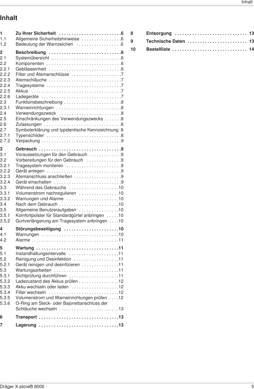 InhaltDräger X-plore® 8000 5Inhalt1 Zu Ihrer Sicherheit   . . . . . . . . . . . . . . . . . . . . . . . . .61.1 Allgemeine Sicherheitshinweise  . . . . . . . . . . . . . . . .61.2 Bedeutung der Warnzeichen   . . . . . . . . . . . . . . . . . .62 Beschreibung  . . . . . . . . . . . . . . . . . . . . . . . . . . . . .62.1 Systemübersicht  . . . . . . . . . . . . . . . . . . . . . . . . . . . .62.2 Komponenten  . . . . . . . . . . . . . . . . . . . . . . . . . . . . . .62.2.1 Gebläseeinheit  . . . . . . . . . . . . . . . . . . . . . . . . . . . . .62.2.2 Filter und Atemanschlüsse  . . . . . . . . . . . . . . . . . . . .72.2.3 Atemschläuche  . . . . . . . . . . . . . . . . . . . . . . . . . . . . .72.2.4 Tragesysteme  . . . . . . . . . . . . . . . . . . . . . . . . . . . . . .72.2.5 Akkus   . . . . . . . . . . . . . . . . . . . . . . . . . . . . . . . . . . . .72.2.6 Ladegeräte  . . . . . . . . . . . . . . . . . . . . . . . . . . . . . . . .72.3 Funktionsbeschreibung . . . . . . . . . . . . . . . . . . . . . . .82.3.1 Warneinrichtungen  . . . . . . . . . . . . . . . . . . . . . . . . . .82.4 Verwendungszweck   . . . . . . . . . . . . . . . . . . . . . . . . .82.5 Einschränkungen des Verwendungszwecks . . . . . . .82.6 Zulassungen  . . . . . . . . . . . . . . . . . . . . . . . . . . . . . . .82.7 Symbolerklärung und typidentische Kennzeichnung  82.7.1 Typenschilder  . . . . . . . . . . . . . . . . . . . . . . . . . . . . . .82.7.2 Verpackung . . . . . . . . . . . . . . . . . . . . . . . . . . . . . . . .93 Gebrauch  . . . . . . . . . . . . . . . . . . . . . . . . . . . . . . . . .93.1 Voraussetzungen für den Gebrauch  . . . . . . . . . . . . .93.2 Vorbereitungen für den Gebrauch   . . . . . . . . . . . . . .93.2.1 Tragesystem montieren   . . . . . . . . . . . . . . . . . . . . . .93.2.2 Gerät anlegen  . . . . . . . . . . . . . . . . . . . . . . . . . . . . . .93.2.3 Atemanschluss anschließen  . . . . . . . . . . . . . . . . . . .93.2.4 Gerät einschalten  . . . . . . . . . . . . . . . . . . . . . . . . . . .93.3 Während des Gebrauchs  . . . . . . . . . . . . . . . . . . . .103.3.1 Volumenstrom nachregulieren  . . . . . . . . . . . . . . . .103.3.2 Warnungen und Alarme   . . . . . . . . . . . . . . . . . . . . .103.4 Nach dem Gebrauch . . . . . . . . . . . . . . . . . . . . . . . .103.5 Allgemeine Benutzeraufgaben  . . . . . . . . . . . . . . . .103.5.1 Komfortpolster für Standardgürtel anbringen  . . . . .103.5.2 Gurtverlängerung am Tragesystem anbringen  . . . .104 Störungsbeseitigung  . . . . . . . . . . . . . . . . . . . . . .104.1 Warnungen  . . . . . . . . . . . . . . . . . . . . . . . . . . . . . . .104.2 Alarme . . . . . . . . . . . . . . . . . . . . . . . . . . . . . . . . . . .115 Wartung  . . . . . . . . . . . . . . . . . . . . . . . . . . . . . . . . .115.1 Instandhaltungsintervalle   . . . . . . . . . . . . . . . . . . . .115.2 Reinigung und Desinfektion  . . . . . . . . . . . . . . . . . .115.2.1 Gerät reinigen und desinfizieren  . . . . . . . . . . . . . . .115.3 Wartungsarbeiten  . . . . . . . . . . . . . . . . . . . . . . . . . .115.3.1 Sichtprüfung durchführen  . . . . . . . . . . . . . . . . . . . .115.3.2 Ladezustand des Akkus prüfen . . . . . . . . . . . . . . . .125.3.3 Akku wechseln oder laden   . . . . . . . . . . . . . . . . . . .125.3.4 Filter wechseln  . . . . . . . . . . . . . . . . . . . . . . . . . . . .125.3.5 Volumenstrom und Warneinrichtungen prüfen  . . . .125.3.6 O-Ring am Steck- oder Bajonettanschluss der Schläuche wechseln  . . . . . . . . . . . . . . . . . . . . . . . .136 Transport  . . . . . . . . . . . . . . . . . . . . . . . . . . . . . . . .137 Lagerung  . . . . . . . . . . . . . . . . . . . . . . . . . . . . . . . .138 Entsorgung  . . . . . . . . . . . . . . . . . . . . . . . . . . . . .  139 Technische Daten  . . . . . . . . . . . . . . . . . . . . . . . .  1310 Bestellliste  . . . . . . . . . . . . . . . . . . . . . . . . . . . . . .  14