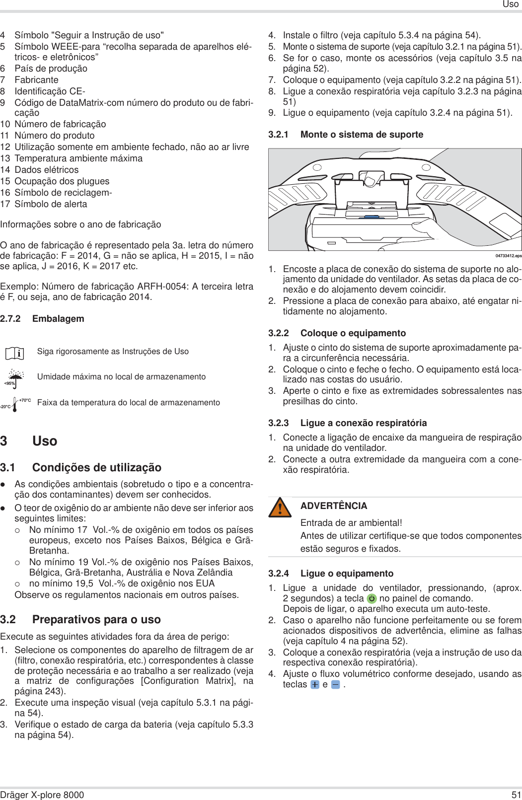 UsoDräger X-plore 8000 514 Símbolo &quot;Seguir a Instrução de uso&quot;5 Símbolo WEEE-para “recolha separada de aparelhos elé-tricos- e eletrônicos”6 País de produção7 Fabricante8 Identificação CE-9 Código de DataMatrix-com número do produto ou de fabri-cação10 Número de fabricação11 Número do produto12 Utilização somente em ambiente fechado, não ao ar livre13 Temperatura ambiente máxima14 Dados elétricos15 Ocupação dos plugues16 Símbolo de reciclagem-17 Símbolo de alertaInformações sobre o ano de fabricaçãoO ano de fabricação é representado pela 3a. letra do númerode fabricação: F = 2014, G = não se aplica, H = 2015, I = nãose aplica, J = 2016, K = 2017 etc.Exemplo: Número de fabricação ARFH-0054: A terceira letraé F, ou seja, ano de fabricação 2014.2.7.2 Embalagem3 Uso3.1 Condições de utilizaçãozAs condições ambientais (sobretudo o tipo e a concentra-ção dos contaminantes) devem ser conhecidos.zO teor de oxigênio do ar ambiente não deve ser inferior aosseguintes limites:{No mínimo 17  Vol.-% de oxigênio em todos os paíseseuropeus, exceto nos Países Baixos, Bélgica e Grã-Bretanha.{No mínimo 19 Vol.-% de oxigênio nos Países Baixos,Bélgica, Grã-Bretanha, Austrália e Nova Zelândia{no mínimo 19,5  Vol.-% de oxigênio nos EUAObserve os regulamentos nacionais em outros países.3.2 Preparativos para o usoExecute as seguintes atividades fora da área de perigo:1. Selecione os componentes do aparelho de filtragem de ar(filtro, conexão respiratória, etc.) correspondentes à classede proteção necessária e ao trabalho a ser realizado (vejaa matriz de configurações [Configuration Matrix], napágina 243).2. Execute uma inspeção visual (veja capítulo 5.3.1 na pági-na 54).3. Verifique o estado de carga da bateria (veja capítulo 5.3.3na página 54).4. Instale o filtro (veja capítulo 5.3.4 na página 54).5. Monte o sistema de suporte (veja capítulo 3.2.1 na página 51).6. Se for o caso, monte os acessórios (veja capítulo 3.5 napágina 52).7. Coloque o equipamento (veja capítulo 3.2.2 na página 51).8. Ligue a conexão respiratória veja capítulo 3.2.3 na página51)9. Ligue o equipamento (veja capítulo 3.2.4 na página 51).3.2.1 Monte o sistema de suporte1. Encoste a placa de conexão do sistema de suporte no alo-jamento da unidade do ventilador. As setas da placa de co-nexão e do alojamento devem coincidir.2. Pressione a placa de conexão para abaixo, até engatar ni-tidamente no alojamento.3.2.2 Coloque o equipamento1. Ajuste o cinto do sistema de suporte aproximadamente pa-ra a circunferência necessária.2. Coloque o cinto e feche o fecho. O equipamento está loca-lizado nas costas do usuário.3. Aperte o cinto e fixe as extremidades sobressalentes naspresilhas do cinto.3.2.3 Ligue a conexão respiratória1. Conecte a ligação de encaixe da mangueira de respiraçãona unidade do ventilador. 2. Conecte a outra extremidade da mangueira com a cone-xão respiratória.3.2.4 Ligue o equipamento1. Ligue a unidade do ventilador, pressionando, (aprox.2 segundos) a tecla  no painel de comando.Depois de ligar, o aparelho executa um auto-teste.2. Caso o aparelho não funcione perfeitamente ou se foremacionados dispositivos de advertência, elimine as falhas(veja capítulo 4 na página 52).3. Coloque a conexão respiratória (veja a instrução de uso darespectiva conexão respiratória).4. Ajuste o fluxo volumétrico conforme desejado, usando asteclas  e   .Siga rigorosamente as Instruções de UsoUmidade máxima no local de armazenamentoFaixa da temperatura do local de armazenamento&lt;95%-20°C+70°CADVERTÊNCIAEntrada de ar ambiental!Antes de utilizar certifique-se que todos componentesestão seguros e fixados.04733412.eps!