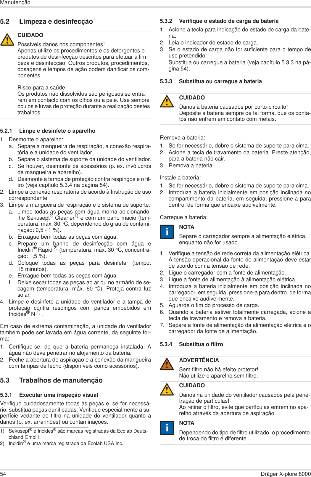 54 Dräger X-plore 8000Manutenção5.2 Limpeza e desinfecção5.2.1 Limpe e desinfete o aparelho1. Desmonte o aparelho:a. Separe a mangueira de respiração, a conexão respira-tória e a unidade do ventilador.b. Separe o sistema de suporte da unidade do ventilador.c. Se houver, desmonte os acessórios (p. ex. invólucrosde mangueira e aparelho).d. Desmonte a tampa de proteção contra respingos e o fil-tro (veja capítulo 5.3.4 na página 54).2. Limpe a conexão respiratória de acordo à Instrução de usocorrespondente.3. Limpe a mangueira de respiração e o sistema de suporte:a. Limpe todas as peças com água morna adicionando-lhe Sekusept® Cleaner1) e com um pano macio (tem-peratura: máx. 30 °C, dependendo do grau de contami-nação: 0,5 - 1 %).b. Enxague bem todas as peças com água.c. Prepare um banho de desinfecção com água eIncidin®Rapid 2) (temperatura: máx. 30 °C, concentra-ção: 1,5 %).d. Coloque todas as peças para desinfetar (tempo:15 minutos).e. Enxague bem todas as peças com água.f. Deixe secar todas as peças ao ar ou no armário de se-cagem (temperatura: máx. 60 °C). Proteja contra luzsolar.4. Limpe e desinfete a unidade do ventilador e a tampa deproteção contra respingos com panos embebidos emIncides®N 1) .Em caso de extrema contaminação, a unidade do ventiladortambém pode ser lavada em água corrente, da seguinte for-ma:1. Certifique-se, de que a bateria permaneça instalada. Aágua não deve penetrar no alojamento da bateria.2. Feche a abertura de aspiração e a conexão da mangueiracom tampas de fecho (disponíveis como acessórios).5.3 Trabalhos de manutenção5.3.1 Executar uma inspeção visualVerifique cuidadosamente todas as peças e, se for necessá-rio, substitua peças danificadas. Verifique especialmente a su-perfície vedante do filtro na unidade do ventilador quanto adanos (p. ex. arranhões) ou contaminações.5.3.2 Verifique o estado de carga da bateria1. Acione a tecla para indicação do estado de carga da bate-ria.2. Leia o indicador do estado de carga.3. Se o estado de carga não for suficiente para o tempo deuso pretendido:Substitua ou carregue a bateria (veja capítulo 5.3.3 na pá-gina 54).5.3.3 Substitua ou carregue a bateriaRemova a bateria:1. Se for necessário, dobre o sistema de suporte para cima.2. Acione a tecla de travamento da bateria. Preste atenção,para a bateria não cair.3. Remova a bateria.Instale a bateria:1. Se for necessário, dobre o sistema de suporte para cima.2. Introduza a bateria inicialmente em posição inclinada nocompartimento da bateria, em seguida, pressione-a paradentro, de forma que encaixe audivelmente.Carregue a bateria:1. Verifique a tensão de rede correta da alimentação elétrica.A tensão operacional da fonte de alimentação deve estarde acordo com a tensão de rede.2. Ligue o carregador com a fonte de alimentação.3. Ligue a fonte de alimentação à alimentação elétrica.4. Introduza a bateria inicialmente em posição inclinada nocarregador, em seguida, pressione-a para dentro, de formaque encaixe audivelmente.5. Aguarde o fim do processo de carga.6. Quando a bateria estiver totalmente carregada, acione atecla de travamento e remova a bateria.7. Separe a fonte de alimentação da alimentação elétrica e ocarregador da fonte de alimentação.5.3.4 Substitua o filtroCUIDADOPossíveis danos nos componentes!Apenas utilize os procedimentos e os detergentes e produtos de desinfecção descritos para efetuar a lim-peza e desinfecção. Outros produtos, procedimentos, dosagens e tempos de ação podem danificar os com-ponentes.Risco para a saúde!Os produtos não dissolvidos são perigosos se entra-rem em contacto com os olhos ou a pele. Use sempre óculos e luvas de proteção durante a realização destes trabalhos.1) Sekusept® e Incides® são marcas registradas da Ecolab Deuts-chland GmbH2) Incidin® é uma marca registrada da Ecolab USA Inc.!CUIDADODanos à bateria causados por curto-circuito!Deposite a bateria sempre de tal forma, que os conta-tos não entrem em contato com metais.NOTASepare o carregador sempre a alimentação elétrica, enquanto não for usado.ADVERTÊNCIASem filtro não há efeito protetor!Não utilize o aparelho sem filtro.CUIDADODanos na unidade do ventilador causados pela pene-tração de partículas!Ao retirar o filtro, evite que partículas entrem no apa-relho através da abertura de aspiração.NOTADependendo do tipo de filtro utilizado, o procedimento de troca do filtro é diferente.!ii!!ii