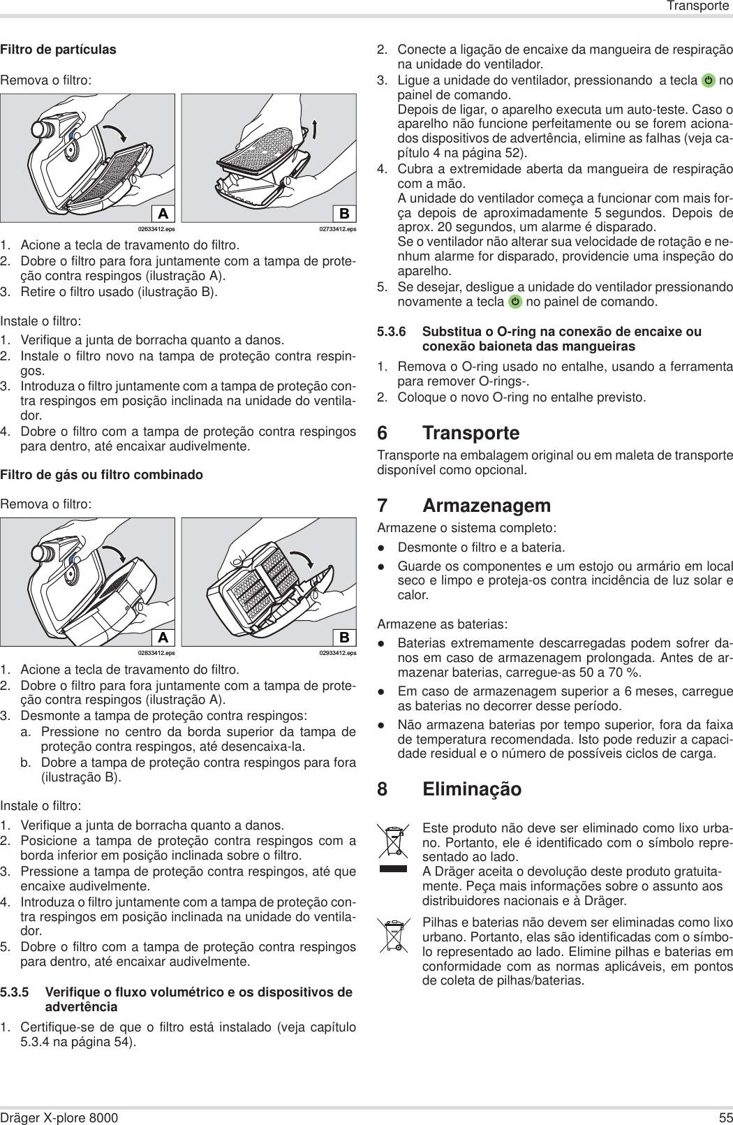 TransporteDräger X-plore 8000 55Filtro de partículasRemova o filtro:1. Acione a tecla de travamento do filtro.2. Dobre o filtro para fora juntamente com a tampa de prote-ção contra respingos (ilustração A).3. Retire o filtro usado (ilustração B).Instale o filtro:1. Verifique a junta de borracha quanto a danos. 2. Instale o filtro novo na tampa de proteção contra respin-gos.3. Introduza o filtro juntamente com a tampa de proteção con-tra respingos em posição inclinada na unidade do ventila-dor.4. Dobre o filtro com a tampa de proteção contra respingospara dentro, até encaixar audivelmente.Filtro de gás ou filtro combinadoRemova o filtro:1. Acione a tecla de travamento do filtro.2. Dobre o filtro para fora juntamente com a tampa de prote-ção contra respingos (ilustração A).3. Desmonte a tampa de proteção contra respingos:a. Pressione no centro da borda superior da tampa deproteção contra respingos, até desencaixa-la.b. Dobre a tampa de proteção contra respingos para fora(ilustração B).Instale o filtro:1. Verifique a junta de borracha quanto a danos. 2. Posicione a tampa de proteção contra respingos com aborda inferior em posição inclinada sobre o filtro.3. Pressione a tampa de proteção contra respingos, até queencaixe audivelmente.4. Introduza o filtro juntamente com a tampa de proteção con-tra respingos em posição inclinada na unidade do ventila-dor.5. Dobre o filtro com a tampa de proteção contra respingospara dentro, até encaixar audivelmente.5.3.5 Verifique o fluxo volumétrico e os dispositivos de advertência1. Certifique-se de que o filtro está instalado (veja capítulo5.3.4 na página 54).2. Conecte a ligação de encaixe da mangueira de respiraçãona unidade do ventilador. 3. Ligue a unidade do ventilador, pressionando  a tecla  nopainel de comando.Depois de ligar, o aparelho executa um auto-teste. Caso oaparelho não funcione perfeitamente ou se forem aciona-dos dispositivos de advertência, elimine as falhas (veja ca-pítulo 4 na página 52).4. Cubra a extremidade aberta da mangueira de respiraçãocom a mão.A unidade do ventilador começa a funcionar com mais for-ça depois de aproximadamente 5 segundos. Depois deaprox. 20 segundos, um alarme é disparado.Se o ventilador não alterar sua velocidade de rotação e ne-nhum alarme for disparado, providencie uma inspeção doaparelho.5. Se desejar, desligue a unidade do ventilador pressionandonovamente a tecla  no painel de comando.5.3.6 Substitua o O-ring na conexão de encaixe ou conexão baioneta das mangueiras1. Remova o O-ring usado no entalhe, usando a ferramentapara remover O-rings-.2. Coloque o novo O-ring no entalhe previsto.6TransporteTransporte na embalagem original ou em maleta de transportedisponível como opcional.7 ArmazenagemArmazene o sistema completo:zDesmonte o filtro e a bateria.zGuarde os componentes e um estojo ou armário em localseco e limpo e proteja-os contra incidência de luz solar ecalor.Armazene as baterias:zBaterias extremamente descarregadas podem sofrer da-nos em caso de armazenagem prolongada. Antes de ar-mazenar baterias, carregue-as 50 a 70 %.zEm caso de armazenagem superior a 6 meses, carregueas baterias no decorrer desse período.zNão armazena baterias por tempo superior, fora da faixade temperatura recomendada. Isto pode reduzir a capaci-dade residual e o número de possíveis ciclos de carga.8 Eliminação02633412.epsA02733412.epsBB02933412.eps02833412.epsAEste produto não deve ser eliminado como lixo urba-no. Portanto, ele é identificado com o símbolo repre-sentado ao lado.A Dräger aceita o devolução deste produto gratuita-mente. Peça mais informações sobre o assunto aos distribuidores nacionais e à Dräger.Pilhas e baterias não devem ser eliminadas como lixourbano. Portanto, elas são identificadas com o símbo-lo representado ao lado. Elimine pilhas e baterias emconformidade com as normas aplicáveis, em pontosde coleta de pilhas/baterias.