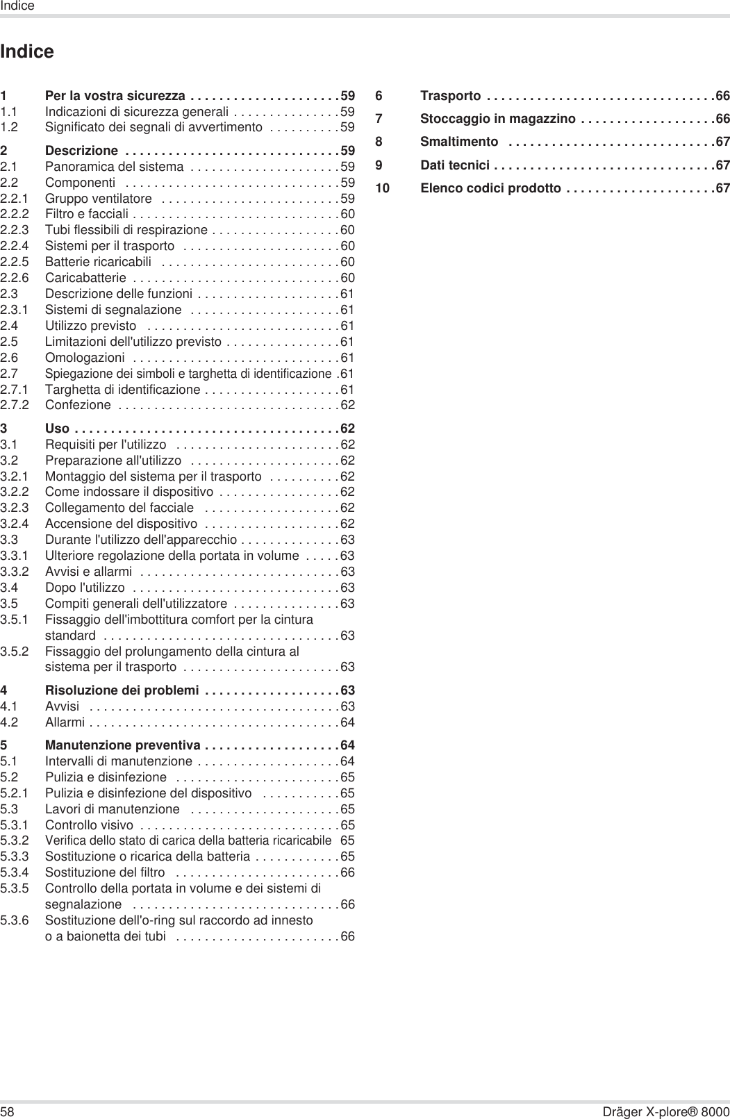 58 Dräger X-plore® 8000IndiceIndice1 Per la vostra sicurezza . . . . . . . . . . . . . . . . . . . . .591.1 Indicazioni di sicurezza generali . . . . . . . . . . . . . . .591.2 Significato dei segnali di avvertimento  . . . . . . . . . .592 Descrizione  . . . . . . . . . . . . . . . . . . . . . . . . . . . . . .592.1 Panoramica del sistema  . . . . . . . . . . . . . . . . . . . . .592.2 Componenti   . . . . . . . . . . . . . . . . . . . . . . . . . . . . . .592.2.1 Gruppo ventilatore   . . . . . . . . . . . . . . . . . . . . . . . . .592.2.2 Filtro e facciali . . . . . . . . . . . . . . . . . . . . . . . . . . . . .602.2.3 Tubi flessibili di respirazione . . . . . . . . . . . . . . . . . .602.2.4 Sistemi per il trasporto  . . . . . . . . . . . . . . . . . . . . . .602.2.5 Batterie ricaricabili   . . . . . . . . . . . . . . . . . . . . . . . . .602.2.6 Caricabatterie  . . . . . . . . . . . . . . . . . . . . . . . . . . . . .602.3 Descrizione delle funzioni . . . . . . . . . . . . . . . . . . . .612.3.1 Sistemi di segnalazione  . . . . . . . . . . . . . . . . . . . . .612.4 Utilizzo previsto   . . . . . . . . . . . . . . . . . . . . . . . . . . .612.5 Limitazioni dell&apos;utilizzo previsto . . . . . . . . . . . . . . . .612.6 Omologazioni  . . . . . . . . . . . . . . . . . . . . . . . . . . . . .612.7Spiegazione dei simboli e targhetta di identificazione .612.7.1 Targhetta di identificazione . . . . . . . . . . . . . . . . . . .612.7.2 Confezione  . . . . . . . . . . . . . . . . . . . . . . . . . . . . . . .623 Uso . . . . . . . . . . . . . . . . . . . . . . . . . . . . . . . . . . . . .623.1 Requisiti per l&apos;utilizzo   . . . . . . . . . . . . . . . . . . . . . . .623.2 Preparazione all&apos;utilizzo  . . . . . . . . . . . . . . . . . . . . .623.2.1 Montaggio del sistema per il trasporto  . . . . . . . . . .623.2.2 Come indossare il dispositivo  . . . . . . . . . . . . . . . . .623.2.3 Collegamento del facciale   . . . . . . . . . . . . . . . . . . .623.2.4 Accensione del dispositivo  . . . . . . . . . . . . . . . . . . .623.3 Durante l&apos;utilizzo dell&apos;apparecchio . . . . . . . . . . . . . .633.3.1 Ulteriore regolazione della portata in volume  . . . . .633.3.2 Avvisi e allarmi  . . . . . . . . . . . . . . . . . . . . . . . . . . . .633.4 Dopo l&apos;utilizzo  . . . . . . . . . . . . . . . . . . . . . . . . . . . . .633.5 Compiti generali dell&apos;utilizzatore  . . . . . . . . . . . . . . .633.5.1 Fissaggio dell&apos;imbottitura comfort per la cintura standard  . . . . . . . . . . . . . . . . . . . . . . . . . . . . . . . . .633.5.2 Fissaggio del prolungamento della cintura al sistema per il trasporto  . . . . . . . . . . . . . . . . . . . . . .634 Risoluzione dei problemi . . . . . . . . . . . . . . . . . . .634.1 Avvisi   . . . . . . . . . . . . . . . . . . . . . . . . . . . . . . . . . . .634.2 Allarmi . . . . . . . . . . . . . . . . . . . . . . . . . . . . . . . . . . .645 Manutenzione preventiva . . . . . . . . . . . . . . . . . . .645.1 Intervalli di manutenzione . . . . . . . . . . . . . . . . . . . .645.2 Pulizia e disinfezione  . . . . . . . . . . . . . . . . . . . . . . .655.2.1 Pulizia e disinfezione del dispositivo   . . . . . . . . . . .655.3 Lavori di manutenzione   . . . . . . . . . . . . . . . . . . . . .655.3.1 Controllo visivo  . . . . . . . . . . . . . . . . . . . . . . . . . . . .655.3.2Verifica dello stato di carica della batteria ricaricabile 655.3.3 Sostituzione o ricarica della batteria . . . . . . . . . . . .655.3.4 Sostituzione del filtro   . . . . . . . . . . . . . . . . . . . . . . .665.3.5 Controllo della portata in volume e dei sistemi di segnalazione   . . . . . . . . . . . . . . . . . . . . . . . . . . . . .665.3.6 Sostituzione dell&apos;o-ring sul raccordo ad innesto o a baionetta dei tubi   . . . . . . . . . . . . . . . . . . . . . . .666 Trasporto . . . . . . . . . . . . . . . . . . . . . . . . . . . . . . . .667 Stoccaggio in magazzino . . . . . . . . . . . . . . . . . . .668 Smaltimento   . . . . . . . . . . . . . . . . . . . . . . . . . . . . .679 Dati tecnici . . . . . . . . . . . . . . . . . . . . . . . . . . . . . . .6710 Elenco codici prodotto . . . . . . . . . . . . . . . . . . . . .67