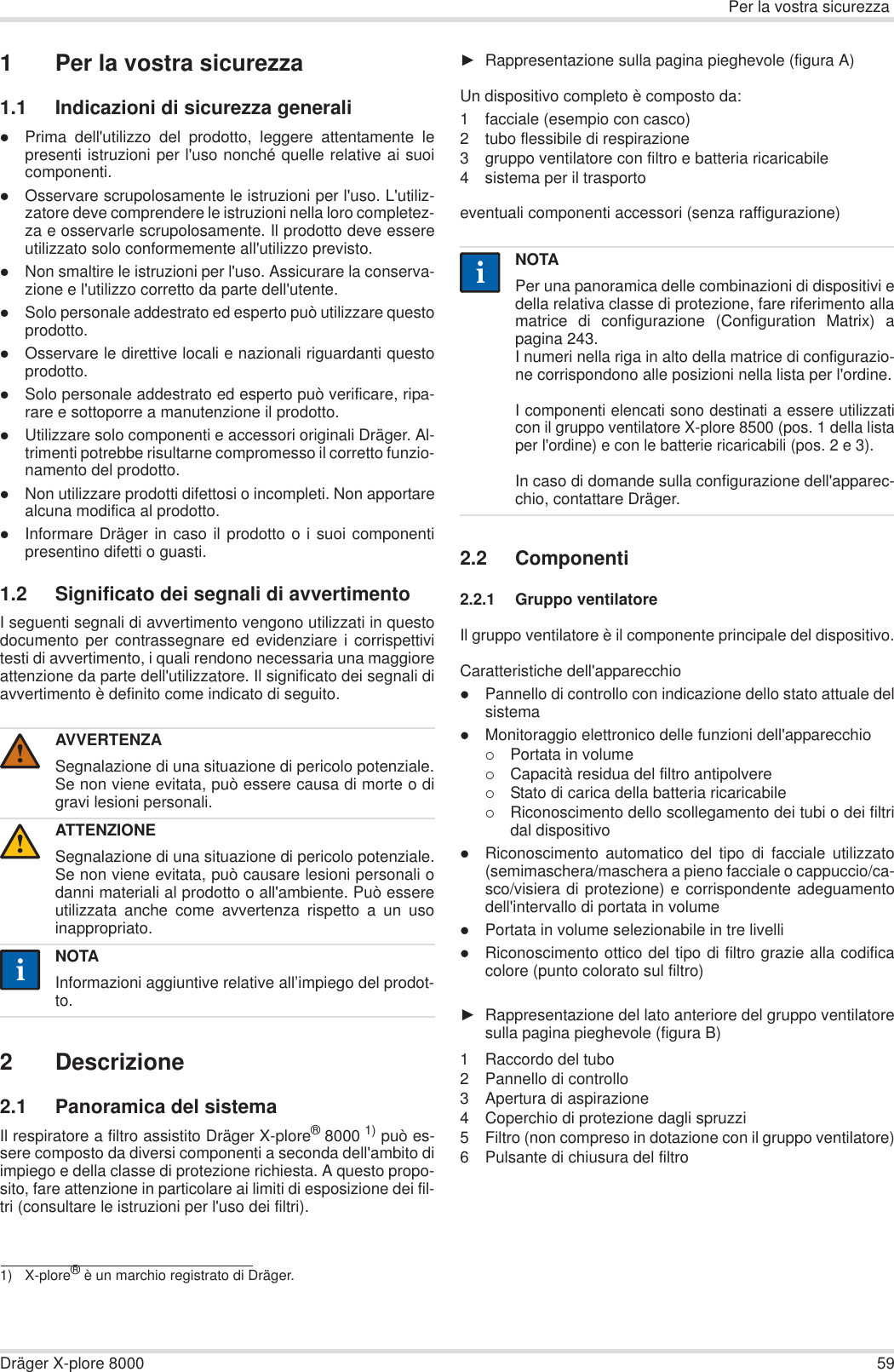 Per la vostra sicurezzaDräger X-plore 8000 591 Per la vostra sicurezza1.1 Indicazioni di sicurezza generalizPrima dell&apos;utilizzo del prodotto, leggere attentamente lepresenti istruzioni per l&apos;uso nonché quelle relative ai suoicomponenti.zOsservare scrupolosamente le istruzioni per l&apos;uso. L&apos;utiliz-zatore deve comprendere le istruzioni nella loro completez-za e osservarle scrupolosamente. Il prodotto deve essereutilizzato solo conformemente all&apos;utilizzo previsto.zNon smaltire le istruzioni per l&apos;uso. Assicurare la conserva-zione e l&apos;utilizzo corretto da parte dell&apos;utente.zSolo personale addestrato ed esperto può utilizzare questoprodotto.zOsservare le direttive locali e nazionali riguardanti questoprodotto.zSolo personale addestrato ed esperto può verificare, ripa-rare e sottoporre a manutenzione il prodotto.zUtilizzare solo componenti e accessori originali Dräger. Al-trimenti potrebbe risultarne compromesso il corretto funzio-namento del prodotto.zNon utilizzare prodotti difettosi o incompleti. Non apportarealcuna modifica al prodotto.zInformare Dräger in caso il prodotto o i suoi componentipresentino difetti o guasti.1.2 Significato dei segnali di avvertimentoI seguenti segnali di avvertimento vengono utilizzati in questodocumento per contrassegnare ed evidenziare i corrispettivitesti di avvertimento, i quali rendono necessaria una maggioreattenzione da parte dell&apos;utilizzatore. Il significato dei segnali diavvertimento è definito come indicato di seguito.2 Descrizione2.1 Panoramica del sistemaIl respiratore a filtro assistito Dräger X-plore®8000 1) può es-sere composto da diversi componenti a seconda dell&apos;ambito diimpiego e della classe di protezione richiesta. A questo propo-sito, fare attenzione in particolare ai limiti di esposizione dei fil-tri (consultare le istruzioni per l&apos;uso dei filtri).ŹRappresentazione sulla pagina pieghevole (figura A)Un dispositivo completo è composto da:1 facciale (esempio con casco)2 tubo flessibile di respirazione3 gruppo ventilatore con filtro e batteria ricaricabile4 sistema per il trasportoeventuali componenti accessori (senza raffigurazione)2.2 Componenti2.2.1 Gruppo ventilatoreIl gruppo ventilatore è il componente principale del dispositivo.Caratteristiche dell&apos;apparecchiozPannello di controllo con indicazione dello stato attuale delsistema zMonitoraggio elettronico delle funzioni dell&apos;apparecchio{Portata in volume{Capacità residua del filtro antipolvere{Stato di carica della batteria ricaricabile{Riconoscimento dello scollegamento dei tubi o dei filtridal dispositivozRiconoscimento automatico del tipo di facciale utilizzato(semimaschera/maschera a pieno facciale o cappuccio/ca-sco/visiera di protezione) e corrispondente adeguamentodell&apos;intervallo di portata in volumezPortata in volume selezionabile in tre livellizRiconoscimento ottico del tipo di filtro grazie alla codificacolore (punto colorato sul filtro)ŹRappresentazione del lato anteriore del gruppo ventilatoresulla pagina pieghevole (figura B)1 Raccordo del tubo2 Pannello di controllo3 Apertura di aspirazione4 Coperchio di protezione dagli spruzzi5 Filtro (non compreso in dotazione con il gruppo ventilatore)6 Pulsante di chiusura del filtroAVVERTENZASegnalazione di una situazione di pericolo potenziale.Se non viene evitata, può essere causa di morte o digravi lesioni personali.ATTENZIONESegnalazione di una situazione di pericolo potenziale.Se non viene evitata, può causare lesioni personali odanni materiali al prodotto o all&apos;ambiente. Può essereutilizzata anche come avvertenza rispetto a un usoinappropriato.NOTAInformazioni aggiuntive relative all’impiego del prodot-to.1) X-plore® è un marchio registrato di Dräger.!!iiNOTAPer una panoramica delle combinazioni di dispositivi edella relativa classe di protezione, fare riferimento allamatrice di configurazione (Configuration Matrix) apagina 243.I numeri nella riga in alto della matrice di configurazio-ne corrispondono alle posizioni nella lista per l&apos;ordine.I componenti elencati sono destinati a essere utilizzaticon il gruppo ventilatore X-plore 8500 (pos. 1 della listaper l&apos;ordine) e con le batterie ricaricabili (pos. 2 e 3). In caso di domande sulla configurazione dell&apos;apparec-chio, contattare Dräger.ii