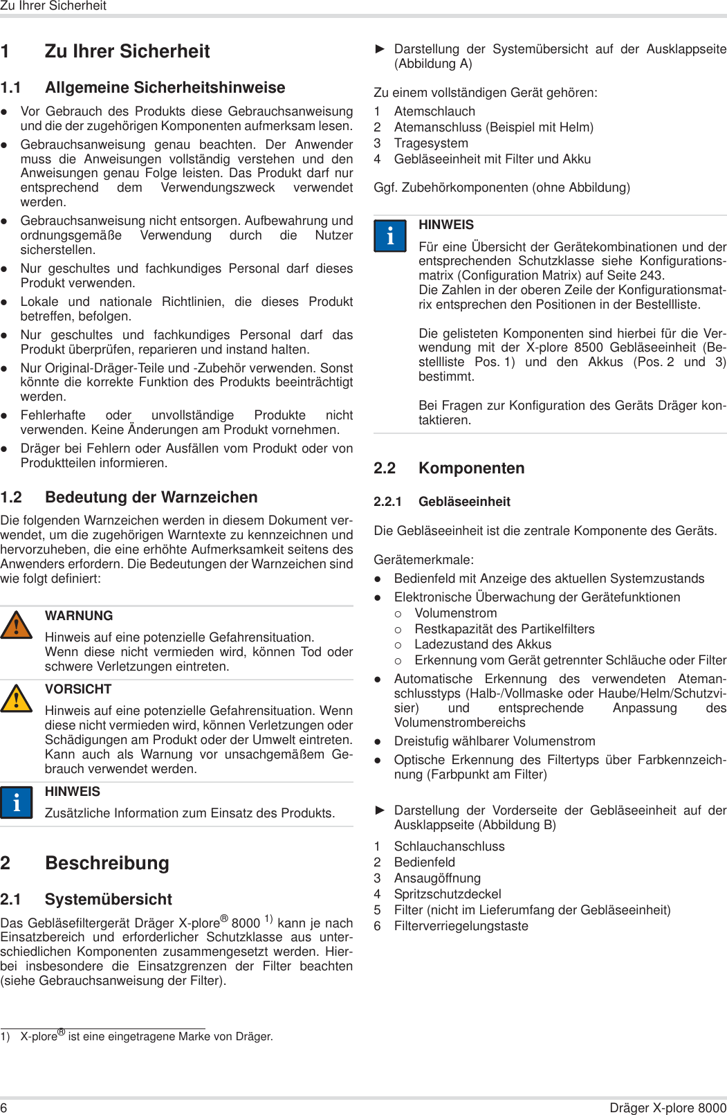 6Dräger X-plore 8000Zu Ihrer Sicherheit1 Zu Ihrer Sicherheit1.1 Allgemeine SicherheitshinweisezVor Gebrauch des Produkts diese Gebrauchsanweisungund die der zugehörigen Komponenten aufmerksam lesen.zGebrauchsanweisung genau beachten. Der Anwendermuss die Anweisungen vollständig verstehen und denAnweisungen genau Folge leisten. Das Produkt darf nurentsprechend dem Verwendungszweck verwendetwerden.zGebrauchsanweisung nicht entsorgen. Aufbewahrung undordnungsgemäße Verwendung durch die Nutzersicherstellen.zNur geschultes und fachkundiges Personal darf diesesProdukt verwenden.zLokale und nationale Richtlinien, die dieses Produktbetreffen, befolgen.zNur geschultes und fachkundiges Personal darf dasProdukt überprüfen, reparieren und instand halten.zNur Original-Dräger-Teile und -Zubehör verwenden. Sonstkönnte die korrekte Funktion des Produkts beeinträchtigtwerden.zFehlerhafte oder unvollständige Produkte nichtverwenden. Keine Änderungen am Produkt vornehmen.zDräger bei Fehlern oder Ausfällen vom Produkt oder vonProduktteilen informieren.1.2 Bedeutung der WarnzeichenDie folgenden Warnzeichen werden in diesem Dokument ver-wendet, um die zugehörigen Warntexte zu kennzeichnen undhervorzuheben, die eine erhöhte Aufmerksamkeit seitens desAnwenders erfordern. Die Bedeutungen der Warnzeichen sindwie folgt definiert:2 Beschreibung2.1 SystemübersichtDas Gebläsefiltergerät Dräger X-plore®8000 1) kann je nachEinsatzbereich und erforderlicher Schutzklasse aus unter-schiedlichen Komponenten zusammengesetzt werden. Hier-bei insbesondere die Einsatzgrenzen der Filter beachten(siehe Gebrauchsanweisung der Filter).ŹDarstellung der Systemübersicht auf der Ausklappseite(Abbildung A)Zu einem vollständigen Gerät gehören:1 Atemschlauch2 Atemanschluss (Beispiel mit Helm)3 Tragesystem4 Gebläseeinheit mit Filter und AkkuGgf. Zubehörkomponenten (ohne Abbildung)2.2 Komponenten2.2.1 GebläseeinheitDie Gebläseeinheit ist die zentrale Komponente des Geräts.Gerätemerkmale:zBedienfeld mit Anzeige des aktuellen SystemzustandszElektronische Überwachung der Gerätefunktionen{Volumenstrom{Restkapazität des Partikelfilters{Ladezustand des Akkus{Erkennung vom Gerät getrennter Schläuche oder FilterzAutomatische Erkennung des verwendeten Ateman-schlusstyps (Halb-/Vollmaske oder Haube/Helm/Schutzvi-sier) und entsprechende Anpassung desVolumenstrombereichszDreistufig wählbarer VolumenstromzOptische Erkennung des Filtertyps über Farbkennzeich-nung (Farbpunkt am Filter)ŹDarstellung der Vorderseite der Gebläseeinheit auf derAusklappseite (Abbildung B)1 Schlauchanschluss2 Bedienfeld3 Ansaugöffnung4 Spritzschutzdeckel5 Filter (nicht im Lieferumfang der Gebläseeinheit)6 FilterverriegelungstasteWARNUNGHinweis auf eine potenzielle Gefahrensituation.Wenn diese nicht vermieden wird, können Tod oderschwere Verletzungen eintreten.VORSICHTHinweis auf eine potenzielle Gefahrensituation. Wenndiese nicht vermieden wird, können Verletzungen oderSchädigungen am Produkt oder der Umwelt eintreten.Kann auch als Warnung vor unsachgemäßem Ge-brauch verwendet werden.HINWEISZusätzliche Information zum Einsatz des Produkts.1) X-plore® ist eine eingetragene Marke von Dräger.!!iiHINWEISFür eine Übersicht der Gerätekombinationen und derentsprechenden Schutzklasse siehe Konfigurations-matrix (Configuration Matrix) auf Seite 243.Die Zahlen in der oberen Zeile der Konfigurationsmat-rix entsprechen den Positionen in der Bestellliste.Die gelisteten Komponenten sind hierbei für die Ver-wendung mit der X-plore 8500 Gebläseeinheit (Be-stellliste Pos. 1) und den Akkus (Pos. 2 und 3)bestimmt. Bei Fragen zur Konfiguration des Geräts Dräger kon-taktieren.ii