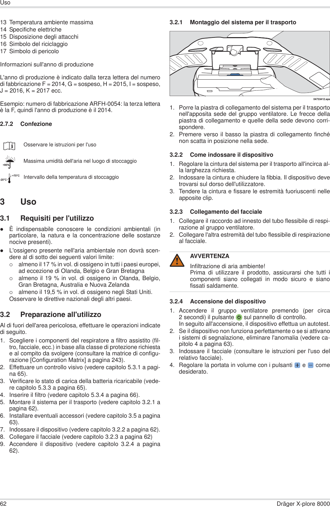 62 Dräger X-plore 8000Uso13 Temperatura ambiente massima14 Specifiche elettriche15 Disposizione degli attacchi16 Simbolo del riciclaggio17 Simbolo di pericoloInformazioni sull&apos;anno di produzioneL&apos;anno di produzione è indicato dalla terza lettera del numerodi fabbricazione F = 2014, G = sospeso, H = 2015, I = sospeso,J = 2016, K = 2017 ecc.Esempio: numero di fabbricazione ARFH-0054: la terza letteraè la F, quindi l&apos;anno di produzione è il 2014.2.7.2 Confezione3Uso3.1 Requisiti per l&apos;utilizzozÈ indispensabile conoscere le condizioni ambientali (inparticolare, la natura e la concentrazione delle sostanzenocive presenti).zL&apos;ossigeno presente nell&apos;aria ambientale non dovrà scen-dere al di sotto dei seguenti valori limite:{almeno il 17 % in vol. di ossigeno in tutti i paesi europei,ad eccezione di Olanda, Belgio e Gran Bretagna{almeno il 19 % in vol. di ossigeno in Olanda, Belgio,Gran Bretagna, Australia e Nuova Zelanda{almeno il 19,5 % in vol. di ossigeno negli Stati Uniti.Osservare le direttive nazionali degli altri paesi.3.2 Preparazione all&apos;utilizzoAl di fuori dell&apos;area pericolosa, effettuare le operazioni indicatedi seguito.1. Scegliere i componenti del respiratore a filtro assistito (fil-tro, facciale, ecc.) in base alla classe di protezione richiestae al compito da svolgere (consultare la matrice di configu-razione [Configuration Matrix] a pagina 243).2. Effettuare un controllo visivo (vedere capitolo 5.3.1 a pagi-na 65).3. Verificare lo stato di carica della batteria ricaricabile (vede-re capitolo 5.3.3 a pagina 65).4. Inserire il filtro (vedere capitolo 5.3.4 a pagina 66).5. Montare il sistema per il trasporto (vedere capitolo 3.2.1 apagina 62).6. Installare eventuali accessori (vedere capitolo 3.5 a pagina63).7. Indossare il dispositivo (vedere capitolo 3.2.2 a pagina 62).8. Collegare il facciale (vedere capitolo 3.2.3 a pagina 62)9. Accendere il dispositivo (vedere capitolo 3.2.4 a pagina62).3.2.1 Montaggio del sistema per il trasporto1. Porre la piastra di collegamento del sistema per il trasportonell&apos;apposita sede del gruppo ventilatore. Le frecce dellapiastra di collegamento e quelle della sede devono corri-spondere.2. Premere verso il basso la piastra di collegamento finchénon scatta in posizione nella sede.3.2.2 Come indossare il dispositivo1. Regolare la cintura del sistema per il trasporto all&apos;incirca al-la larghezza richiesta.2. Indossare la cintura e chiudere la fibbia. Il dispositivo devetrovarsi sul dorso dell&apos;utilizzatore.3. Tendere la cintura e fissare le estremità fuoriuscenti nelleapposite clip.3.2.3 Collegamento del facciale 1. Collegare il raccordo ad innesto del tubo flessibile di respi-razione al gruppo ventilatore.2. Collegare l&apos;altra estremità del tubo flessibile di respirazioneal facciale.3.2.4 Accensione del dispositivo1. Accendere il gruppo ventilatore premendo (per circa2 secondi) il pulsante  sul pannello di controllo.In seguito all&apos;accensione, il dispositivo effettua un autotest.2. Se il dispositivo non funziona perfettamente o se si attivanoi sistemi di segnalazione, eliminare l&apos;anomalia (vedere ca-pitolo 4 a pagina 63).3. Indossare il facciale (consultare le istruzioni per l&apos;uso delrelativo facciale).4. Regolare la portata in volume con i pulsanti  e   comedesiderato.Osservare le istruzioni per l&apos;usoMassima umidità dell&apos;aria nel luogo di stoccaggioIntervallo della temperatura di stoccaggio&lt;95%-20°C+70°CAVVERTENZAInfiltrazione di aria ambiente!Prima di utilizzare il prodotto, assicurarsi che tutti icomponenti siano collegati in modo sicuro e sianofissati saldamente.04733412.eps!