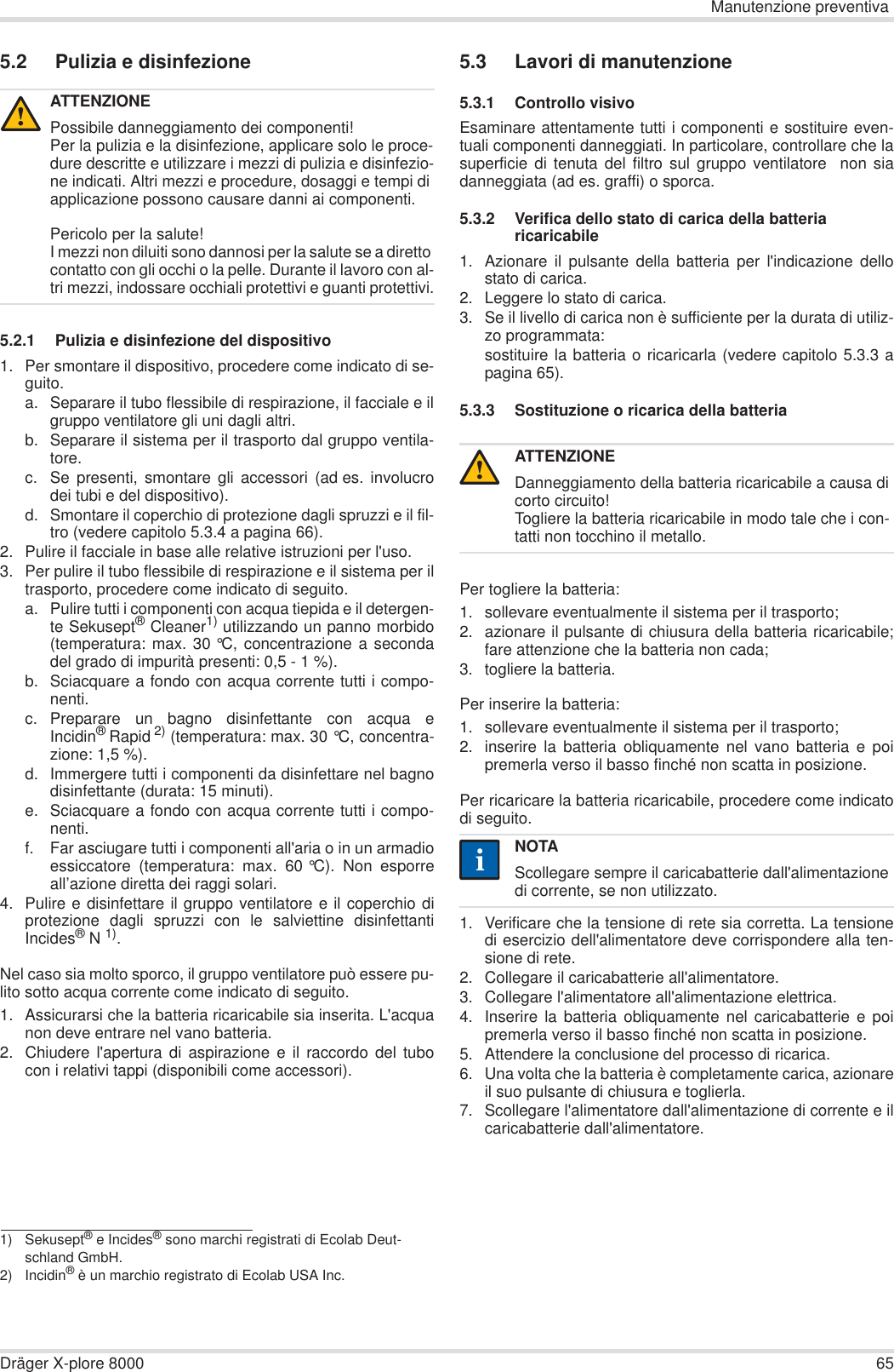 Manutenzione preventivaDräger X-plore 8000 655.2 Pulizia e disinfezione5.2.1 Pulizia e disinfezione del dispositivo1. Per smontare il dispositivo, procedere come indicato di se-guito.a. Separare il tubo flessibile di respirazione, il facciale e ilgruppo ventilatore gli uni dagli altri.b. Separare il sistema per il trasporto dal gruppo ventila-tore.c. Se presenti, smontare gli accessori (ad es. involucrodei tubi e del dispositivo).d. Smontare il coperchio di protezione dagli spruzzi e il fil-tro (vedere capitolo 5.3.4 a pagina 66).2. Pulire il facciale in base alle relative istruzioni per l&apos;uso.3. Per pulire il tubo flessibile di respirazione e il sistema per iltrasporto, procedere come indicato di seguito.a. Pulire tutti i componenti con acqua tiepida e il detergen-te Sekusept® Cleaner1) utilizzando un panno morbido(temperatura: max. 30 °C, concentrazione a secondadel grado di impurità presenti: 0,5 - 1 %).b. Sciacquare a fondo con acqua corrente tutti i compo-nenti.c. Preparare un bagno disinfettante con acqua eIncidin®Rapid 2) (temperatura: max. 30 °C, concentra-zione: 1,5 %).d. Immergere tutti i componenti da disinfettare nel bagnodisinfettante (durata: 15 minuti).e. Sciacquare a fondo con acqua corrente tutti i compo-nenti.f. Far asciugare tutti i componenti all&apos;aria o in un armadioessiccatore (temperatura: max. 60 °C). Non esporreall’azione diretta dei raggi solari.4. Pulire e disinfettare il gruppo ventilatore e il coperchio diprotezione dagli spruzzi con le salviettine disinfettantiIncides®N 1).Nel caso sia molto sporco, il gruppo ventilatore può essere pu-lito sotto acqua corrente come indicato di seguito.1. Assicurarsi che la batteria ricaricabile sia inserita. L&apos;acquanon deve entrare nel vano batteria.2. Chiudere l&apos;apertura di aspirazione e il raccordo del tubocon i relativi tappi (disponibili come accessori).5.3 Lavori di manutenzione5.3.1 Controllo visivoEsaminare attentamente tutti i componenti e sostituire even-tuali componenti danneggiati. In particolare, controllare che lasuperficie di tenuta del filtro sul gruppo ventilatore  non siadanneggiata (ad es. graffi) o sporca.5.3.2 Verifica dello stato di carica della batteria ricaricabile1. Azionare il pulsante della batteria per l&apos;indicazione dellostato di carica.2. Leggere lo stato di carica.3. Se il livello di carica non è sufficiente per la durata di utiliz-zo programmata:sostituire la batteria o ricaricarla (vedere capitolo 5.3.3 apagina 65).5.3.3 Sostituzione o ricarica della batteria Per togliere la batteria:1. sollevare eventualmente il sistema per il trasporto;2. azionare il pulsante di chiusura della batteria ricaricabile;fare attenzione che la batteria non cada;3. togliere la batteria.Per inserire la batteria:1. sollevare eventualmente il sistema per il trasporto;2. inserire la batteria obliquamente nel vano batteria e poipremerla verso il basso finché non scatta in posizione.Per ricaricare la batteria ricaricabile, procedere come indicatodi seguito.1. Verificare che la tensione di rete sia corretta. La tensionedi esercizio dell&apos;alimentatore deve corrispondere alla ten-sione di rete.2. Collegare il caricabatterie all&apos;alimentatore.3. Collegare l&apos;alimentatore all&apos;alimentazione elettrica.4. Inserire la batteria obliquamente nel caricabatterie e poipremerla verso il basso finché non scatta in posizione.5. Attendere la conclusione del processo di ricarica.6. Una volta che la batteria è completamente carica, azionareil suo pulsante di chiusura e toglierla.7. Scollegare l&apos;alimentatore dall&apos;alimentazione di corrente e ilcaricabatterie dall&apos;alimentatore.ATTENZIONEPossibile danneggiamento dei componenti!Per la pulizia e la disinfezione, applicare solo le proce-dure descritte e utilizzare i mezzi di pulizia e disinfezio-ne indicati. Altri mezzi e procedure, dosaggi e tempi di applicazione possono causare danni ai componenti.Pericolo per la salute!I mezzi non diluiti sono dannosi per la salute se a diretto contatto con gli occhi o la pelle. Durante il lavoro con al-tri mezzi, indossare occhiali protettivi e guanti protettivi.1) Sekusept® e Incides® sono marchi registrati di Ecolab Deut-schland GmbH.2) Incidin® è un marchio registrato di Ecolab USA Inc.!ATTENZIONEDanneggiamento della batteria ricaricabile a causa di corto circuito!Togliere la batteria ricaricabile in modo tale che i con-tatti non tocchino il metallo.NOTAScollegare sempre il caricabatterie dall&apos;alimentazione di corrente, se non utilizzato.!ii