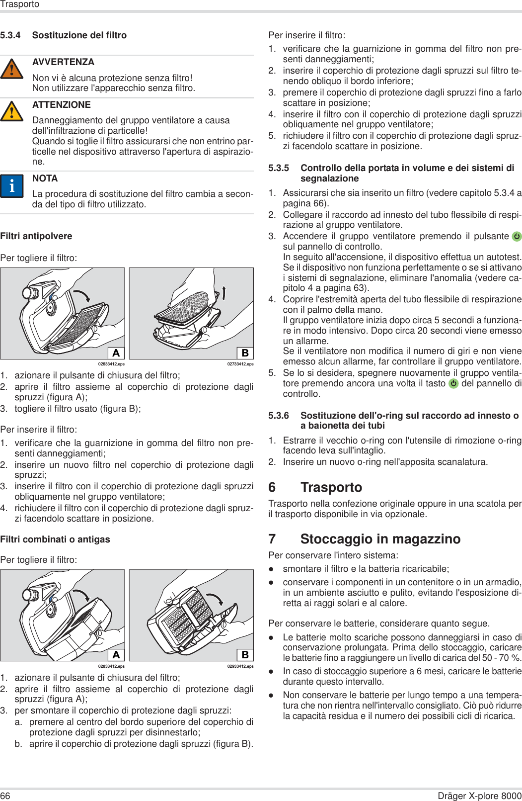 66 Dräger X-plore 8000Trasporto5.3.4 Sostituzione del filtroFiltri antipolverePer togliere il filtro:1. azionare il pulsante di chiusura del filtro;2. aprire il filtro assieme al coperchio di protezione daglispruzzi (figura A);3. togliere il filtro usato (figura B);Per inserire il filtro:1. verificare che la guarnizione in gomma del filtro non pre-senti danneggiamenti;2. inserire un nuovo filtro nel coperchio di protezione daglispruzzi;3. inserire il filtro con il coperchio di protezione dagli spruzziobliquamente nel gruppo ventilatore;4. richiudere il filtro con il coperchio di protezione dagli spruz-zi facendolo scattare in posizione.Filtri combinati o antigasPer togliere il filtro:1. azionare il pulsante di chiusura del filtro;2. aprire il filtro assieme al coperchio di protezione daglispruzzi (figura A);3. per smontare il coperchio di protezione dagli spruzzi:a. premere al centro del bordo superiore del coperchio diprotezione dagli spruzzi per disinnestarlo;b. aprire il coperchio di protezione dagli spruzzi (figura B).Per inserire il filtro:1. verificare che la guarnizione in gomma del filtro non pre-senti danneggiamenti; 2. inserire il coperchio di protezione dagli spruzzi sul filtro te-nendo obliquo il bordo inferiore;3. premere il coperchio di protezione dagli spruzzi fino a farloscattare in posizione;4. inserire il filtro con il coperchio di protezione dagli spruzziobliquamente nel gruppo ventilatore;5. richiudere il filtro con il coperchio di protezione dagli spruz-zi facendolo scattare in posizione.5.3.5 Controllo della portata in volume e dei sistemi di segnalazione1. Assicurarsi che sia inserito un filtro (vedere capitolo 5.3.4 apagina 66).2. Collegare il raccordo ad innesto del tubo flessibile di respi-razione al gruppo ventilatore.3. Accendere il gruppo ventilatore premendo il pulsantesul pannello di controllo.In seguito all&apos;accensione, il dispositivo effettua un autotest.Se il dispositivo non funziona perfettamente o se si attivanoi sistemi di segnalazione, eliminare l&apos;anomalia (vedere ca-pitolo 4 a pagina 63).4. Coprire l&apos;estremità aperta del tubo flessibile di respirazionecon il palmo della mano.Il gruppo ventilatore inizia dopo circa 5 secondi a funziona-re in modo intensivo. Dopo circa 20 secondi viene emessoun allarme.Se il ventilatore non modifica il numero di giri e non vieneemesso alcun allarme, far controllare il gruppo ventilatore.5. Se lo si desidera, spegnere nuovamente il gruppo ventila-tore premendo ancora una volta il tasto  del pannello dicontrollo.5.3.6 Sostituzione dell&apos;o-ring sul raccordo ad innesto o a baionetta dei tubi1. Estrarre il vecchio o-ring con l&apos;utensile di rimozione o-ringfacendo leva sull&apos;intaglio.2. Inserire un nuovo o-ring nell&apos;apposita scanalatura.6TrasportoTrasporto nella confezione originale oppure in una scatola peril trasporto disponibile in via opzionale.7 Stoccaggio in magazzinoPer conservare l&apos;intero sistema:zsmontare il filtro e la batteria ricaricabile;zconservare i componenti in un contenitore o in un armadio,in un ambiente asciutto e pulito, evitando l&apos;esposizione di-retta ai raggi solari e al calore.Per conservare le batterie, considerare quanto segue.zLe batterie molto scariche possono danneggiarsi in caso diconservazione prolungata. Prima dello stoccaggio, caricarele batterie fino a raggiungere un livello di carica del 50 - 70 %.zIn caso di stoccaggio superiore a 6 mesi, caricare le batteriedurante questo intervallo.zNon conservare le batterie per lungo tempo a una tempera-tura che non rientra nell&apos;intervallo consigliato. Ciò può ridurrela capacità residua e il numero dei possibili cicli di ricarica.AVVERTENZANon vi è alcuna protezione senza filtro!Non utilizzare l&apos;apparecchio senza filtro.ATTENZIONEDanneggiamento del gruppo ventilatore a causa dell&apos;infiltrazione di particelle!Quando si toglie il filtro assicurarsi che non entrino par-ticelle nel dispositivo attraverso l&apos;apertura di aspirazio-ne.NOTALa procedura di sostituzione del filtro cambia a secon-da del tipo di filtro utilizzato.!!ii02633412.epsA02733412.epsBB02933412.eps02833412.epsA