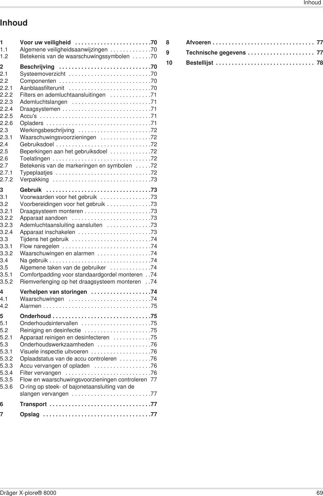 InhoudDräger X-plore® 8000 69Inhoud1 Voor uw veiligheid   . . . . . . . . . . . . . . . . . . . . . . . .701.1 Algemene veiligheidsaanwijzingen  . . . . . . . . . . . . .701.2 Betekenis van de waarschuwingssymbolen  . . . . . .702 Beschrijving   . . . . . . . . . . . . . . . . . . . . . . . . . . . . .702.1 Systeemoverzicht  . . . . . . . . . . . . . . . . . . . . . . . . . .702.2 Componenten  . . . . . . . . . . . . . . . . . . . . . . . . . . . . .702.2.1 Aanblaasfilterunit   . . . . . . . . . . . . . . . . . . . . . . . . . .702.2.2 Filters en ademluchtaansluitingen   . . . . . . . . . . . . .712.2.3 Ademluchtslangen   . . . . . . . . . . . . . . . . . . . . . . . . .712.2.4 Draagsystemen . . . . . . . . . . . . . . . . . . . . . . . . . . . .712.2.5 Accu&apos;s  . . . . . . . . . . . . . . . . . . . . . . . . . . . . . . . . . . .712.2.6 Opladers  . . . . . . . . . . . . . . . . . . . . . . . . . . . . . . . . .712.3 Werkingsbeschrijving  . . . . . . . . . . . . . . . . . . . . . . .722.3.1 Waarschuwingsvoorzieningen   . . . . . . . . . . . . . . . .722.4 Gebruiksdoel . . . . . . . . . . . . . . . . . . . . . . . . . . . . . .722.5 Beperkingen aan het gebruiksdoel  . . . . . . . . . . . . .722.6 Toelatingen  . . . . . . . . . . . . . . . . . . . . . . . . . . . . . . .722.7 Betekenis van de markeringen en symbolen   . . . . .722.7.1 Typeplaatjes  . . . . . . . . . . . . . . . . . . . . . . . . . . . . . .722.7.2 Verpakking  . . . . . . . . . . . . . . . . . . . . . . . . . . . . . . .733 Gebruik   . . . . . . . . . . . . . . . . . . . . . . . . . . . . . . . . .733.1 Voorwaarden voor het gebruik  . . . . . . . . . . . . . . . .733.2 Voorbereidingen voor het gebruik . . . . . . . . . . . . . .733.2.1 Draagsysteem monteren . . . . . . . . . . . . . . . . . . . . .733.2.2 Apparaat aandoen   . . . . . . . . . . . . . . . . . . . . . . . . .733.2.3 Ademluchtaansluiting aansluiten   . . . . . . . . . . . . . .733.2.4 Apparaat inschakelen  . . . . . . . . . . . . . . . . . . . . . . .733.3 Tijdens het gebruik  . . . . . . . . . . . . . . . . . . . . . . . . .743.3.1 Flow naregelen  . . . . . . . . . . . . . . . . . . . . . . . . . . . .743.3.2 Waarschuwingen en alarmen  . . . . . . . . . . . . . . . . .743.4 Na gebruik . . . . . . . . . . . . . . . . . . . . . . . . . . . . . . . .743.5 Algemene taken van de gebruiker   . . . . . . . . . . . . .743.5.1 Comfortpadding voor standaardgordel monteren  . .743.5.2 Riemverlenging op het draagsysteem monteren   . .744 Verhelpen van storingen   . . . . . . . . . . . . . . . . . . .744.1 Waarschuwingen   . . . . . . . . . . . . . . . . . . . . . . . . . .744.2 Alarmen . . . . . . . . . . . . . . . . . . . . . . . . . . . . . . . . . .755 Onderhoud . . . . . . . . . . . . . . . . . . . . . . . . . . . . . . .755.1 Onderhoudsintervallen  . . . . . . . . . . . . . . . . . . . . . .755.2 Reiniging en desinfectie  . . . . . . . . . . . . . . . . . . . . .755.2.1 Apparaat reinigen en desinfecteren   . . . . . . . . . . . .755.3 Onderhoudswerkzaamheden  . . . . . . . . . . . . . . . . .765.3.1 Visuele inspectie uitvoeren  . . . . . . . . . . . . . . . . . . .765.3.2 Oplaadstatus van de accu controleren  . . . . . . . . . .765.3.3 Accu vervangen of opladen   . . . . . . . . . . . . . . . . . .765.3.4 Filter vervangen   . . . . . . . . . . . . . . . . . . . . . . . . . . .765.3.5 Flow en waarschuwingsvoorzieningen controleren  775.3.6 O-ring op steek- of bajonetaansluiting van de slangen vervangen  . . . . . . . . . . . . . . . . . . . . . . . . .776 Transport  . . . . . . . . . . . . . . . . . . . . . . . . . . . . . . . .777 Opslag  . . . . . . . . . . . . . . . . . . . . . . . . . . . . . . . . . .778 Afvoeren . . . . . . . . . . . . . . . . . . . . . . . . . . . . . . . .  779 Technische gegevens . . . . . . . . . . . . . . . . . . . . .  7710 Bestellijst  . . . . . . . . . . . . . . . . . . . . . . . . . . . . . . .  78