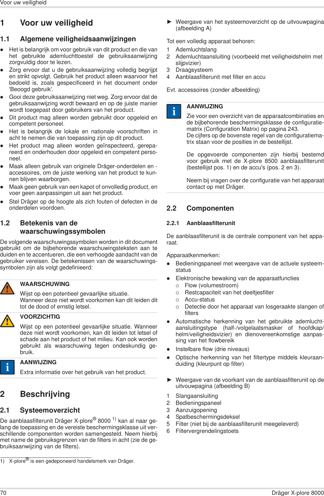 70 Dräger X-plore 8000Voor uw veiligheid1 Voor uw veiligheid1.1 Algemene veiligheidsaanwijzingenzHet is belangrijk om voor gebruik van dit product en die vanhet gebruikte ademluchttoestel de gebruiksaanwijzingzorgvuldig door te lezen.zZorg ervoor dat u de gebruiksaanwijzing volledig begrijpten strikt opvolgt. Gebruik het product alleen waarvoor hetbedoeld is, zoals gespecificeerd in het document onder&apos;Beoogd gebruik&apos;.zGooi deze gebruiksaanwijzing niet weg. Zorg ervoor dat degebruiksaanwijzing wordt bewaard en op de juiste manierwordt toegepast door gebruikers van het product.zDit product mag alleen worden gebruikt door opgeleid encompetent personeel.zHet is belangrijk de lokale en nationale voorschriften inacht te nemen die van toepassing zijn op dit product.zHet product mag alleen worden geïnspecteerd, gerepa-reerd en onderhouden door opgeleid en competent perso-neel.zMaak alleen gebruik van originele Dräger-onderdelen en -accessoires, om de juiste werking van het product te kun-nen blijven waarborgen.zMaak geen gebruik van een kapot of onvolledig product, envoer geen aanpassingen uit aan het product.zStel Dräger op de hoogte als zich fouten of defecten in deonderdelen voordoen.1.2 Betekenis van de waarschuwingssymbolenDe volgende waarschuwingssymbolen worden in dit documentgebruikt om de bijbehorende waarschuwingsteksten aan teduiden en te accentueren, die een verhoogde aandacht van degebruiker vereisen. De betekenissen van de waarschuwings-symbolen zijn als volgt gedefinieerd:2 Beschrijving2.1 SysteemoverzichtDe aanblaasfilterunit Dräger X-plore®8000 1) kan al naar ge-lang de toepassing en de vereiste beschermingsklasse uit ver-schillende componenten worden samengesteld. Neem hierbijmet name de gebruiksgrenzen van de filters in acht (zie de ge-bruiksaanwijzing van de filters).ŹWeergave van het systeemoverzicht op de uitvouwpagina(afbeelding A)Tot een volledig apparaat behoren:1 Ademluchtslang2 Ademluchtaansluiting (voorbeeld met veiligheidshelm met slijpvizier) 3 Draagsysteem4 Aanblaasfilterunit met filter en accuEvt. accessoires (zonder afbeelding)2.2 Componenten2.2.1 AanblaasfilterunitDe aanblaasfilterunit is de centrale component van het appa-raat.Apparaatkenmerken:zBedieningspaneel met weergave van de actuele systeem-statuszElektronische bewaking van de apparaatfuncties{Flow (volumestroom){Restcapaciteit van het deeltjesfilter{Accu-status{Detectie door het apparaat van losgeraakte slangen offilterszAutomatische herkenning van het gebruikte ademlucht-aansluitingstype (half-/volgelaatsmasker of hoofdkap/helm/veiligheidsvizier) en dienovereenkomstige aanpas-sing van het flowbereikzInstelbare flow (drie niveaus)zOptische herkenning van het filtertype middels kleuraan-duiding (kleurpunt op filter)ŹWeergave van de voorkant van de aanblaasfilterunit op deuitvouwpagina (afbeelding B)1 Slangaansluiting2 Bedieningspaneel3 Aanzuigopening4 Spatbeschermingsdeksel5 Filter (niet bij de aanblaasfilterunit meegeleverd)6 FiltervergrendelingstoetsWAARSCHUWINGWijst op een potentieel gevaarlijke situatie.Wanneer deze niet wordt voorkomen kan dit leiden dittot de dood of ernstig letsel.VOORZICHTIGWijst op een potentieel gevaarlijke situatie. Wanneerdeze niet wordt voorkomen, kan dit leiden tot letsel ofschade aan het product of het milieu. Kan ook wordengebruikt als waarschuwing tegen ondeskundig ge-bruik.AANWIJZINGExtra informatie over het gebruik van het product.1) X-plore® is een gedeponeerd handelsmerk van Dräger.!!iiAANWIJZINGZie voor een overzicht van de apparaatcombinaties ende bijbehorende beschermingsklasse de configuratie-matrix (Configuration Matrix) op pagina 243.De cijfers op de bovenste regel van de configuratiema-trix staan voor de posities in de bestellijst.De opgevoerde componenten zijn hierbij bestemdvoor gebruik met de X-plore 8500 aanblaasfilterunit(bestellijst pos. 1) en de accu&apos;s (pos. 2 en 3). Neem bij vragen over de configuratie van het apparaatcontact op met Dräger.ii