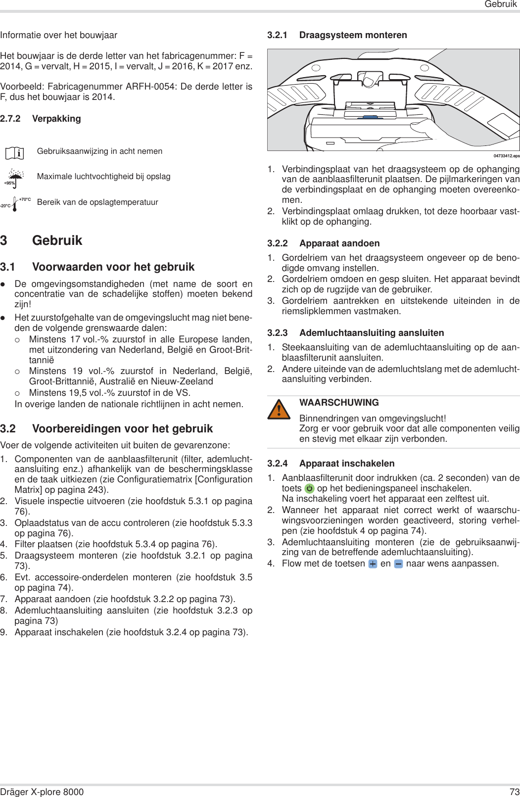 GebruikDräger X-plore 8000 73Informatie over het bouwjaarHet bouwjaar is de derde letter van het fabricagenummer: F =2014, G = vervalt, H = 2015, I = vervalt, J = 2016, K = 2017 enz.Voorbeeld: Fabricagenummer ARFH-0054: De derde letter isF, dus het bouwjaar is 2014.2.7.2 Verpakking3Gebruik3.1 Voorwaarden voor het gebruikzDe omgevingsomstandigheden (met name de soort enconcentratie van de schadelijke stoffen) moeten bekendzijn!zHet zuurstofgehalte van de omgevingslucht mag niet bene-den de volgende grenswaarde dalen:{Minstens 17 vol.-% zuurstof in alle Europese landen,met uitzondering van Nederland, België en Groot-Brit-tannië{Minstens 19 vol.-% zuurstof in Nederland, België,Groot-Brittannië, Australië en Nieuw-Zeeland{Minstens 19,5 vol.-% zuurstof in de VS.In overige landen de nationale richtlijnen in acht nemen.3.2 Voorbereidingen voor het gebruikVoer de volgende activiteiten uit buiten de gevarenzone:1. Componenten van de aanblaasfilterunit (filter, ademlucht-aansluiting enz.) afhankelijk van de beschermingsklasseen de taak uitkiezen (zie Configuratiematrix [ConfigurationMatrix] op pagina 243).2. Visuele inspectie uitvoeren (zie hoofdstuk 5.3.1 op pagina76).3. Oplaadstatus van de accu controleren (zie hoofdstuk 5.3.3op pagina 76).4. Filter plaatsen (zie hoofdstuk 5.3.4 op pagina 76).5. Draagsysteem monteren (zie hoofdstuk 3.2.1 op pagina73).6. Evt. accessoire-onderdelen monteren (zie hoofdstuk 3.5op pagina 74).7. Apparaat aandoen (zie hoofdstuk 3.2.2 op pagina 73).8. Ademluchtaansluiting aansluiten (zie hoofdstuk 3.2.3 oppagina 73)9. Apparaat inschakelen (zie hoofdstuk 3.2.4 op pagina 73).3.2.1 Draagsysteem monteren1. Verbindingsplaat van het draagsysteem op de ophangingvan de aanblaasfilterunit plaatsen. De pijlmarkeringen vande verbindingsplaat en de ophanging moeten overeenko-men.2. Verbindingsplaat omlaag drukken, tot deze hoorbaar vast-klikt op de ophanging.3.2.2 Apparaat aandoen1. Gordelriem van het draagsysteem ongeveer op de beno-digde omvang instellen.2. Gordelriem omdoen en gesp sluiten. Het apparaat bevindtzich op de rugzijde van de gebruiker.3. Gordelriem aantrekken en uitstekende uiteinden in deriemslipklemmen vastmaken.3.2.3 Ademluchtaansluiting aansluiten1. Steekaansluiting van de ademluchtaansluiting op de aan-blaasfilterunit aansluiten.2. Andere uiteinde van de ademluchtslang met de ademlucht-aansluiting verbinden.3.2.4 Apparaat inschakelen1. Aanblaasfilterunit door indrukken (ca. 2 seconden) van detoets  op het bedieningspaneel inschakelen.Na inschakeling voert het apparaat een zelftest uit.2. Wanneer het apparaat niet correct werkt of waarschu-wingsvoorzieningen worden geactiveerd, storing verhel-pen (zie hoofdstuk 4 op pagina 74).3. Ademluchtaansluiting monteren (zie de gebruiksaanwij-zing van de betreffende ademluchtaansluiting).4. Flow met de toetsen  en   naar wens aanpassen.Gebruiksaanwijzing in acht nemenMaximale luchtvochtigheid bij opslagBereik van de opslagtemperatuur&lt;95%-20°C+70°CWAARSCHUWINGBinnendringen van omgevingslucht!Zorg er voor gebruik voor dat alle componenten veiligen stevig met elkaar zijn verbonden.04733412.eps!