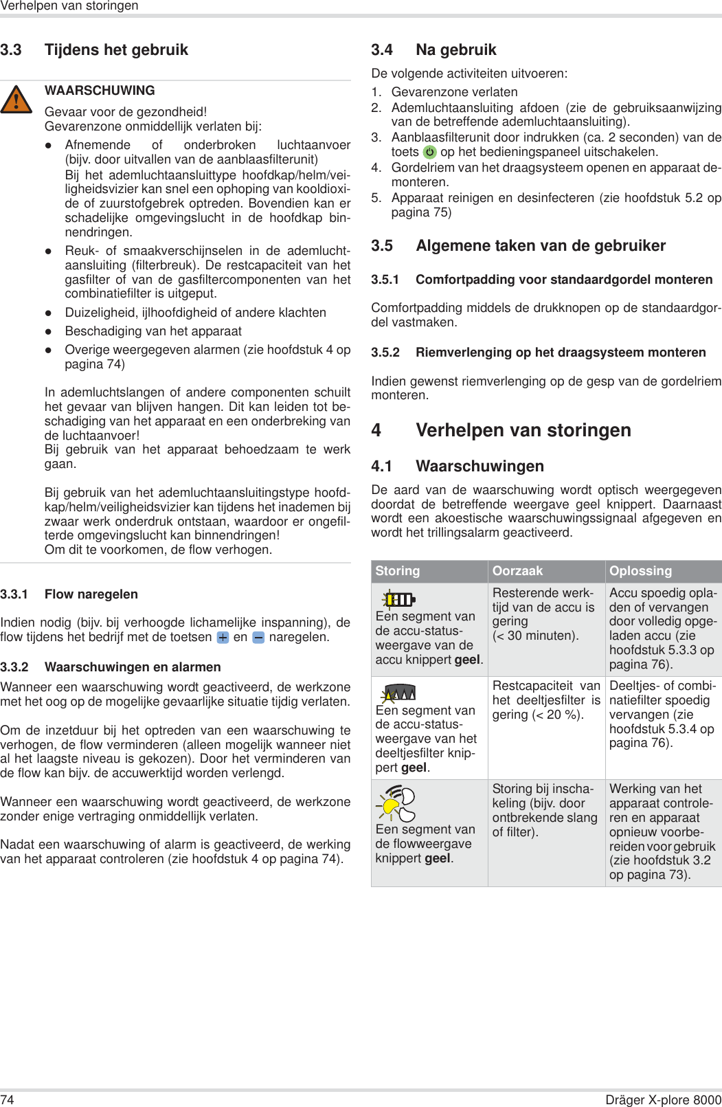 74 Dräger X-plore 8000Verhelpen van storingen3.3 Tijdens het gebruik3.3.1 Flow naregelenIndien nodig (bijv. bij verhoogde lichamelijke inspanning), deflow tijdens het bedrijf met de toetsen  en   naregelen.3.3.2 Waarschuwingen en alarmenWanneer een waarschuwing wordt geactiveerd, de werkzonemet het oog op de mogelijke gevaarlijke situatie tijdig verlaten.Om de inzetduur bij het optreden van een waarschuwing teverhogen, de flow verminderen (alleen mogelijk wanneer nietal het laagste niveau is gekozen). Door het verminderen vande flow kan bijv. de accuwerktijd worden verlengd.Wanneer een waarschuwing wordt geactiveerd, de werkzonezonder enige vertraging onmiddellijk verlaten.Nadat een waarschuwing of alarm is geactiveerd, de werkingvan het apparaat controleren (zie hoofdstuk 4 op pagina 74).3.4 Na gebruikDe volgende activiteiten uitvoeren:1. Gevarenzone verlaten2. Ademluchtaansluiting afdoen (zie de gebruiksaanwijzingvan de betreffende ademluchtaansluiting).3. Aanblaasfilterunit door indrukken (ca. 2 seconden) van detoets  op het bedieningspaneel uitschakelen.4. Gordelriem van het draagsysteem openen en apparaat de-monteren.5. Apparaat reinigen en desinfecteren (zie hoofdstuk 5.2 oppagina 75)3.5 Algemene taken van de gebruiker3.5.1 Comfortpadding voor standaardgordel monterenComfortpadding middels de drukknopen op de standaardgor-del vastmaken.3.5.2 Riemverlenging op het draagsysteem monterenIndien gewenst riemverlenging op de gesp van de gordelriemmonteren.4 Verhelpen van storingen4.1 WaarschuwingenDe aard van de waarschuwing wordt optisch weergegevendoordat de betreffende weergave geel knippert. Daarnaastwordt een akoestische waarschuwingssignaal afgegeven enwordt het trillingsalarm geactiveerd.WAARSCHUWINGGevaar voor de gezondheid!Gevarenzone onmiddellijk verlaten bij:zAfnemende of onderbroken luchtaanvoer(bijv. door uitvallen van de aanblaasfilterunit)Bij het ademluchtaansluittype hoofdkap/helm/vei-ligheidsvizier kan snel een ophoping van kooldioxi-de of zuurstofgebrek optreden. Bovendien kan erschadelijke omgevingslucht in de hoofdkap bin-nendringen.zReuk- of smaakverschijnselen in de ademlucht-aansluiting (filterbreuk). De restcapaciteit van hetgasfilter of van de gasfiltercomponenten van hetcombinatiefilter is uitgeput.zDuizeligheid, ijlhoofdigheid of andere klachtenzBeschadiging van het apparaatzOverige weergegeven alarmen (zie hoofdstuk 4 oppagina 74)In ademluchtslangen of andere componenten schuilthet gevaar van blijven hangen. Dit kan leiden tot be-schadiging van het apparaat en een onderbreking vande luchtaanvoer!Bij gebruik van het apparaat behoedzaam te werkgaan.Bij gebruik van het ademluchtaansluitingstype hoofd-kap/helm/veiligheidsvizier kan tijdens het inademen bijzwaar werk onderdruk ontstaan, waardoor er ongefil-terde omgevingslucht kan binnendringen!Om dit te voorkomen, de flow verhogen.!Storing Oorzaak OplossingEen segment van de accu-status-weergave van de accu knippert geel.Resterende werk-tijd van de accu is gering (&lt; 30 minuten).Accu spoedig opla-den of vervangen door volledig opge-laden accu (zie hoofdstuk 5.3.3 op pagina 76).Een segment van de accu-status-weergave van het deeltjesfilter knip-pert geel.Restcapaciteit vanhet deeltjesfilter isgering (&lt; 20 %).Deeltjes- of combi-natiefilter spoedig vervangen (zie hoofdstuk 5.3.4 op pagina 76).Een segment van de flowweergave knippert geel.Storing bij inscha-keling (bijv. door ontbrekende slang of filter).Werking van het apparaat controle-ren en apparaat opnieuw voorbe-reiden voor gebruik (zie hoofdstuk 3.2 op pagina 73).