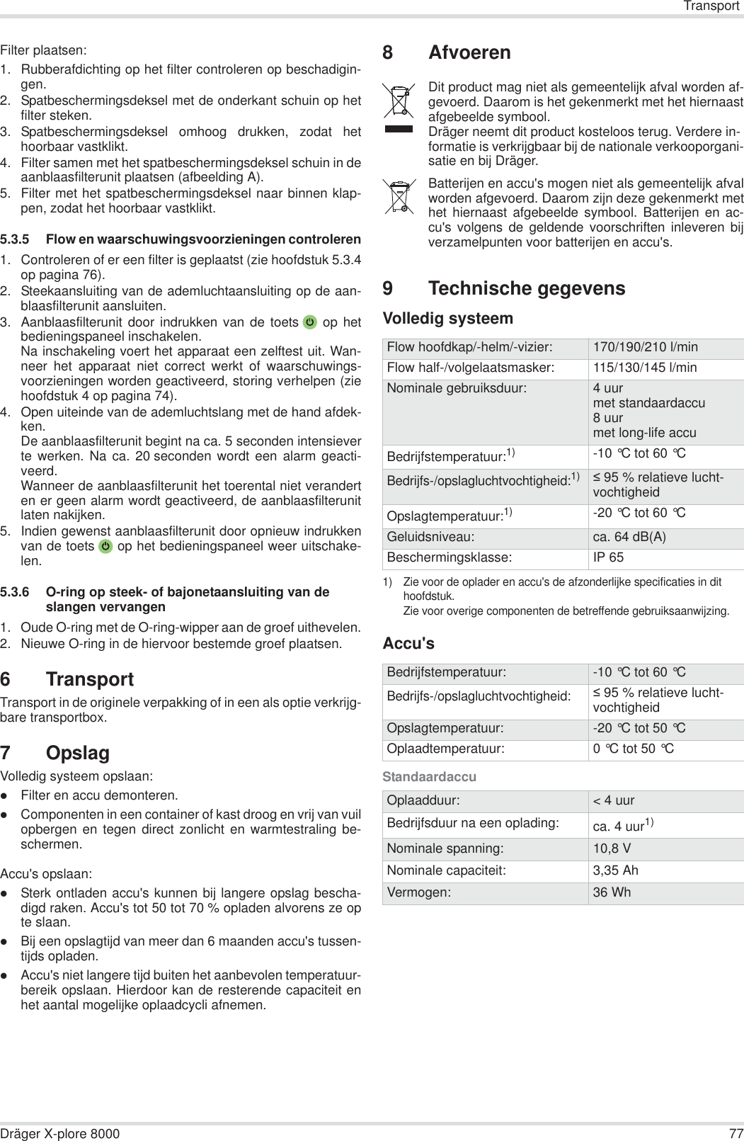 TransportDräger X-plore 8000 77Filter plaatsen:1. Rubberafdichting op het filter controleren op beschadigin-gen. 2. Spatbeschermingsdeksel met de onderkant schuin op hetfilter steken.3. Spatbeschermingsdeksel omhoog drukken, zodat hethoorbaar vastklikt.4. Filter samen met het spatbeschermingsdeksel schuin in deaanblaasfilterunit plaatsen (afbeelding A).5. Filter met het spatbeschermingsdeksel naar binnen klap-pen, zodat het hoorbaar vastklikt.5.3.5 Flow en waarschuwingsvoorzieningen controleren1. Controleren of er een filter is geplaatst (zie hoofdstuk 5.3.4op pagina 76).2. Steekaansluiting van de ademluchtaansluiting op de aan-blaasfilterunit aansluiten.3. Aanblaasfilterunit door indrukken van de toets  op hetbedieningspaneel inschakelen.Na inschakeling voert het apparaat een zelftest uit. Wan-neer het apparaat niet correct werkt of waarschuwings-voorzieningen worden geactiveerd, storing verhelpen (ziehoofdstuk 4 op pagina 74).4. Open uiteinde van de ademluchtslang met de hand afdek-ken.De aanblaasfilterunit begint na ca. 5 seconden intensieverte werken. Na ca. 20 seconden wordt een alarm geacti-veerd.Wanneer de aanblaasfilterunit het toerental niet veranderten er geen alarm wordt geactiveerd, de aanblaasfilterunitlaten nakijken.5. Indien gewenst aanblaasfilterunit door opnieuw indrukkenvan de toets  op het bedieningspaneel weer uitschake-len.5.3.6 O-ring op steek- of bajonetaansluiting van de slangen vervangen1. Oude O-ring met de O-ring-wipper aan de groef uithevelen.2. Nieuwe O-ring in de hiervoor bestemde groef plaatsen.6 TransportTransport in de originele verpakking of in een als optie verkrijg-bare transportbox.7OpslagVolledig systeem opslaan:zFilter en accu demonteren.zComponenten in een container of kast droog en vrij van vuilopbergen en tegen direct zonlicht en warmtestraling be-schermen.Accu&apos;s opslaan:zSterk ontladen accu&apos;s kunnen bij langere opslag bescha-digd raken. Accu&apos;s tot 50 tot 70 % opladen alvorens ze opte slaan.zBij een opslagtijd van meer dan 6 maanden accu&apos;s tussen-tijds opladen.zAccu&apos;s niet langere tijd buiten het aanbevolen temperatuur-bereik opslaan. Hierdoor kan de resterende capaciteit enhet aantal mogelijke oplaadcycli afnemen.8Afvoeren9 Technische gegevensVolledig systeemAccu&apos;sStandaardaccuDit product mag niet als gemeentelijk afval worden af-gevoerd. Daarom is het gekenmerkt met het hiernaastafgebeelde symbool.Dräger neemt dit product kosteloos terug. Verdere in-formatie is verkrijgbaar bij de nationale verkooporgani-satie en bij Dräger.Batterijen en accu&apos;s mogen niet als gemeentelijk afvalworden afgevoerd. Daarom zijn deze gekenmerkt methet hiernaast afgebeelde symbool. Batterijen en ac-cu&apos;s volgens de geldende voorschriften inleveren bijverzamelpunten voor batterijen en accu&apos;s.Flow hoofdkap/-helm/-vizier: 170/190/210 l/minFlow half-/volgelaatsmasker: 115/130/145 l/minNominale gebruiksduur: 4 uurmet standaardaccu8 uurmet long-life accuBedrijfstemperatuur:1)1) Zie voor de oplader en accu&apos;s de afzonderlijke specificaties in dit hoofdstuk.Zie voor overige componenten de betreffende gebruiksaanwijzing.-10 °C tot 60 °C Bedrijfs-/opslagluchtvochtigheid:1) 95 % relatieve lucht-vochtigheidOpslagtemperatuur:1)-20 °C tot 60 °C Geluidsniveau: ca. 64 dB(A)Beschermingsklasse: IP 65Bedrijfstemperatuur: -10 °C tot 60 °C Bedrijfs-/opslagluchtvochtigheid: 95 % relatieve lucht-vochtigheidOpslagtemperatuur: -20 °C tot 50 °C Oplaadtemperatuur: 0 °C tot 50 °C Oplaadduur: &lt; 4 uurBedrijfsduur na een oplading: ca. 4 uur1)Nominale spanning: 10,8 VNominale capaciteit: 3,35 AhVermogen: 36 Wh