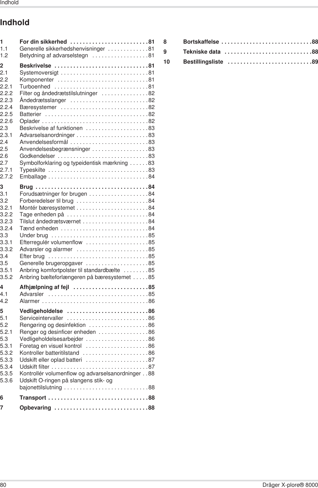 80 Dräger X-plore® 8000IndholdIndhold1 For din sikkerhed  . . . . . . . . . . . . . . . . . . . . . . . . .811.1 Generelle sikkerhedshenvisninger  . . . . . . . . . . . . .811.2 Betydning af advarselstegn   . . . . . . . . . . . . . . . . . .812 Beskrivelse  . . . . . . . . . . . . . . . . . . . . . . . . . . . . . .812.1 Systemoversigt . . . . . . . . . . . . . . . . . . . . . . . . . . . .812.2 Komponenter  . . . . . . . . . . . . . . . . . . . . . . . . . . . . .812.2.1 Turboenhed   . . . . . . . . . . . . . . . . . . . . . . . . . . . . . .812.2.2 Filter og åndedrætstilslutninger   . . . . . . . . . . . . . . .822.2.3 Åndedrætsslanger   . . . . . . . . . . . . . . . . . . . . . . . . .822.2.4 Bæresystemer   . . . . . . . . . . . . . . . . . . . . . . . . . . . .822.2.5 Batterier  . . . . . . . . . . . . . . . . . . . . . . . . . . . . . . . . .822.2.6 Oplader . . . . . . . . . . . . . . . . . . . . . . . . . . . . . . . . . .822.3 Beskrivelse af funktionen  . . . . . . . . . . . . . . . . . . . .832.3.1 Advarselsanordninger . . . . . . . . . . . . . . . . . . . . . . .832.4 Anvendelsesformål . . . . . . . . . . . . . . . . . . . . . . . . .832.5 Anvendelsesbegrænsninger . . . . . . . . . . . . . . . . . .832.6 Godkendelser  . . . . . . . . . . . . . . . . . . . . . . . . . . . . .832.7 Symbolforklaring og typeidentisk mærkning . . . . . .832.7.1 Typeskilte  . . . . . . . . . . . . . . . . . . . . . . . . . . . . . . . .832.7.2 Emballage . . . . . . . . . . . . . . . . . . . . . . . . . . . . . . . .843 Brug  . . . . . . . . . . . . . . . . . . . . . . . . . . . . . . . . . . . .843.1 Forudsætninger for brugen . . . . . . . . . . . . . . . . . . .843.2 Forberedelser til brug  . . . . . . . . . . . . . . . . . . . . . . .843.2.1 Montér bæresystemet . . . . . . . . . . . . . . . . . . . . . . .843.2.2 Tage enheden på  . . . . . . . . . . . . . . . . . . . . . . . . . .843.2.3 Tilslut åndedrætsværnet . . . . . . . . . . . . . . . . . . . . .843.2.4 Tænd enheden  . . . . . . . . . . . . . . . . . . . . . . . . . . . .843.3 Under brug  . . . . . . . . . . . . . . . . . . . . . . . . . . . . . . .853.3.1 Efterregulér volumenflow  . . . . . . . . . . . . . . . . . . . .853.3.2 Advarsler og alarmer   . . . . . . . . . . . . . . . . . . . . . . .853.4 Efter brug  . . . . . . . . . . . . . . . . . . . . . . . . . . . . . . . .853.5 Generelle brugeropgaver  . . . . . . . . . . . . . . . . . . . .853.5.1 Anbring komfortpolster til standardbælte  . . . . . . . .853.5.2 Anbring bælteforlængeren på bæresystemet  . . . . .854 Afhjælpning af fejl   . . . . . . . . . . . . . . . . . . . . . . . .854.1 Advarsler   . . . . . . . . . . . . . . . . . . . . . . . . . . . . . . . .854.2 Alarmer  . . . . . . . . . . . . . . . . . . . . . . . . . . . . . . . . . .865 Vedligeholdelse   . . . . . . . . . . . . . . . . . . . . . . . . . .865.1 Serviceintervaller   . . . . . . . . . . . . . . . . . . . . . . . . . .865.2 Rengøring og desinfektion  . . . . . . . . . . . . . . . . . . .865.2.1 Rengør og desinficer enheden  . . . . . . . . . . . . . . . .865.3 Vedligeholdelsesarbejder  . . . . . . . . . . . . . . . . . . . .865.3.1 Foretag en visuel kontrol   . . . . . . . . . . . . . . . . . . . .865.3.2 Kontroller batteritilstand  . . . . . . . . . . . . . . . . . . . . .865.3.3 Udskift eller oplad batteri   . . . . . . . . . . . . . . . . . . . .875.3.4 Udskift filter . . . . . . . . . . . . . . . . . . . . . . . . . . . . . . .875.3.5 Kontrollér volumenflow og advarselsanordninger . .885.3.6 Udskift O-ringen på slangens stik- og bajonettilslutning . . . . . . . . . . . . . . . . . . . . . . . . . . .886 Transport . . . . . . . . . . . . . . . . . . . . . . . . . . . . . . . .887 Opbevaring  . . . . . . . . . . . . . . . . . . . . . . . . . . . . . .888 Bortskaffelse . . . . . . . . . . . . . . . . . . . . . . . . . . . . .889 Tekniske data  . . . . . . . . . . . . . . . . . . . . . . . . . . . .8810 Bestillingsliste   . . . . . . . . . . . . . . . . . . . . . . . . . . .89