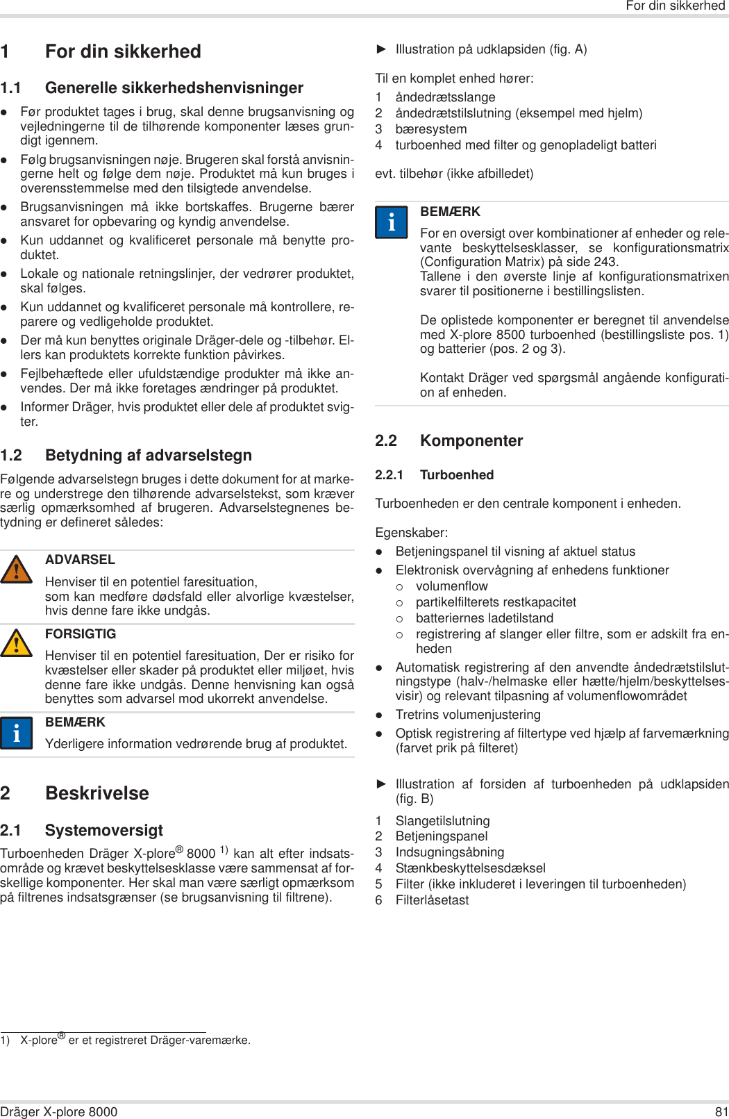 For din sikkerhedDräger X-plore 8000 811 For din sikkerhed1.1 Generelle sikkerhedshenvisningerzFør produktet tages i brug, skal denne brugsanvisning ogvejledningerne til de tilhørende komponenter læses grun-digt igennem.zFølg brugsanvisningen nøje. Brugeren skal forstå anvisnin-gerne helt og følge dem nøje. Produktet må kun bruges ioverensstemmelse med den tilsigtede anvendelse.zBrugsanvisningen må ikke bortskaffes. Brugerne bæreransvaret for opbevaring og kyndig anvendelse.zKun uddannet og kvalificeret personale må benytte pro-duktet.zLokale og nationale retningslinjer, der vedrører produktet,skal følges.zKun uddannet og kvalificeret personale må kontrollere, re-parere og vedligeholde produktet.zDer må kun benyttes originale Dräger-dele og -tilbehør. El-lers kan produktets korrekte funktion påvirkes.zFejlbehæftede eller ufuldstændige produkter må ikke an-vendes. Der må ikke foretages ændringer på produktet.zInformer Dräger, hvis produktet eller dele af produktet svig-ter.1.2 Betydning af advarselstegnFølgende advarselstegn bruges i dette dokument for at marke-re og understrege den tilhørende advarselstekst, som kræversærlig opmærksomhed af brugeren. Advarselstegnenes be-tydning er defineret således:2 Beskrivelse2.1 SystemoversigtTurboenheden Dräger X-plore®8000 1) kan alt efter indsats-område og krævet beskyttelsesklasse være sammensat af for-skellige komponenter. Her skal man være særligt opmærksompå filtrenes indsatsgrænser (se brugsanvisning til filtrene).ŹIllustration på udklapsiden (fig. A)Til en komplet enhed hører:1 åndedrætsslange2 åndedrætstilslutning (eksempel med hjelm)3 bæresystem4 turboenhed med filter og genopladeligt batteri evt. tilbehør (ikke afbilledet)2.2 Komponenter2.2.1 TurboenhedTurboenheden er den centrale komponent i enheden.Egenskaber:zBetjeningspanel til visning af aktuel statuszElektronisk overvågning af enhedens funktioner{volumenflow{partikelfilterets restkapacitet{batteriernes ladetilstand{registrering af slanger eller filtre, som er adskilt fra en-hedenzAutomatisk registrering af den anvendte åndedrætstilslut-ningstype (halv-/helmaske eller hætte/hjelm/beskyttelses-visir) og relevant tilpasning af volumenflowområdetzTretrins volumenjusteringzOptisk registrering af filtertype ved hjælp af farvemærkning(farvet prik på filteret)ŹIllustration af forsiden af turboenheden på udklapsiden(fig. B)1 Slangetilslutning2 Betjeningspanel3 Indsugningsåbning4 Stænkbeskyttelsesdæksel5 Filter (ikke inkluderet i leveringen til turboenheden)6 FilterlåsetastADVARSELHenviser til en potentiel faresituation,som kan medføre dødsfald eller alvorlige kvæstelser,hvis denne fare ikke undgås.FORSIGTIGHenviser til en potentiel faresituation, Der er risiko forkvæstelser eller skader på produktet eller miljøet, hvisdenne fare ikke undgås. Denne henvisning kan ogsåbenyttes som advarsel mod ukorrekt anvendelse.BEMÆRKYderligere information vedrørende brug af produktet.1) X-plore® er et registreret Dräger-varemærke.!!iiBEMÆRKFor en oversigt over kombinationer af enheder og rele-vante beskyttelsesklasser, se konfigurationsmatrix(Configuration Matrix) på side 243.Tallene i den øverste linje af konfigurationsmatrixensvarer til positionerne i bestillingslisten.De oplistede komponenter er beregnet til anvendelsemed X-plore 8500 turboenhed (bestillingsliste pos. 1)og batterier (pos. 2 og 3). Kontakt Dräger ved spørgsmål angående konfigurati-on af enheden.ii