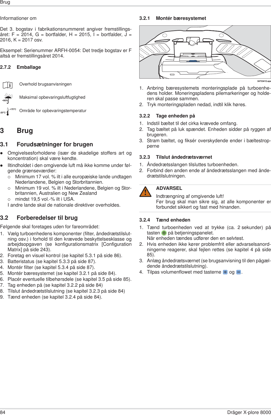 84 Dräger X-plore 8000BrugInformationer omDet 3. bogstav i fabrikationsnummeret angiver fremstillings-året: F = 2014, G = bortfalder, H = 2015, I = bortfalder, J =2016, K = 2017 osv.Eksempel: Serienummer ARFH-0054: Det tredje bogstav er Faltså er fremstillingsåret 2014.2.7.2 Emballage3 Brug3.1 Forudsætninger for brugenzOmgivelsesforholdene (især de skadelige stoffers art ogkoncentration) skal være kendte.zIltindholdet i den omgivende luft må ikke komme under føl-gende grænseværdier:{Minimum 17 vol. % ilt i alle europæiske lande undtagenNederlandene, Belgien og Storbritannien.{Minimum 19 vol. % ilt i Nederlandene, Belgien og Stor-britannien, Australien og New Zealand{mindst 19,5 vol.-% ilt i USA.I andre lande skal de nationale direktiver overholdes.3.2 Forberedelser til brugFølgende skal foretages uden for fareområdet:1. Vælg turboenhedens komponenter (filter, åndedrætstilslut-ning osv.) i forhold til den krævede beskyttelsesklasse ogarbejdsopgaven (se konfigurationsmatrix [ConfigurationMatrix] på side 243).2. Foretag en visuel kontrol (se kapitel 5.3.1 på side 86).3. Batteristatus (se kapitel 5.3.3 på side 87).4. Montér filter (se kapitel 5.3.4 på side 87).5. Montér bæresystemet (se kapitel 3.2.1 på side 84).6. Placér eventuelle tilbehørsdele (se kapitel 3.5 på side 85).7. Tag enheden på (se kapitel 3.2.2 på side 84)8. Tilslut åndedrætstilslutning (se kapitel 3.2.3 på side 84)9. Tænd enheden (se kapitel 3.2.4 på side 84).3.2.1 Montér bæresystemet1. Anbring bæresystemets monteringsplade på turboenhe-dens holder. Moneringspladens pilemarkeringer og holde-ren skal passe sammen.2. Tryk monteringspladen nedad, indtil klik høres. 3.2.2 Tage enheden på1. Indstil bæltet til det cirka krævede omfang.2. Tag bæltet på luk spændet. Enheden sidder på ryggen afbrugeren.3. Stram bæltet, og fiksér overskydende ender i bæltestrop-perne3.2.3 Tilslut åndedrætsværnet1. Åndedrætsslangen tilsluttes turboenheden.2. Forbind den anden ende af åndedrætsslangen med ånde-drætstilslutningen.3.2.4 Tænd enheden1. Tænd turboenheden ved at trykke (ca. 2 sekunder) påtasten  på betjeningspanelet.Når enheden tændes udfører den en selvtest.2. Hvis enheden ikke kører problemfrit eller advarselsanord-ningerne reagerer, skal fejlen rettes (se kapitel 4 på side85).3. Anlæg åndedrætsværnet (se brugsanvisning til den pågæl-dende åndedrætstilslutning).4. Tilpas volumenflowet med tasterne  og  .Overhold brugsanvisningenMaksimal opbevaringsluftfugtighedOmråde for opbevaringstemperatur&lt;95%-20°C+70°CADVARSELIndtrængning af omgivende luft!Før brug skal man sikre sig, at alle komponenter erforbundet sikkert og fast med hinanden.04733412.eps!