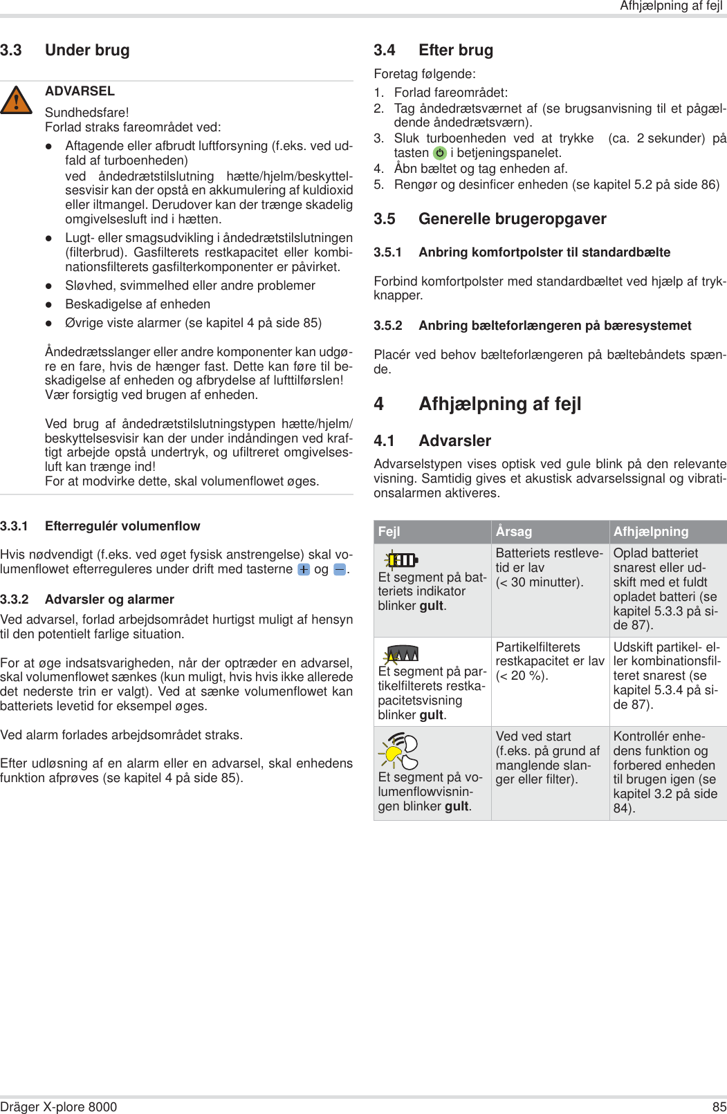 Afhjælpning af fejlDräger X-plore 8000 853.3 Under brug3.3.1 Efterregulér volumenflowHvis nødvendigt (f.eks. ved øget fysisk anstrengelse) skal vo-lumenflowet efterreguleres under drift med tasterne  og  .3.3.2 Advarsler og alarmerVed advarsel, forlad arbejdsområdet hurtigst muligt af hensyntil den potentielt farlige situation.For at øge indsatsvarigheden, når der optræder en advarsel,skal volumenflowet sænkes (kun muligt, hvis hvis ikke allerededet nederste trin er valgt). Ved at sænke volumenflowet kanbatteriets levetid for eksempel øges.Ved alarm forlades arbejdsområdet straks.Efter udløsning af en alarm eller en advarsel, skal enhedensfunktion afprøves (se kapitel 4 på side 85).3.4 Efter brugForetag følgende:1. Forlad fareområdet:2. Tag åndedrætsværnet af (se brugsanvisning til et pågæl-dende åndedrætsværn).3. Sluk turboenheden ved at trykke  (ca. 2 sekunder) påtasten  i betjeningspanelet.4. Åbn bæltet og tag enheden af.5. Rengør og desinficer enheden (se kapitel 5.2 på side 86)3.5 Generelle brugeropgaver3.5.1 Anbring komfortpolster til standardbælteForbind komfortpolster med standardbæltet ved hjælp af tryk-knapper.3.5.2 Anbring bælteforlængeren på bæresystemetPlacér ved behov bælteforlængeren på bæltebåndets spæn-de.4 Afhjælpning af fejl4.1 AdvarslerAdvarselstypen vises optisk ved gule blink på den relevantevisning. Samtidig gives et akustisk advarselssignal og vibrati-onsalarmen aktiveres.ADVARSELSundhedsfare!Forlad straks fareområdet ved:zAftagende eller afbrudt luftforsyning (f.eks. ved ud-fald af turboenheden)ved åndedrætstilslutning hætte/hjelm/beskyttel-sesvisir kan der opstå en akkumulering af kuldioxideller iltmangel. Derudover kan der trænge skadeligomgivelsesluft ind i hætten.zLugt- eller smagsudvikling i åndedrætstilslutningen(filterbrud). Gasfilterets restkapacitet eller kombi-nationsfilterets gasfilterkomponenter er påvirket.zSløvhed, svimmelhed eller andre problemerzBeskadigelse af enhedenzØvrige viste alarmer (se kapitel 4 på side 85)Åndedrætsslanger eller andre komponenter kan udgø-re en fare, hvis de hænger fast. Dette kan føre til be-skadigelse af enheden og afbrydelse af lufttilførslen!Vær forsigtig ved brugen af enheden.Ved brug af åndedrætstilslutningstypen hætte/hjelm/beskyttelsesvisir kan der under indåndingen ved kraf-tigt arbejde opstå undertryk, og ufiltreret omgivelses-luft kan trænge ind!For at modvirke dette, skal volumenflowet øges.!Fejl Årsag AfhjælpningEt segment på bat-teriets indikator blinker gult.Batteriets restleve-tid er lav (&lt; 30 minutter).Oplad batteriet snarest eller ud-skift med et fuldt opladet batteri (se kapitel 5.3.3 på si-de 87).Et segment på par-tikelfilterets restka-pacitetsvisning blinker gult.Partikelfilteretsrestkapacitet er lav(&lt; 20 %).Udskift partikel- el-ler kombinationsfil-teret snarest (se kapitel 5.3.4 på si-de 87).Et segment på vo-lumenflowvisnin-gen blinker gult.Ved ved start (f.eks. på grund af manglende slan-ger eller filter).Kontrollér enhe-dens funktion og forbered enheden til brugen igen (se kapitel 3.2 på side 84).