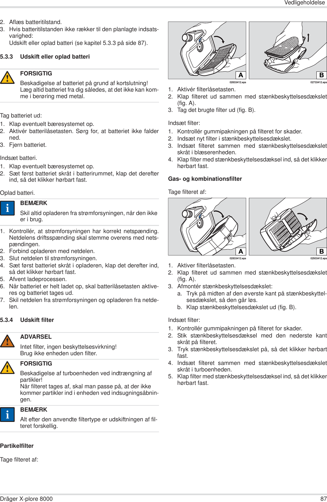 VedligeholdelseDräger X-plore 8000 872. Aflæs batteritilstand.3. Hvis batteritilstanden ikke rækker til den planlagte indsats-varighed:Udskift eller oplad batteri (se kapitel 5.3.3 på side 87).5.3.3 Udskift eller oplad batteriTag batteriet ud:1. Klap eventuelt bæresystemet op.2. Aktivér batterilåsetasten. Sørg for, at batteriet ikke falderned.3. Fjern batteriet.Indsæt batteri.1. Klap eventuelt bæresystemet op.2. Sæt først batteriet skråt i batterirummet, klap det derefterind, så det klikker hørbart fast.Oplad batteri.1. Kontrollér, at strømforsyningen har korrekt netspænding.Netdelens driftsspænding skal stemme overens med nets-pændingen.2. Forbind opladeren med netdelen.3. Slut netdelen til strømforsyningen.4. Sæt først batteriet skråt i opladeren, klap det derefter ind,så det klikker hørbart fast.5. Afvent ladeprocessen.6. Når batteriet er helt ladet op, skal batterilåsetasten aktive-res og batteriet tages ud.7. Skil netdelen fra strømforsyningen og opladeren fra netde-len.5.3.4 Udskift filterPartikelfilterTage filteret af:1. Aktivér filterlåsetasten.2. Klap filteret ud sammen med stænkbeskyttelsesdækslet(fig. A).3. Tag det brugte filter ud (fig. B).Indsæt filter:1. Kontrollér gummipakningen på filteret for skader.2. Indsæt nyt filter i stænkbeskyttelsesdækslet.3. Indsæt filteret sammen med stænkbeskyttelsesdæksletskråt i blæserenheden.4. Klap filter med stænkbeskyttelsesdæksel ind, så det klikkerhørbart fast.Gas- og kombinationsfilterTage filteret af:1. Aktiver filterlåsetasten.2. Klap filteret ud sammen med stænkbeskyttelsesdækslet(fig. A).3. Afmontér stænkbeskyttelsesdækslet:a. Tryk på midten af den øverste kant på stænkbeskyttel-sesdækslet, så den går løs.b. Klap stænkbeskyttelsesdækslet ud (fig. B).Indsæt filter:1. Kontrollér gummipakningen på filteret for skader. 2. Stik stænkbeskyttelsesdæksel med den nederste kantskråt på filteret.3. Tryk stænkbeskyttelsesdækslet på, så det klikker hørbartfast.4. Indsæt filteret sammen med stænkbeskyttelsesdæksletskråt i turboenheden.5. Klap filter med stænkbeskyttelsesdæksel ind, så det klikkerhørbart fast.FORSIGTIGBeskadigelse af batteriet på grund af kortslutning!Læg altid batteriet fra dig således, at det ikke kan kom-me i berøring med metal.BEMÆRKSkil altid opladeren fra strømforsyningen, når den ikke er i brug.ADVARSELIntet filter, ingen beskyttelsesvirkning!Brug ikke enheden uden filter.FORSIGTIGBeskadigelse af turboenheden ved indtrængning af partikler!Når filteret tages af, skal man passe på, at der ikke kommer partikler ind i enheden ved indsugningsåbnin-gen.BEMÆRKAlt efter den anvendte filtertype er udskiftningen af fil-teret forskellig.!ii!!ii02633412.epsA02733412.epsBB02933412.eps02833412.epsA