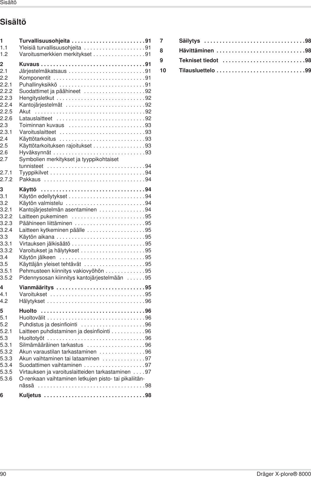 90 Dräger X-plore® 8000SisältöSisältö1 Turvallisuusohjeita . . . . . . . . . . . . . . . . . . . . . . . .911.1 Yleisiä turvallisuusohjeita  . . . . . . . . . . . . . . . . . . . .911.2 Varoitusmerkkien merkitykset . . . . . . . . . . . . . . . . .912 Kuvaus . . . . . . . . . . . . . . . . . . . . . . . . . . . . . . . . . .912.1 Järjestelmäkatsaus . . . . . . . . . . . . . . . . . . . . . . . . .912.2 Komponentit  . . . . . . . . . . . . . . . . . . . . . . . . . . . . . .912.2.1 Puhallinyksikkö  . . . . . . . . . . . . . . . . . . . . . . . . . . . .912.2.2 Suodattimet ja päähineet  . . . . . . . . . . . . . . . . . . . .922.2.3 Hengitysletkut  . . . . . . . . . . . . . . . . . . . . . . . . . . . . .922.2.4 Kantojärjestelmät  . . . . . . . . . . . . . . . . . . . . . . . . . .922.2.5 Akut   . . . . . . . . . . . . . . . . . . . . . . . . . . . . . . . . . . . .922.2.6 Latauslaitteet   . . . . . . . . . . . . . . . . . . . . . . . . . . . . .922.3 Toiminnan kuvaus   . . . . . . . . . . . . . . . . . . . . . . . . .932.3.1 Varoituslaitteet  . . . . . . . . . . . . . . . . . . . . . . . . . . . .932.4 Käyttötarkoitus  . . . . . . . . . . . . . . . . . . . . . . . . . . . .932.5 Käyttötarkoituksen rajoitukset . . . . . . . . . . . . . . . . .932.6 Hyväksynnät . . . . . . . . . . . . . . . . . . . . . . . . . . . . . .932.7 Symbolien merkitykset ja tyyppikohtaiset tunnisteet   . . . . . . . . . . . . . . . . . . . . . . . . . . . . . . . .942.7.1 Tyyppikilvet . . . . . . . . . . . . . . . . . . . . . . . . . . . . . . .942.7.2 Pakkaus  . . . . . . . . . . . . . . . . . . . . . . . . . . . . . . . . .943 Käyttö   . . . . . . . . . . . . . . . . . . . . . . . . . . . . . . . . . .943.1 Käytön edellytykset . . . . . . . . . . . . . . . . . . . . . . . . .943.2 Käytön valmistelu  . . . . . . . . . . . . . . . . . . . . . . . . . .943.2.1 Kantojärjestelmän asentaminen  . . . . . . . . . . . . . . .943.2.2 Laitteen pukeminen   . . . . . . . . . . . . . . . . . . . . . . . .953.2.3 Päähineen liittäminen  . . . . . . . . . . . . . . . . . . . . . . .953.2.4 Laitteen kytkeminen päälle  . . . . . . . . . . . . . . . . . . .953.3 Käytön aikana . . . . . . . . . . . . . . . . . . . . . . . . . . . . .953.3.1 Virtauksen jälkisäätö . . . . . . . . . . . . . . . . . . . . . . . .953.3.2 Varoitukset ja hälytykset . . . . . . . . . . . . . . . . . . . . .953.4 Käytön jälkeen   . . . . . . . . . . . . . . . . . . . . . . . . . . . .953.5 Käyttäjän yleiset tehtävät  . . . . . . . . . . . . . . . . . . . .953.5.1 Pehmusteen kiinnitys vakiovyöhön . . . . . . . . . . . . .953.5.2 Pidennysosan kiinnitys kantojärjestelmään   . . . . . .954 Vianmääritys  . . . . . . . . . . . . . . . . . . . . . . . . . . . . .954.1 Varoitukset  . . . . . . . . . . . . . . . . . . . . . . . . . . . . . . .954.2 Hälytykset  . . . . . . . . . . . . . . . . . . . . . . . . . . . . . . . .965 Huolto   . . . . . . . . . . . . . . . . . . . . . . . . . . . . . . . . . .965.1 Huoltovälit . . . . . . . . . . . . . . . . . . . . . . . . . . . . . . . .965.2 Puhdistus ja desinfiointi  . . . . . . . . . . . . . . . . . . . . .965.2.1 Laitteen puhdistaminen ja desinfiointi . . . . . . . . . . .965.3 Huoltotyöt  . . . . . . . . . . . . . . . . . . . . . . . . . . . . . . . .965.3.1 Silmämääräinen tarkastus   . . . . . . . . . . . . . . . . . . .965.3.2 Akun varaustilan tarkastaminen  . . . . . . . . . . . . . . .965.3.3 Akun vaihtaminen tai lataaminen  . . . . . . . . . . . . . .975.3.4 Suodattimen vaihtaminen  . . . . . . . . . . . . . . . . . . . .975.3.5 Virtauksen ja varoituslaitteiden tarkastaminen  . . . .975.3.6 O-renkaan vaihtaminen letkujen pisto- tai pikaliitän-nässä   . . . . . . . . . . . . . . . . . . . . . . . . . . . . . . . . . . .986 Kuljetus  . . . . . . . . . . . . . . . . . . . . . . . . . . . . . . . . .987 Säilytys   . . . . . . . . . . . . . . . . . . . . . . . . . . . . . . . . .988 Hävittäminen  . . . . . . . . . . . . . . . . . . . . . . . . . . . . .989 Tekniset tiedot   . . . . . . . . . . . . . . . . . . . . . . . . . . .9810 Tilausluettelo . . . . . . . . . . . . . . . . . . . . . . . . . . . . .99