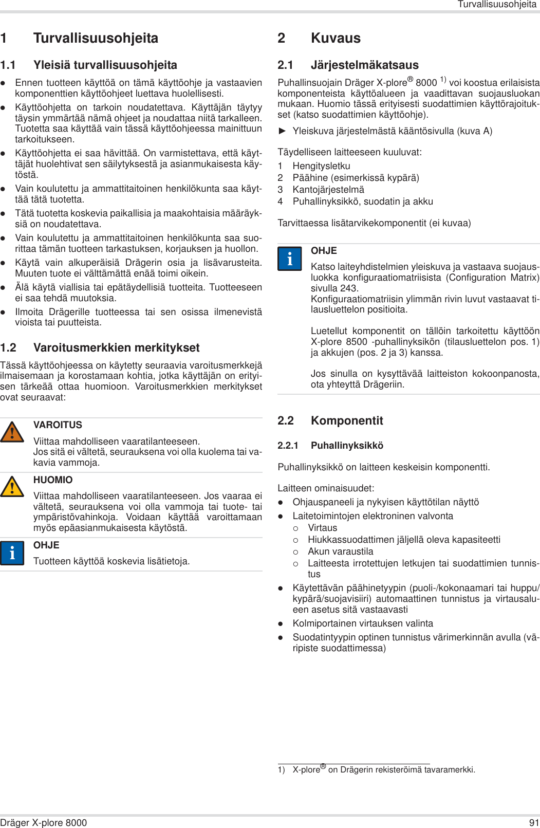 TurvallisuusohjeitaDräger X-plore 8000 911 Turvallisuusohjeita1.1 Yleisiä turvallisuusohjeitazEnnen tuotteen käyttöä on tämä käyttöohje ja vastaavienkomponenttien käyttöohjeet luettava huolellisesti.zKäyttöohjetta on tarkoin noudatettava. Käyttäjän täytyytäysin ymmärtää nämä ohjeet ja noudattaa niitä tarkalleen.Tuotetta saa käyttää vain tässä käyttöohjeessa mainittuuntarkoitukseen.zKäyttöohjetta ei saa hävittää. On varmistettava, että käyt-täjät huolehtivat sen säilytyksestä ja asianmukaisesta käy-töstä.zVain koulutettu ja ammattitaitoinen henkilökunta saa käyt-tää tätä tuotetta.zTätä tuotetta koskevia paikallisia ja maakohtaisia määräyk-siä on noudatettava.zVain koulutettu ja ammattitaitoinen henkilökunta saa suo-rittaa tämän tuotteen tarkastuksen, korjauksen ja huollon.zKäytä vain alkuperäisiä Drägerin osia ja lisävarusteita.Muuten tuote ei välttämättä enää toimi oikein.zÄlä käytä viallisia tai epätäydellisiä tuotteita. Tuotteeseenei saa tehdä muutoksia.zIlmoita Drägerille tuotteessa tai sen osissa ilmenevistävioista tai puutteista.1.2 Varoitusmerkkien merkityksetTässä käyttöohjeessa on käytetty seuraavia varoitusmerkkejäilmaisemaan ja korostamaan kohtia, jotka käyttäjän on erityi-sen tärkeää ottaa huomioon. Varoitusmerkkien merkityksetovat seuraavat:2Kuvaus2.1 JärjestelmäkatsausPuhallinsuojain Dräger X-plore®8000 1) voi koostua erilaisistakomponenteista käyttöalueen ja vaadittavan suojausluokanmukaan. Huomio tässä erityisesti suodattimien käyttörajoituk-set (katso suodattimien käyttöohje).ŹYleiskuva järjestelmästä kääntösivulla (kuva A)Täydelliseen laitteeseen kuuluvat:1 Hengitysletku 2 Päähine (esimerkissä kypärä) 3 Kantojärjestelmä4 Puhallinyksikkö, suodatin ja akku Tarvittaessa lisätarvikekomponentit (ei kuvaa)2.2 Komponentit2.2.1 PuhallinyksikköPuhallinyksikkö on laitteen keskeisin komponentti.Laitteen ominaisuudet:zOhjauspaneeli ja nykyisen käyttötilan näyttözLaitetoimintojen elektroninen valvonta{Virtaus{Hiukkassuodattimen jäljellä oleva kapasiteetti{Akun varaustila{Laitteesta irrotettujen letkujen tai suodattimien tunnis-tuszKäytettävän päähinetyypin (puoli-/kokonaamari tai huppu/kypärä/suojavisiiri) automaattinen tunnistus ja virtausalu-een asetus sitä vastaavastizKolmiportainen virtauksen valintazSuodatintyypin optinen tunnistus värimerkinnän avulla (vä-ripiste suodattimessa)VAROITUSViittaa mahdolliseen vaaratilanteeseen.Jos sitä ei vältetä, seurauksena voi olla kuolema tai va-kavia vammoja.HUOMIOViittaa mahdolliseen vaaratilanteeseen. Jos vaaraa eivältetä, seurauksena voi olla vammoja tai tuote- taiympäristövahinkoja. Voidaan käyttää varoittamaanmyös epäasianmukaisesta käytöstä.OHJETuotteen käyttöä koskevia lisätietoja.!!ii1) X-plore® on Drägerin rekisteröimä tavaramerkki.OHJEKatso laiteyhdistelmien yleiskuva ja vastaava suojaus-luokka konfiguraatiomatriisista (Configuration Matrix)sivulla 243.Konfiguraatiomatriisin ylimmän rivin luvut vastaavat ti-lausluettelon positioita.Luetellut komponentit on tällöin tarkoitettu käyttöönX-plore 8500 -puhallinyksikön (tilausluettelon pos. 1)ja akkujen (pos. 2 ja 3) kanssa. Jos sinulla on kysyttävää laitteiston kokoonpanosta,ota yhteyttä Drägeriin.ii