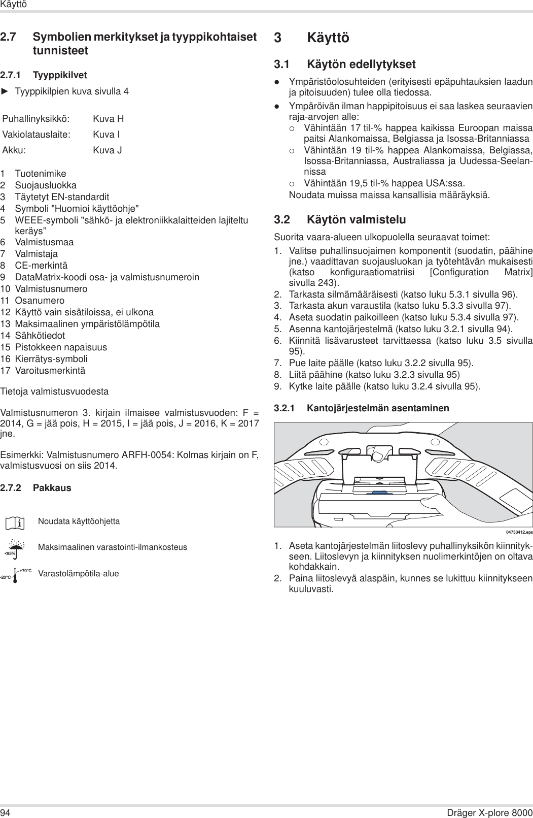 94 Dräger X-plore 8000Käyttö2.7 Symbolien merkitykset ja tyyppikohtaiset tunnisteet2.7.1 TyyppikilvetŹTyyppikilpien kuva sivulla 41 Tuotenimike2 Suojausluokka3 Täytetyt EN-standardit4 Symboli &quot;Huomioi käyttöohje&quot;5 WEEE-symboli &quot;sähkö- ja elektroniikkalaitteiden lajiteltu keräys”6 Valmistusmaa7 Valmistaja8 CE-merkintä9 DataMatrix-koodi osa- ja valmistusnumeroin10 Valmistusnumero11 Osanumero12 Käyttö vain sisätiloissa, ei ulkona13 Maksimaalinen ympäristölämpötila14 Sähkötiedot15 Pistokkeen napaisuus16 Kierrätys-symboli17 VaroitusmerkintäTietoja valmistusvuodestaValmistusnumeron 3. kirjain ilmaisee valmistusvuoden: F =2014, G = jää pois, H = 2015, I = jää pois, J = 2016, K = 2017jne.Esimerkki: Valmistusnumero ARFH-0054: Kolmas kirjain on F,valmistusvuosi on siis 2014.2.7.2 Pakkaus3 Käyttö3.1 Käytön edellytyksetzYmpäristöolosuhteiden (erityisesti epäpuhtauksien laadunja pitoisuuden) tulee olla tiedossa.zYmpäröivän ilman happipitoisuus ei saa laskea seuraavienraja-arvojen alle:{Vähintään 17 til-% happea kaikissa Euroopan maissapaitsi Alankomaissa, Belgiassa ja Isossa-Britanniassa{Vähintään 19 til-% happea Alankomaissa, Belgiassa,Isossa-Britanniassa, Australiassa ja Uudessa-Seelan-nissa{Vähintään 19,5 til-% happea USA:ssa.Noudata muissa maissa kansallisia määräyksiä.3.2 Käytön valmisteluSuorita vaara-alueen ulkopuolella seuraavat toimet:1. Valitse puhallinsuojaimen komponentit (suodatin, päähinejne.) vaadittavan suojausluokan ja työtehtävän mukaisesti(katso konfiguraatiomatriisi [Configuration Matrix]sivulla 243).2. Tarkasta silmämääräisesti (katso luku 5.3.1 sivulla 96).3. Tarkasta akun varaustila (katso luku 5.3.3 sivulla 97).4. Aseta suodatin paikoilleen (katso luku 5.3.4 sivulla 97).5. Asenna kantojärjestelmä (katso luku 3.2.1 sivulla 94).6. Kiinnitä lisävarusteet tarvittaessa (katso luku 3.5 sivulla95).7. Pue laite päälle (katso luku 3.2.2 sivulla 95).8. Liitä päähine (katso luku 3.2.3 sivulla 95)9. Kytke laite päälle (katso luku 3.2.4 sivulla 95).3.2.1 Kantojärjestelmän asentaminen1. Aseta kantojärjestelmän liitoslevy puhallinyksikön kiinnityk-seen. Liitoslevyn ja kiinnityksen nuolimerkintöjen on oltavakohdakkain.2. Paina liitoslevyä alaspäin, kunnes se lukittuu kiinnitykseenkuuluvasti.Puhallinyksikkö: Kuva HVakiolatauslaite: Kuva IAkku: Kuva JNoudata käyttöohjettaMaksimaalinen varastointi-ilmankosteusVarastolämpötila-alue&lt;95%-20°C+70°C04733412.eps