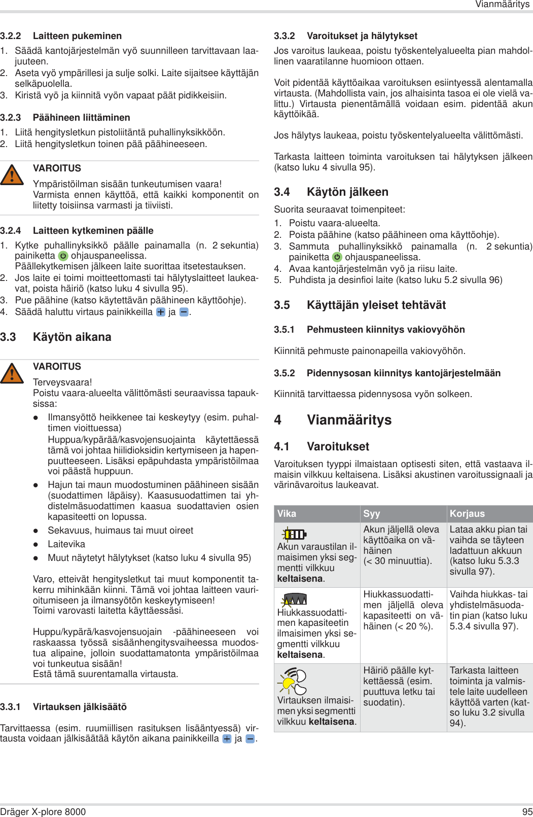 VianmääritysDräger X-plore 8000 953.2.2 Laitteen pukeminen1. Säädä kantojärjestelmän vyö suunnilleen tarvittavaan laa-juuteen.2. Aseta vyö ympärillesi ja sulje solki. Laite sijaitsee käyttäjänselkäpuolella.3. Kiristä vyö ja kiinnitä vyön vapaat päät pidikkeisiin. 3.2.3 Päähineen liittäminen1. Liitä hengitysletkun pistoliitäntä puhallinyksikköön.2. Liitä hengitysletkun toinen pää päähineeseen.3.2.4 Laitteen kytkeminen päälle1. Kytke puhallinyksikkö päälle painamalla (n. 2 sekuntia)painiketta  ohjauspaneelissa.Päällekytkemisen jälkeen laite suorittaa itsetestauksen.2. Jos laite ei toimi moitteettomasti tai hälytyslaitteet laukea-vat, poista häiriö (katso luku 4 sivulla 95).3. Pue päähine (katso käytettävän päähineen käyttöohje).4. Säädä haluttu virtaus painikkeilla  ja  .3.3 Käytön aikana3.3.1 Virtauksen jälkisäätöTarvittaessa (esim. ruumiillisen rasituksen lisääntyessä) vir-tausta voidaan jälkisäätää käytön aikana painikkeilla  ja  .3.3.2 Varoitukset ja hälytyksetJos varoitus laukeaa, poistu työskentelyalueelta pian mahdol-linen vaaratilanne huomioon ottaen.Voit pidentää käyttöaikaa varoituksen esiintyessä alentamallavirtausta. (Mahdollista vain, jos alhaisinta tasoa ei ole vielä va-littu.) Virtausta pienentämällä voidaan esim. pidentää akunkäyttöikää.Jos hälytys laukeaa, poistu työskentelyalueelta välittömästi.Tarkasta laitteen toiminta varoituksen tai hälytyksen jälkeen(katso luku 4 sivulla 95).3.4 Käytön jälkeenSuorita seuraavat toimenpiteet:1. Poistu vaara-alueelta.2. Poista päähine (katso päähineen oma käyttöohje).3. Sammuta puhallinyksikkö painamalla (n. 2 sekuntia)painiketta  ohjauspaneelissa.4. Avaa kantojärjestelmän vyö ja riisu laite.5. Puhdista ja desinfioi laite (katso luku 5.2 sivulla 96)3.5 Käyttäjän yleiset tehtävät3.5.1 Pehmusteen kiinnitys vakiovyöhönKiinnitä pehmuste painonapeilla vakiovyöhön.3.5.2 Pidennysosan kiinnitys kantojärjestelmäänKiinnitä tarvittaessa pidennysosa vyön solkeen.4 Vianmääritys4.1 VaroituksetVaroituksen tyyppi ilmaistaan optisesti siten, että vastaava il-maisin vilkkuu keltaisena. Lisäksi akustinen varoitussignaali javärinävaroitus laukeavat.VAROITUSYmpäristöilman sisään tunkeutumisen vaara!Varmista ennen käyttöä, että kaikki komponentit onliitetty toisiinsa varmasti ja tiiviisti.VAROITUSTerveysvaara!Poistu vaara-alueelta välittömästi seuraavissa tapauk-sissa:zIlmansyöttö heikkenee tai keskeytyy (esim. puhal-timen vioittuessa)Huppua/kypärää/kasvojensuojainta käytettäessätämä voi johtaa hiilidioksidin kertymiseen ja hapen-puutteeseen. Lisäksi epäpuhdasta ympäristöilmaavoi päästä huppuun.zHajun tai maun muodostuminen päähineen sisään(suodattimen läpäisy). Kaasusuodattimen tai yh-distelmäsuodattimen kaasua suodattavien osienkapasiteetti on lopussa.zSekavuus, huimaus tai muut oireetzLaitevikazMuut näytetyt hälytykset (katso luku 4 sivulla 95)Varo, etteivät hengitysletkut tai muut komponentit ta-kerru mihinkään kiinni. Tämä voi johtaa laitteen vauri-oitumiseen ja ilmansyötön keskeytymiseen!Toimi varovasti laitetta käyttäessäsi.Huppu/kypärä/kasvojensuojain -päähineeseen voiraskaassa työssä sisäänhengitysvaiheessa muodos-tua alipaine, jolloin suodattamatonta ympäristöilmaavoi tunkeutua sisään!Estä tämä suurentamalla virtausta.!!Vika Syy KorjausAkun varaustilan il-maisimen yksi seg-mentti vilkkuu keltaisena.Akun jäljellä oleva käyttöaika on vä-häinen (&lt; 30 minuuttia).Lataa akku pian tai vaihda se täyteen ladattuun akkuun (katso luku 5.3.3 sivulla 97).Hiukkassuodatti-men kapasiteetin ilmaisimen yksi se-gmentti vilkkuu keltaisena.Hiukkassuodatti-men jäljellä olevakapasiteetti on vä-häinen (&lt; 20 %).Vaihda hiukkas- tai yhdistelmäsuoda-tin pian (katso luku 5.3.4 sivulla 97).Virtauksen ilmaisi-men yksi segmentti vilkkuu keltaisena.Häiriö päälle kyt-kettäessä (esim. puuttuva letku tai suodatin).Tarkasta laitteen toiminta ja valmis-tele laite uudelleen käyttöä varten (kat-so luku 3.2 sivulla 94).