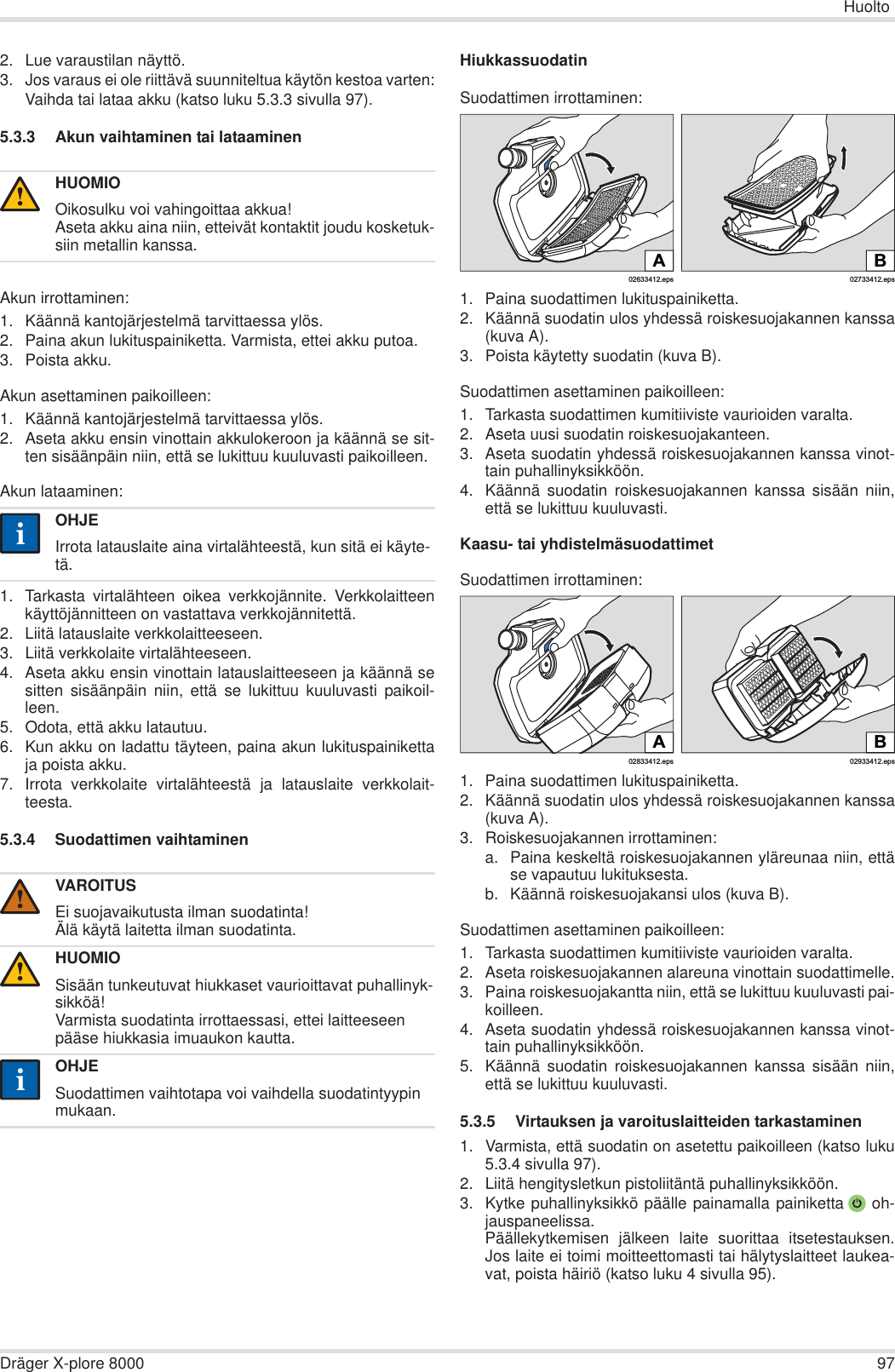 HuoltoDräger X-plore 8000 972. Lue varaustilan näyttö.3. Jos varaus ei ole riittävä suunniteltua käytön kestoa varten:Vaihda tai lataa akku (katso luku 5.3.3 sivulla 97).5.3.3 Akun vaihtaminen tai lataaminenAkun irrottaminen:1. Käännä kantojärjestelmä tarvittaessa ylös.2. Paina akun lukituspainiketta. Varmista, ettei akku putoa.3. Poista akku.Akun asettaminen paikoilleen:1. Käännä kantojärjestelmä tarvittaessa ylös.2. Aseta akku ensin vinottain akkulokeroon ja käännä se sit-ten sisäänpäin niin, että se lukittuu kuuluvasti paikoilleen.Akun lataaminen:1. Tarkasta virtalähteen oikea verkkojännite. Verkkolaitteenkäyttöjännitteen on vastattava verkkojännitettä.2. Liitä latauslaite verkkolaitteeseen.3. Liitä verkkolaite virtalähteeseen.4. Aseta akku ensin vinottain latauslaitteeseen ja käännä sesitten sisäänpäin niin, että se lukittuu kuuluvasti paikoil-leen.5. Odota, että akku latautuu.6. Kun akku on ladattu täyteen, paina akun lukituspainikettaja poista akku.7. Irrota verkkolaite virtalähteestä ja latauslaite verkkolait-teesta.5.3.4 Suodattimen vaihtaminenHiukkassuodatinSuodattimen irrottaminen:1. Paina suodattimen lukituspainiketta.2. Käännä suodatin ulos yhdessä roiskesuojakannen kanssa(kuva A).3. Poista käytetty suodatin (kuva B).Suodattimen asettaminen paikoilleen:1. Tarkasta suodattimen kumitiiviste vaurioiden varalta.2. Aseta uusi suodatin roiskesuojakanteen.3. Aseta suodatin yhdessä roiskesuojakannen kanssa vinot-tain puhallinyksikköön.4. Käännä suodatin roiskesuojakannen kanssa sisään niin,että se lukittuu kuuluvasti.Kaasu- tai yhdistelmäsuodattimetSuodattimen irrottaminen:1. Paina suodattimen lukituspainiketta.2. Käännä suodatin ulos yhdessä roiskesuojakannen kanssa(kuva A).3. Roiskesuojakannen irrottaminen:a. Paina keskeltä roiskesuojakannen yläreunaa niin, ettäse vapautuu lukituksesta.b. Käännä roiskesuojakansi ulos (kuva B).Suodattimen asettaminen paikoilleen:1. Tarkasta suodattimen kumitiiviste vaurioiden varalta. 2. Aseta roiskesuojakannen alareuna vinottain suodattimelle.3. Paina roiskesuojakantta niin, että se lukittuu kuuluvasti pai-koilleen.4. Aseta suodatin yhdessä roiskesuojakannen kanssa vinot-tain puhallinyksikköön.5. Käännä suodatin roiskesuojakannen kanssa sisään niin,että se lukittuu kuuluvasti.5.3.5 Virtauksen ja varoituslaitteiden tarkastaminen1. Varmista, että suodatin on asetettu paikoilleen (katso luku5.3.4 sivulla 97).2. Liitä hengitysletkun pistoliitäntä puhallinyksikköön.3. Kytke puhallinyksikkö päälle painamalla painiketta  oh-jauspaneelissa.Päällekytkemisen jälkeen laite suorittaa itsetestauksen.Jos laite ei toimi moitteettomasti tai hälytyslaitteet laukea-vat, poista häiriö (katso luku 4 sivulla 95).HUOMIOOikosulku voi vahingoittaa akkua!Aseta akku aina niin, etteivät kontaktit joudu kosketuk-siin metallin kanssa.OHJEIrrota latauslaite aina virtalähteestä, kun sitä ei käyte-tä.VAROITUSEi suojavaikutusta ilman suodatinta!Älä käytä laitetta ilman suodatinta.HUOMIOSisään tunkeutuvat hiukkaset vaurioittavat puhallinyk-sikköä!Varmista suodatinta irrottaessasi, ettei laitteeseen pääse hiukkasia imuaukon kautta.OHJESuodattimen vaihtotapa voi vaihdella suodatintyypin mukaan.!ii!!ii02633412.epsA02733412.epsBB02933412.eps02833412.epsA