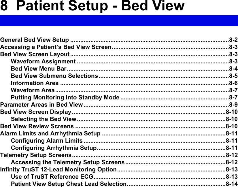 8  Patient Setup - Bed ViewGeneral Bed View Setup ...............................................................................................8-2Accessing a Patient’s Bed View Screen......................................................................8-3Bed View Screen Layout ...............................................................................................8-3Waveform Assignment ...........................................................................................8-3Bed View Menu Bar.................................................................................................8-4Bed View Submenu Selections ..............................................................................8-5Information Area .....................................................................................................8-6Waveform Area........................................................................................................8-7Putting Monitoring Into Standby Mode .................................................................8-7Parameter Areas in Bed View .......................................................................................8-9Bed View Screen Display ............................................................................................8-10Selecting the Bed View.........................................................................................8-10Bed View Review Screens ..........................................................................................8-10Alarm Limits and Arrhythmia Setup ..........................................................................8-11Configuring Alarm Limits .....................................................................................8-11Configuring Arrhythmia Setup.............................................................................8-11Telemetry Setup Screens............................................................................................8-12Accessing the Telemetry Setup Screens............................................................8-12Infinity TruST 12-Lead Monitoring Option.................................................................8-13Use of TruST Reference ECG...............................................................................8-13Patient View Setup Chest Lead Selection...........................................................8-14