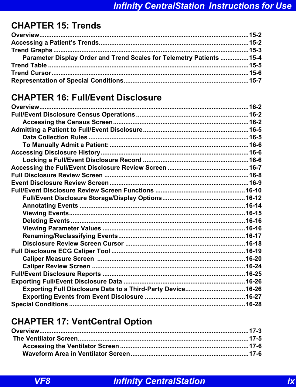 Infinity CentralStation  Instructions for Use VF8 Infinity CentralStation ixCHAPTER 15: TrendsOverview.......................................................................................................................15-2Accessing a Patient’s Trends.....................................................................................15-2Trend Graphs ...............................................................................................................15-3Parameter Display Order and Trend Scales for Telemetry Patients ................15-4Trend Table ..................................................................................................................15-5Trend Cursor................................................................................................................15-6Representation of Special Conditions.......................................................................15-7CHAPTER 16: Full/Event DisclosureOverview.......................................................................................................................16-2Full/Event Disclosure Census Operations ................................................................16-2Accessing the Census Screen.............................................................................16-2Admitting a Patient to Full/Event Disclosure............................................................16-5Data Collection Rules ...........................................................................................16-5To Manually Admit a Patient:...............................................................................16-6Accessing Disclosure History....................................................................................16-6Locking a Full/Event Disclosure Record ............................................................16-6Accessing the Full/Event Disclosure Review Screen ..............................................16-7Full Disclosure Review Screen ..................................................................................16-8Event Disclosure Review Screen ...............................................................................16-9Full/Event Disclosure Review Screen Functions ...................................................16-10Full/Event Disclosure Storage/Display Options...............................................16-12Annotating Events ..............................................................................................16-14Viewing Events....................................................................................................16-15Deleting Events ...................................................................................................16-16Viewing Parameter Values .................................................................................16-16Renaming/Reclassifying Events........................................................................16-17Disclosure Review Screen Cursor ....................................................................16-18Full Disclosure ECG Caliper Tool ............................................................................16-19Caliper Measure Screen  ....................................................................................16-20Caliper Review Screen .......................................................................................16-24Full/Event Disclosure Reports .................................................................................16-25Exporting Full/Event Disclosure Data .....................................................................16-26Exporting Full Disclosure Data to a Third-Party Device..................................16-26Exporting Events from Event Disclosure .........................................................16-27Special Conditions ....................................................................................................16-28CHAPTER 17: VentCentral OptionOverview.......................................................................................................................17-3 The Ventilator Screen.................................................................................................17-5Accessing the Ventilator Screen .........................................................................17-6Waveform Area in Ventilator Screen...................................................................17-6