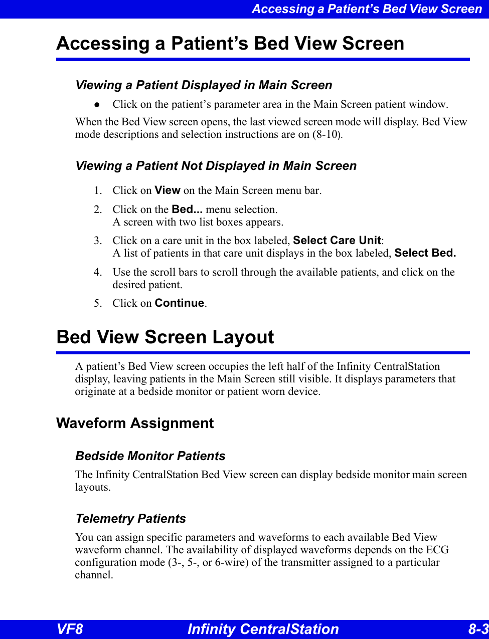 Accessing a Patient’s Bed View Screen VF8 Infinity CentralStation 8-3 Accessing a Patient’s Bed View ScreenViewing a Patient Displayed in Main ScreenzClick on the patient’s parameter area in the Main Screen patient window.When the Bed View screen opens, the last viewed screen mode will display. Bed View mode descriptions and selection instructions are on (8-10).Viewing a Patient Not Displayed in Main Screen1. Click on View on the Main Screen menu bar. 2. Click on the Bed... menu selection. A screen with two list boxes appears. 3. Click on a care unit in the box labeled, Select Care Unit: A list of patients in that care unit displays in the box labeled, Select Bed. 4. Use the scroll bars to scroll through the available patients, and click on the desired patient.5. Click on Continue.Bed View Screen LayoutA patient’s Bed View screen occupies the left half of the Infinity CentralStation display, leaving patients in the Main Screen still visible. It displays parameters that originate at a bedside monitor or patient worn device. Waveform AssignmentBedside Monitor PatientsThe Infinity CentralStation Bed View screen can display bedside monitor main screen layouts. Telemetry PatientsYou can assign specific parameters and waveforms to each available Bed View waveform channel. The availability of displayed waveforms depends on the ECG configuration mode (3-, 5-, or 6-wire) of the transmitter assigned to a particular channel.
