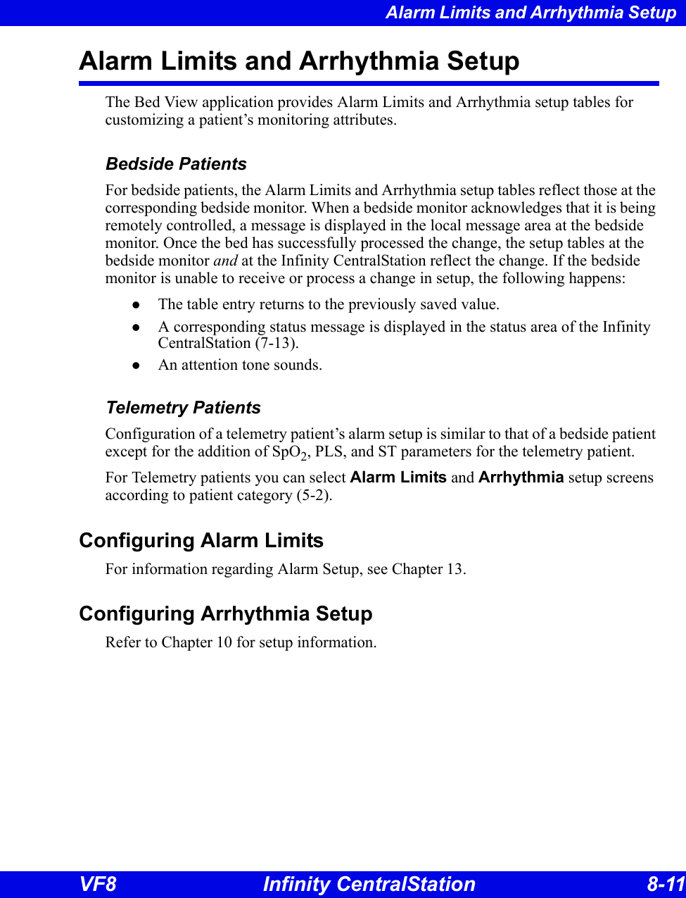 Alarm Limits and Arrhythmia Setup VF8 Infinity CentralStation 8-11 Alarm Limits and Arrhythmia SetupThe Bed View application provides Alarm Limits and Arrhythmia setup tables for customizing a patient’s monitoring attributes. Bedside PatientsFor bedside patients, the Alarm Limits and Arrhythmia setup tables reflect those at the corresponding bedside monitor. When a bedside monitor acknowledges that it is being remotely controlled, a message is displayed in the local message area at the bedside monitor. Once the bed has successfully processed the change, the setup tables at the bedside monitor and at the Infinity CentralStation reflect the change. If the bedside monitor is unable to receive or process a change in setup, the following happens:zThe table entry returns to the previously saved value. zA corresponding status message is displayed in the status area of the Infinity CentralStation (7-13).zAn attention tone sounds.Telemetry PatientsConfiguration of a telemetry patient’s alarm setup is similar to that of a bedside patient except for the addition of SpO2, PLS, and ST parameters for the telemetry patient. For Telemetry patients you can select Alarm Limits and Arrhythmia setup screens according to patient category (5-2).  Configuring Alarm LimitsFor information regarding Alarm Setup, see Chapter 13.Configuring Arrhythmia SetupRefer to Chapter 10 for setup information. 